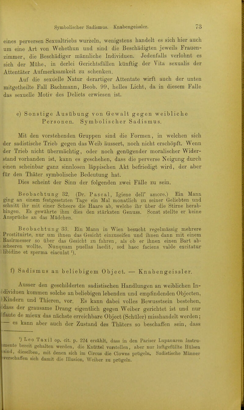 eines perversen Sexualtriebs wurzeln, wenigstens handelt es sich hier auch um eine Art von Wehethun und sind die Beschädigten jeweils Frauen- zimmer, die Beschädiger männliche Individuen. Jedenfalls verlohnt es sich der Mühe, in derlei Gerichtsfällen künftig der Vita sexualis der Attentäter Aufmerksamkeit zu schenken. Auf die sexuelle Natur derartiger Attentate wirft auch der unten mitgetheilte Fall Bachmann, Beob. 99, helles Licht, da in diesem Falle das sexuelle Motiv des Delicts erwiesen ist. e) Sonstige Ausübung von Gewalt gegen weibliche Personen. Symbolischer Sadismus. Mit den vorstehenden Gruppen sind die Formen, in welchen sich der sadistische Trieb gegen das Weib äussert, noch nicht erschöpft. Wenn der Trieb nicht übermächtig, oder noch genügender moralischer Wider- stand vorhanden ist, kann es geschehen, dass die perverse Neigung durch einen scheinbar ganz sinnlosen läppischen Akt befriedigt wird, der aber für den Thäter symbolische Bedeutung hat. Dies scheint der Sinn der folgenden zwei Fälle zu sein. Beobachtung 32. (Dr. Pascal, Igiene dell' amore.) Ein Mann ging an einem festgesetzten Tage ein Mal monatlich zu seiner Geliebten und schnitt ihr mit einer Scheere die Haare ab, welche ihr über die Stirne herab- hingen. Es gewährte ihm dies den stärksten Genuss. Sonst stellte er keine Ansprüche an das Mädchen. Beobachtung 33. Ein Mann in Wien besucht regelmässig mehrere Prostituirte, nur um ihnen das Gesicht einzuseifen und ihnen dann mit einem Easirmesser so über das Gesicht zu fahren, als ob er ihnen einen Bart ab- • spheeren wollte. Nunquam puellas laedit, sed haec faciens valde excitatur 1 libidine et sperma eiaculatl). f) Sadismus an beliebigem Object. — Knabengeissler. Ausser den geschilderten sadistischen Handlungen an weiblichen In- idividuen kommen solche an beliebigen lebenden und empfindenden Objecten, ^Kindern und Thieren, vor. Es kann dabei volles Bewusstsein bestehen, dass der grausame Drang eigentlich gegen Weiber gerichtet ist und nur ■ faute de mieux das nächste erreichbare Object (Schüler) misshandelt werden; es kann aber auch der Zustand des Thäters so beschaffen sein, dass ') Leo Taxil op. cit. p. 224 erzählt, dass in den Pariser Lupanaren Instru- mente bereit gehalten werden, die Knüttel vorstellen, aber nur luftgefüllte Hülsen sind, dieselben, mit denen sich im Circus die Clowns prügeln. Sadistische Männer verschaffen sich damit die Illusion, Weiber zu prügeln.