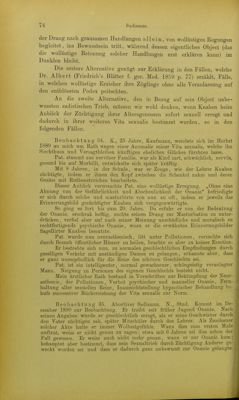 der Drang nach grausamen Handlungen allein, von wollüstigen Regungen begleitet, ins Bewusstsein tritt, während dessen eigentliches Object (das die wollüstige Betonung solcher Handlungen erst erklären kann) im Dunklen bleibt. Die erstere Alternative genügt zur Erklärung in den Fällen, welche Dr. Albert (Friedrich's Blätter f. ger. Med. 1859 p. 77) erzählt, Fälle, in welchen wollüstige Erzieher ihre Zöglinge ohne alle Veranlassung auf den entblössten Podex peitschten. An die zweite Alternative, den in Bezug auf sein Object unbe- wussten sadistischen Trieb, müssen wir wohl denken, wenn Knaben beim Anblick der Züchtigung ihrer Altersgenossen sofort sexuell erregt und dadurch in ihrer weiteren Vita sexualis bestimmt werden, so in den folgenden Fällen. Beobachtung 34. K., 25 Jahre, Kaufmann, wendete sich im Herbst 1889 an mich um Kath wegen einer Anomalie seiner Vita sexualis, welche ihn Siechthum und Versagtbleiben künftigen ehelichen Glückes fürchten lasse. Tat. stammt aus nervöser Familie, war als Kind zart, schwächlich, nervös, gesund bis auf Morbilli, entwickelte sich später kräftig. Mit 8 Jahren, in der Schule, war er Zeuge, wie der Lehrer Knaben züchtigte, indem er ihnen den Kopf zwischen die Schenkel nahm und deren Gesäss mit Ruthenstreichen bearbeitete. Dieser Anblick verursachte Pat. eine wollüstige Erregung. „Ohne eine Ahnung von der Gefährlichkeit und Abscheulichkeit der Onanie befriedigte er sich durch solche und masturbirte von nun an oft, indem er jeweils das Erinnerungsbild gezüchtigter Knaben sich vergegenwärtigte. So ging es fort bis zum 20. Jahre. Da erfuhr er von der Bedeutung der Onanie, erschrak heftig, suchte seinen Drang zur Masturbation zu unter- drücken, verfiel aber auf nach seiner Meinung unschädliche und moralisch zu rechtfertigende psychische Onanie, wozu er die erwähnten Erinnerungsbilder flagellirter Knaben benutzte. Pat. wurde nun neurasthenisch, litt unter Pollutionen, versuchte sich durch Besuch öffentlicher Häuser zu heilen, brachte es aber zu keiner Erection. Er bestrebte sich nun, zu normalen geschlechtlichen Empfindungen durch geselligen Verkehr mit anständigen Damen zu gelangen, erkannte aber, dass er ganz unempfindlich für die Reize des schönen Geschlechts sei. Pat. ist ein intelligenter, normal gewachsener, schöngeistig veranlagter Mann. Neigung zu Personen des eigenen Geschlechts besteht nicht. Mein ärztlicher Rath bestand in Vorschriften zur Bekämpfung der Neur- asthenie, der Pollutionen, Verbot psychischer und manueller Onanie, Fern- haltung aller sexuellen Reize, Inaussichtstellung hypnotischer Behandlung be- hufs successiver Rückerziehung der Vita sexualis zur Norm. Beobachtung 35. Abortiver Sadismus. N., Stud. Kommt im De- cember 1890 zur Beobachtung. Er treibt seit früher Jugend Onanie. Nach seinen Angaben wurde er geschlechtlich erregt, als er seine Geschwister durc den Vater züchtigen sah, später Mitschüler durch den Lehrer. Als Zuschaue solcher Akte hatte er immer Wollustgefühle. Wann dies zum ersten Mal auftrat, weiss er nicht genau zu sagen; etwa mit 6 Jahren sei dies schon de Fall gewesen. Er weiss auch nicht mehr genau, wann er zur Onanie kam behauptet aber bestimmt, dass sein Sexualtrieb durch Züchtigung Anderer ge weckt worden sei und dass er dadurch ganz unbewusst zur Onanie gelangt