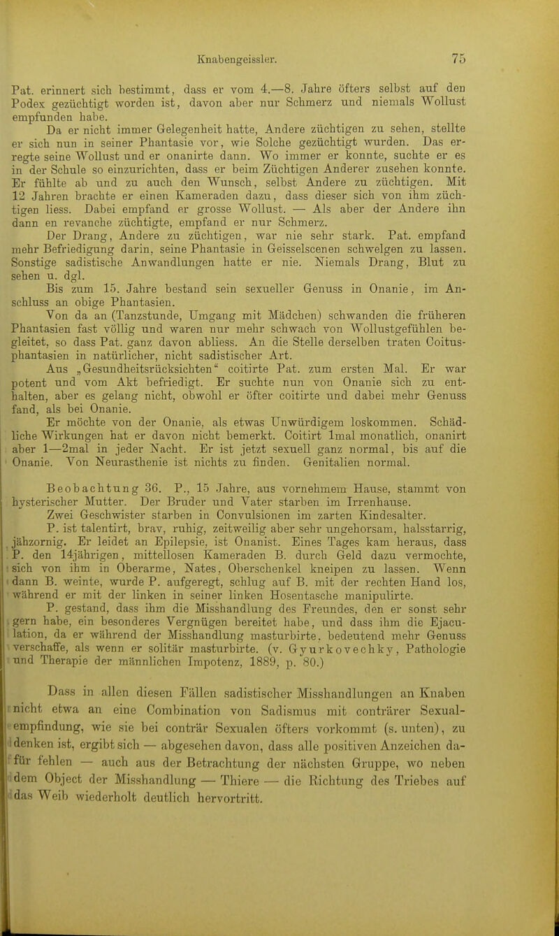 Pat. erinnert sich bestimmt, dass er vom 4.-8. Jahre öfters selbst auf den Podex gezüchtigt worden ist, davon aber nur Schmerz und niemals Wollust empfunden habe. Da er nicht immer Gelegenheit hatte, Andere züchtigen zu sehen, stellte er sich nun in seiner Phantasie vor, wie Solche gezüchtigt wurden. Das er- regte seine Wollust und er onanirte dann. Wo immer er konnte, suchte er es in der Schule so einzurichten, dass er beim Züchtigen Anderer zusehen konnte. Er fühlte ab und zu auch den Wunsch, selbst Andere zu züchtigen. Mit 12 Jahren brachte er einen Kameraden dazu, dass dieser sieh von ihm züch- tigen Hess. Dabei empfand er grosse Wollust. — Als aber der Andere ihn dann en revanche züchtigte, empfand er nur Schmerz. Der Drang, Andere zu züchtigen, war nie sehr stark. Pat. empfand mehr Befriedigung darin, seine Phantasie in Geisselscenen schwelgen zu lassen. Sonstige sadistische Anwandlungen hatte er nie. Niemals Drang, Blut zu sehen u. dgl. Bis zum 15. Jahre bestand sein sexueller Genuss in Onanie, im An- schluss an obige Phantasien. Von da an (Tanzstunde, Umgang mit Mädchen) schwanden die früheren Phantasien fast völlig und waren nur mehr schwach von Wollustgefühlen be- gleitet, so dass Pat. ganz davon abliess. An die Stelle derselben traten Coitus- phantasien in natürlicher, nicht sadistischer Art. Aus „Gesundheitsrücksichten coitirte Pat. zum ersten Mal. Er war potent und vom Akt befriedigt. Er suchte nun von Onanie sich zu ent- halten, aber es gelang nicht, obwohl er öfter coitirte und dabei mehr Genuss fand, als bei Onanie. Er möchte von der Onanie, als etwas Unwürdigem loskommen. Schäd- liche Wirkungen hat er davon nicht bemerkt. Coitirt lmal monatlich, onanirt aber 1—2mal in jeder Nacht. Er ist jetzt sexuell ganz normal, bis auf die 1 Onanie. Von Neurasthenie ist nichts zu finden. Genitalien normal. Beobachtung 36. P., 15 Jahre, aus vornehmem Hause, stammt von hysterischer Mutter. Der Bruder und Vater starben im Irrenhause. Zwei Geschwister starben in Oonvulsionen im zarten Kindesalter. P. ist talentirt, brav, ruhig, zeitweilig aber sehr ungehorsam, halsstarrig, jähzornig. Er leidet an Epilepsie, ist Onanist. Eines Tages kam heraus, dass , P. den 14jährigen, mittellosen Kameraden B. durch Geld dazu vermochte, i sich von ihm in Oberarme, Nates, Oberschenkel kneipen zu lassen. Wenn ( dann B. weinte, wurde P. aufgeregt, schlug auf B. mit der rechten Hand los, ' während er mit der linken in seiner linken Hosentasche manipulirte. P. gestand, dass ihm die Misshandlung des Freundes, den er sonst sehr igern habe, ein besonderes Vergnügen bereitet habe, und dass ihm die Ejacu- lation, da er während der Misshandlung masturbirte. bedeutend mehr Genuss \verschaffe, als wenn er solitär masturbirte. (v. Gyurkovechky, Pathologie iund Therapie der männlichen Impotenz, 1889, p. 80.) Dass in allen diesen Fällen sadistischer Misshandlungen an Knaben r nicht etwa an eine Combination von Sadismus mit conträrer Sexual- empfindung, wie sie bei conträr Sexualen öfters vorkommt (s. unten), zu 'I denken ist, ergibt sich — abgesehen davon, dass alle positiven Anzeichen da- jffür fehlen — auch aus der Betrachtung der nächsten Gruppe, wo neben idem Object der Misshandlung — Thiere — die Richtung des Triebes auf i das Weib wiederholt deutlich hervortritt.