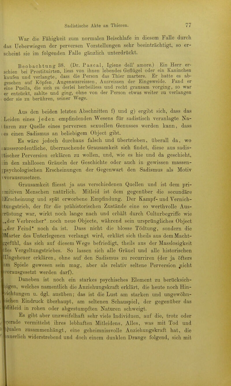 War die Fähigkeit zum normalen Beischlafe in diesem Falle durch das Ueberwiegen der perversen Vorstellungen sehr beeinträchtigt, so er- scheint sie im folgenden Falle gänzlich unterdrückt. Beobachtung 38. (Dr. Pascal, Igiene dell' amore.) Ein Herr er- schien bei Prostituirten, Hess von ihnen lebendes Geflügel oder ein Kanineben kaufen und verlangte, dass die Person das Thier martere. Er hatte es ab- gesehen auf Köpfen, Augen ausi'eissen, Ausreissen der Eingeweide. Fand er eine Puella, die sieb zu derlei berbeiliess und recht grausam vorging, so war er entzückt, zahlte und ging, ohne von der Person etwas weiter zu verlangen oder sie zu berühren, seiner Wege. Aus den beiden letzten Abschnitten f) und g) ergibt sich, dass das Leiden eines jeden empfindenden Wesens für sadistisch veranlagte Na- I turen zur Quelle eines perversen sexuellen Genusses werden kann, dass i es einen Sadismus an beliebigem Object gibt. Es wäre jedoch durchaus falsch und übertrieben, überall da, wo iausserordentliche, überraschende Grausamkeit sich findet, diese aus sadis- tischer Perversion erklären zu wollen, und, wie es hie und da geschieht, in den zahllosen Gräueln der Geschichte oder auch in gewissen massen- fpsychologischen Erscheinungen der Gegenwart den Sadismus als Motiv ^ vorauszusetzen. Grausamkeit fliesst ja aus verschiedenen Quellen und ist dem pri- mitiven Menschen natürlich. Mitleid ist dem gegenüber die secundäre Erscheinung und spät erworbene Empfindung. Der Kampf- und Vernich- tungstrieb, der für die prähistorischen Zustände eine so werthvolle Aus- rrüstung war, wirkt noch lange nach und erhält durch Culturbegriffe wie .„der Verbrecher noch neue Objecte, während sein ursprüngliches Object .„der Feind noch da ist. Dass nicht die blosse Tödtung, sondern die Marter des Unterlegenen verlangt wird, erklärt sich theils aus demMacht- efühl, das sich auf diesem Wege befriedigt, theils aus der Masslosigkeit es Vergeltungstriebes. So lassen sich alle Gräuel und alle historischen Ungeheuer erklären, ohne auf den Sadismus zu recurriren (der ja öfters um Spiele gewesen sein mag, aber als relativ seltene Perversion jiicht vorausgesetzt werden darf). Daneben ist noch ein starkes psychisches Element zu berücksich- igen, welches namentlich die Anziehungskraft erklärt, die heute noch Hin- achtungen u. dgl. ausüben; das ist die Lust am starken und ungewöhn- ichen Eindruck überhaupt, am seltenen Schauspiel, der gegenüber das ßitleid in rohen oder abgestumpften Naturen schweigt. Es gibt aber unzweifelhaft sehr viele Individuen, auf die, trotz oder jerade vermittelst ihres lebhaften Mitleidens, Alles, was mit Tod und iualen zusammenhängt, eine geheimnissvolle Anziehungskraft hat, die nnerlich widerstrebend und doch einem dunklen Drange folgend, sich mit