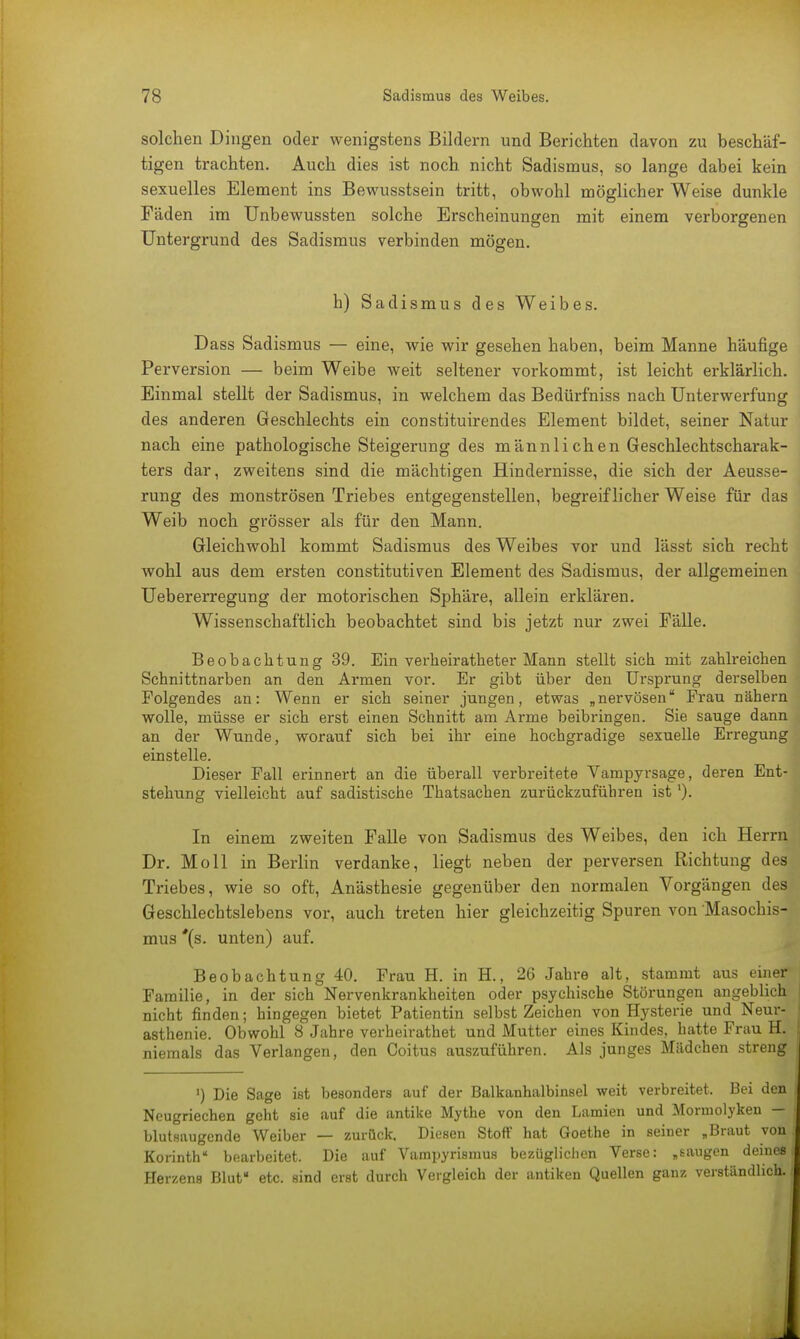 solchen Dingen oder wenigstens Bildern und Berichten davon zu beschäf- tigen trachten. Auch dies ist noch nicht Sadismus, so lange dabei kein sexuelles Element ins Bewusstsein tritt, obwohl möglicher Weise dunkle Fäden im Unbewussten solche Erscheinungen mit einem verborgenen Untergrund des Sadismus verbinden mögen. h) Sadismus des Weibes. Dass Sadismus — eine, wie wir gesehen haben, beim Manne häufige Perversion — beim Weibe weit seltener vorkommt, ist leicht erklärlich. Einmal stellt der Sadismus, in welchem das Bedürfniss nach Unterwerfung des anderen Geschlechts ein constituirendes Element bildet, seiner Natur nach eine pathologische Steigerung des männlichen Geschlechtscharak- ters dar, zweitens sind die mächtigen Hindernisse, die sich der Aeusse- rung des monströsen Triebes entgegenstellen, begreiflicher Weise für das Weib noch grösser als für den Mann. Gleichwohl kommt Sadismus des Weibes vor und lässt sich recht wohl aus dem ersten constitutiven Element des Sadismus, der allgemeinen Uebererregung der motorischen Sphäre, allein erklären. Wissenschaftlich beobachtet sind bis jetzt nur zwei Fälle. Beobachtung 39. Ein verheiratheter Mann stellt sich mit zahlreichen Schnittnarben an den Armen vor. Er gibt über den Ursprung derselben Folgendes an: Wenn er sich seiner jungen, etwas „nervösen Frau nähern wolle, müsse er sich erst einen Schnitt am Arme beibringen. Sie sauge dann an der Wunde, worauf sich bei ihr eine hochgradige sexuelle Erregung einstelle. Dieser Fall erinnert an die überall verbreitete Vampyrsage, deren Ent- stehung vielleicht auf sadistische Thatsachen zurückzuführen ist In einem zweiten Falle von Sadismus des Weibes, den ich Herrn Dr. Moll in Berlin verdanke, liegt neben der perversen Richtung des Triebes, wie so oft, Anästhesie gegenüber den normalen Vorgängen des Geschlechtslebens vor, auch treten hier gleichzeitig Spuren von Masochis- mus *(s. unten) auf. Beobachtung 40. Frau H. in H., 26 Jahre alt, stammt aus einer Familie, in der sich Nervenkrankheiten oder psychische Störungen angeblich ! nicht finden; hingegen bietet Patientin selbst Zeichen von Hysterie und Neur- ! asthenie. Obwohl 8 Jahre verheirathet und Mutter eines Kindes, hatte Frau H. niemals das Verlangen, den Coitus auszuführen. Als junges Mädchen streng ') Die Sage ist besonders auf der Balkanhalbinsel weit verbreitet. Bei den ; Neugriechen geht sie auf die antike Mythe von den Lamien und Monnolyken — blutsaugende Weiber — zurück. Diesen Stoff hat Goethe in seiner „Braut von.. Korinth bearbeitet. Die auf Vampyrismus bezüglichen Verse: „saugen deines Herzens Blut« etc. sind erst durch Vergleich der antiken Quellen ganz verständlich. j