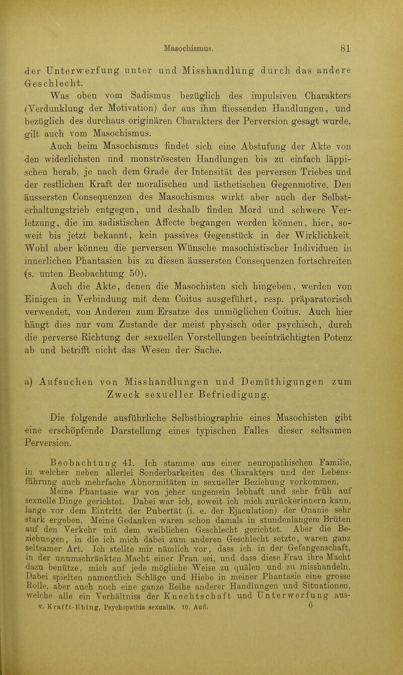 der Unterwerfung unter und Misshandlung durch das andere Geschlecht. Was oben vom Sadismus bezüglich des impulsiven Charakters (Verdunklung der Motivation) der aus ihm fliessenden Handlungen, und bezüglich des durchaus originären Charakters der Perversion gesagt wurde, «alt auch vom Masochismus. Auch beim Masochismus findet sich eine Abstufung der Akte von den widerlichsten und monströsesten Handlungen bis zu einfach läppi- schen herab, je nach dem Grade der Intensität des perversen Triebes und der restlichen Kraft der moralischen und ästhetischen Gegenmotive. Den äussersten Consequenzen des Masochismus wirkt aber auch der Selbst- erhaltungstrieb entgegen, und deshalb finden Mord und schwere Ver- letzung, die im sadistischen Affecte begangen werden können, hier, so- weit bis jetzt bekannt, kein passives Gegenstück in der Wirklichkeit. Wohl aber können die perversen Wünsche masochistischer Individuen in innerlichen Phantasien bis zu diesen äussersten Consequenzen fortschreiten (s. unten Beobachtung 50). Auch die Akte, denen die Masochisten sich hingeben, werden von Einigen in Verbindung mit dem Coitus ausgeführt, resp. präparatorisch verwendet, von Anderen zum Ersätze des unmöglichen Coitus. Auch hier hängt dies nur vom Zustande der meist physisch oder psychisch, durch die perverse Richtung der sexuellen Vorstellungen beeinträchtigten Potenz ab und betrifft nicht das Wesen der Sache. a) Aufsuchen von Misshandlungen und Demüthigungen zum Zweck sexueller Befriedigung. Die folgende ausführliche Selbstbiographie eines Masochisten gibt eine erschöpfende Darstellung eines typischen Falles dieser seltsamen Perversion. Beobachtung 41. Ich stamme aus einer neuropathischen Familie, in welcher neben allerlei Sonderbarkeiten des Charakters und der Lebens- führung auch mehrfache Abnormitäten in sexueller Beziehung vorkommen. Meine Phantasie war von jeher ungemein lebhaft und sehr früh auf sexuelle Dinge gerichtet. Dabei war ich, soweit ich mich zurückerinnern kann, lange vor dem Eintritt der Pubertät (i. e. der Ejaculation) der Onanie sehr stark ergeben. Meine Gedanken waren schon damals in stundenlangem Brüten auf den Verkehr mit dem weiblichen Geschlecht gerichtet. Aber die Be- ziehungen, in die ich mich dabei zum anderen Geschlecht setzte, waren ganz seltsamer Art. Ich stellte mir nämlich vor, dass ich in der Gefangenschaft, in der unumschränkten Macht einer Frau sei, und dass diese Frau ihre Macht dazu benütze, mich auf jede mögliche Weise zu quälen und zu misshandeln. Dabei spielten namentlich Schläge und Hiebe in meiner Phantasie eine grosse Rolle, aber auch noch eine ganze Reihe anderer Handlungen und Situationen, welche alle ein Verhältniss der Knechtschaft und Unterwerfung aus- v. Krafft-Ebing, Psychopathia sexualis. 10. Aufl. 6