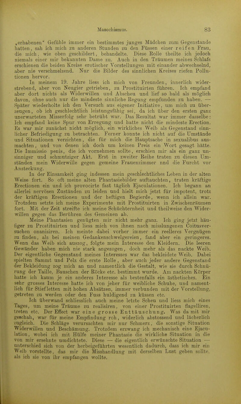 „erhabenen Gefühle immer ein bestimmtes junges Mädchen zum Gegenstände hatten, sah ich mich zu anderen Stunden zu den Füssen einer reifen Frau, die mich, wie oben geschildert, behandelte. Diese Rolle theilte ich jedoch niemals einer mir bekannten Dame zu. Auch in den Träumen meines Schlafs erschienen die beiden Kreise erotischer Vorstellungen mit einander abwechselnd, aber nie verschmelzend. Nur die Bilder des sinnlichen Kreises riefen Pollu- tionen hervor. In meinem 19. Jahre Hess ich mich von Freunden, innerlich wider- strebend, aber von Neugier getrieben, zu Prostituirten führen. Ich empfand aber dort nichts als Widerwillen und Abscheu und lief so bald als möglich davon, ohne auch nur die mindeste sinnliche Regung empfunden zu haben. — Später wiederholte ich den Versuch aus eigener Initiative, um mich zu über- zeugen, ob ich geschlechtlich leistungsfähig sei, da ich über den ersten ganz unerwarteten Misserfolg sehr betrübt war. Das Resultat war immer dasselbe: Ich empfand keine Spur von Erregung und hatte nicht die mindeste Erection. Es war mir zunächst nicht möglich, ein wirkliches Weib als Gegenstand sinn- licher Befriedigung zu betrachten. Ferner konnte ich nicht auf die Umstände und Situationen verzichten, die für mich die Hauptsache in sexualibus aus- machten, und von denen ich doch um keinen Preis ein Wort gesagt hätte. Die Immissio penis, die ich vornehmen sollte, erschien mir als ein ganz un- sinniger und schmutziger Akt. Erst in zweiter Reihe traten zu diesen Um- ständen mein Widerwille gegen gemeine Frauenzimmer nnd die Furcht vor Ansteckung. In der Einsamkeit ging indessen mein geschlechtliches Leben in der alten Weise fort. So oft meine alten Phantasiebilder auftauchten, traten kräftige Erectionen ein und ich provocirte fast täglich Ejaculationen. Ich begann an allerlei nervösen Zuständen zu leiden und hielt mich jetzt für impotent, trotz der kräftigen Erectionen und der heftigen Begierde, wenn ich allein war. Trotzdem setzte ich meine Experimente mit Prostituirten in Zwischenräumen fort. Mit der Zeit streifte ich meine Schüchternheit und theilweise den Wider- willen gegen das Berühren des Gemeinen ab. Meine Phantasien genügten mir nicht mehr ganz. Ich ging jetzt häu- figer zu Prostituirten und liess mich von ihnen nach misslungenen Coitusver- suchen onanisiren. Ich meinte dabei vorher immer ein reelleres Vergnügen zu finden, als bei meinen Gedankenschwelgereien, fand aber ein geringeres. Wenn das Weib sich auszog, folgte mein Interesse den Kleidern. Die leeren Gewänder haben mich nie stark angezogen, doch mehr als das nackte Weib. Der eigentliche Gegenstand meines Interesses war das bekleidete Weib. Dabei spielten Sammt und Pelz die erste Rolle , aber auch jeder andere Gegenstand der Bekleidung zog mich an und namentlich die Gestalt, wie sie durch Schnü- rung der Taille, Bauschen der Röcke etc. bestimmt wurde. Am nackten Körper hatte ich kaum je ein anderes Interesse als bestenfalls ein ästhetisches. Ein sehr grosses Interesse hatte ich von jeher für weibliche Schuhe, und nament- lich für Stiefletten mit hohen Absätzen, immer verbunden mit der Vorstellung, getreten zu werden oder den Fuss huldigend zu küssen etc. Ich überwand schliesslich auch meine letzte Scheu und liess mich eines Tages, um meine Träume zu realisiren, von einer Prostituirten flagelliren, treten etc. Der Effect war eine grosse Enttäuschung. Was damit mir geschah, war für meine Empfindung roh, widerlich abstossend und lächerlich zugleich. Die Schläge verursachten mir nur Schmerz, die sonstige Situation Widerwillen und Beschämung. Trotzdem erzwang ich mechanisch eine Ejacu- lation, wobei ich mit Hülfe meiner Phantasie die wirkliche Situation in die von mir ersehnte umdichtete. Diese — die eigentlich erwünschte Situation — unterschied sich von der herbeigeführten wesentlich dadurch, dass ich mir ein Weib vorstellte, das mir die Misshandlung mit derselben Lust geben sollte, als ich sie von ihr empfangen wollte.