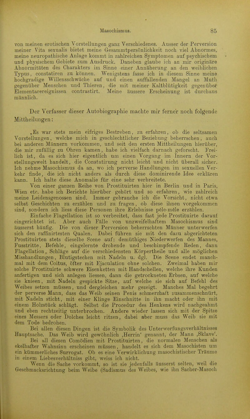 von meinen erotischen Vorstellungen ganz Verschiedenes. Ausser der Perversion meiner Vita sexualis bietet meine Gesammtpersönlichkeit noch viel Abnormes, meine neuropathische Anlage kommt in zahlreichen Symptomen auf psychischem und physischem Gebiete zum Ausdruck. Daneben glaube ich an mir originäre Abnormitäten des Charakters im Sinne einer Annäherung an den weiblichen Typus, constatiren zu können. Wenigstens fasse ich in diesem Sinne meine hochgradige Willensschwäche auf und einen auffallenden Mangel an Muth gegenüber Menschen und Thieren, die mit meiner Kaltblütigkeit gegenüber Elementarereignissen contrastirt. Meine äussere Erscheinung ist durchaus männlich. Der Verfasser dieser Autobiographie machte mir ferner noch folgende Mittheilungen: „Es war stets mein eifriges Bestreben, zu erfahren, ob die seltsamen Vorstellungen, welche mich in geschlechtlicher Beziehung beherrschen, auch bei anderen Männern vorkommen, und seit den ersten Mittheilungen hierüber, die mir zufällig zu Ohren kamen, habe ich vielfach darnach geforscht. Frei- lich ist, da es sich hier eigentlich um einen Vorgang im Innern der Vor- stellungswelt handelt, die Constatirung nicht leicht und nicht überall sicher. Ich nehme Masochismus da an, wo ich perverse Handlungen im sexuellen Ver- kehr finde, die ich nicht anders als durch diese dominirende Idee erklären kann. Ich halte diese Anomalie für eine sehr verbreitete. Von einer ganzen Reihe von Prostituirten hier in Berlin und in Paris, Wien etc. habe ich Berichte hierüber gehört und so erfahren, wie zahlreich meine Leidensgenossen sind. Immer gebrauche ich die Vorsicht, nicht etwa selbst Geschichten zu erzählen und zu fragen, ob diese ihnen vorgekommen sind, sondern ich Hess diese Personen ihre Erlebnisse pele-mele erzählen. Einfache Plagellation ist so verbreitet, dass fast jede Prostituirte darauf eingerichtet ist. Aber auch Fälle von unzweifelhaftem Masochismus sind äusserst häufig. Die von dieser Perversion beherrschten Männer unterwerfen sich den raffinirtesten Qualen. Dabei führen sie mit den dazu abgerichteten Prostituirten stets dieselbe Scene auf: demüthiges Niederwerfen des Mannes, Fusstritte, Befehle, eingelernte drohende und beschimpfende Reden, dann Flagellation, Schläge auf die verschiedensten Körpertheile und alle möglichen Misshandlungen, Blutigstechen mit Nadeln u. dg]. Die Scene endet manch- mal mit dem Coitus, öfter mit Ejaculation ohne solchen. Zweimal haben mir solche Prostituirte schwere Eisenketten mit Handschellen, welche ihre Kunden anfertigen und sich anlegen Hessen, dann die getrockneten Erbsen, auf welche sie knieen, mit Nadeln gespickte Sitze, auf welche sie sich auf Befehl des Weibes setzen müssen, und dergleichen mehr gezeigt. Manches Mal begehrt der perverse Mann, dass das Weib seinen Penis schmerzhaft zusammenschnürt, mit Nadeln sticht, mit einer Klinge Einschnitte in ihn macht oder ihn mit einem Holzstück schlägt. Selbst die Procedur des Henkens wird nachgeahmt und eben rechtzeitig unterbrochen. Andere wieder lassen sich mit der Spitze eines Messers oder Dolches leicht ritzen, dabei aber muss das Weib sie mit dem Tode bedrohen. Bei allen diesen Dingen ist die Symbolik des Unterwerfungsverhältnisses Hauptsache. Das Weib wird gewöhnlich ,Herrin' genannt, der Mann ,Sklave'. Bei all diesen Comödien mit Prostituirten, die normalen Menschen als ekelhafter Wahnsinn erscheinen müssen, handelt es sich dem Masochisten um ein kümmerliches Surrogat. Ob es eine Verwirklichung masochistischer Träume in einem Liebesverhältniss gibt, weiss ich nicht. Wenn die Sache vorkommt, so ist sie jedenfalls äusserst selten, weil die Geschmacksrichtung beim Weibe (Sadismus des Weibes, wie ihn Sacher-Masoch