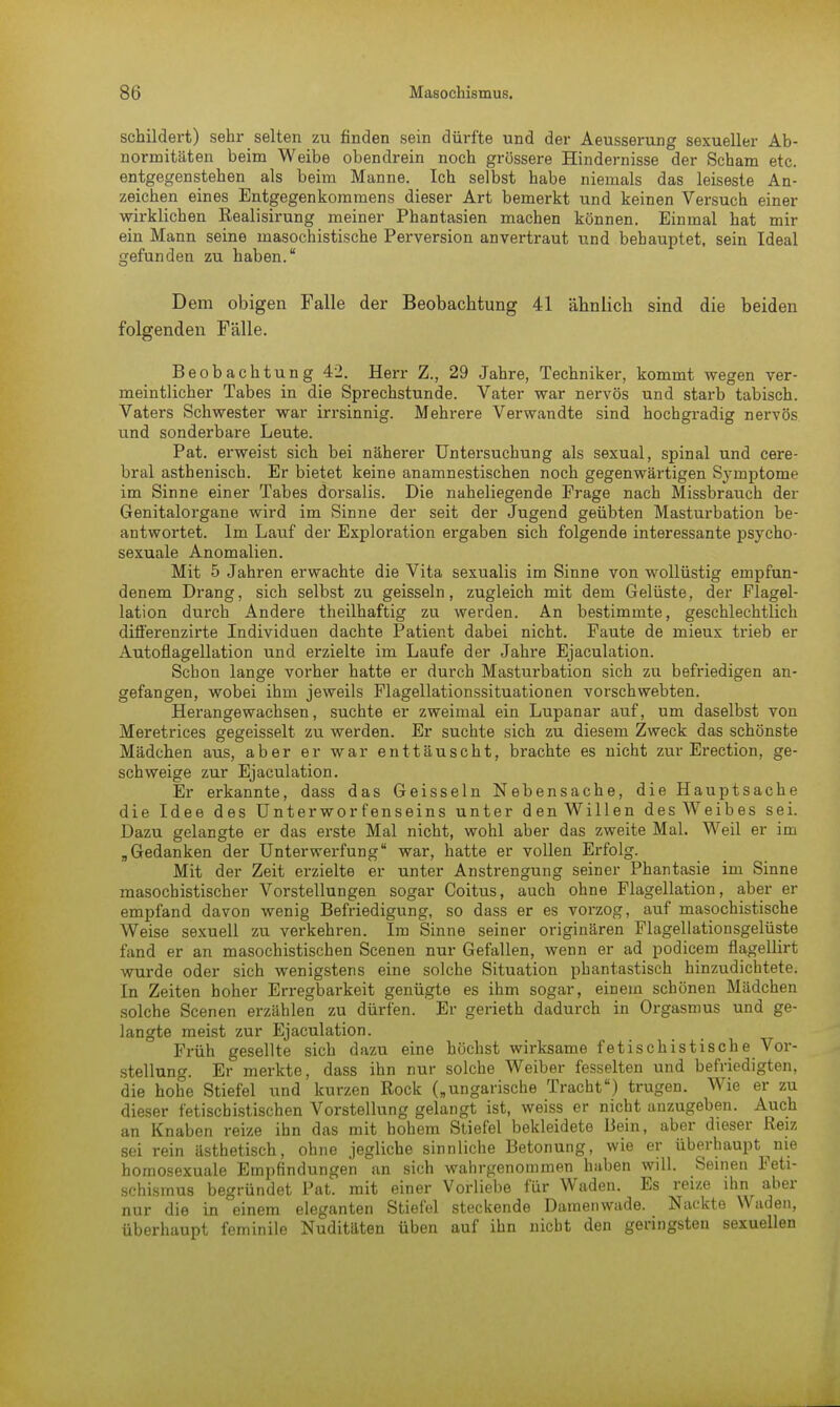 schildert) sehr selten zu finden sein dürfte und der Aeusserung sexueller Ab- normitäten beim Weibe obendrein noch grössere Hindernisse der Scham etc. entgegenstehen als beim Manne. Ich selbst habe niemals das leiseste An- zeichen eines Entgegenkommens dieser Art bemerkt und keinen Versuch einer wirklichen Realisirung meiner Phantasien machen können. Einmal hat mir ein Mann seine masochistische Perversion anvertraut und behauptet, sein Ideal gefunden zu haben. Dem obigen Falle der Beobachtung 41 ähnlich sind die beiden folgenden Fälle. Beobachtung 42. Herr Z., 29 Jahre, Techniker, kommt wegen ver- meintlicher Tabes in die Sprechstunde. Vater war nervös und starb tabisch. Vaters Schwester war irrsinnig. Mehrere Verwandte sind hochgradig nervös und sonderbare Leute. Pat. erweist sich bei näherer Untersuchung als sexual, spinal und cere- bral asthenisch. Er bietet keine anamnestischen noch gegenwärtigen Symptome im Sinne einer Tabes dorsalis. Die naheliegende Frage nach Missbrauch der Genitalorgane wird im Sinne der seit der Jugend geübten Masturbation be- antwortet. Im Lauf der Exploration ergaben sich folgende interessante psycho- sexuale Anomalien. Mit 5 Jahren erwachte die Vita sexualis im Sinne von wollüstig empfun- denem Drang, sich selbst zu geissein, zugleich mit dem Gelüste, der Flagel- lation durch Andere theilhaftig zu werden. An bestimmte, geschlechtlich ditferenzirte Individuen dachte Patient dabei nicht. Faute de mieux trieb er Autoflagellation und erzielte im Laufe der Jahre Ejaculation. Schon lange vorher hatte er durch Masturbation sich zu befriedigen an- gefangen, wobei ihm jeweils Flagellationssituationen vorschwebten. Herangewachsen, suchte er zweimal ein Lupanar auf, um daselbst von Meretrices gegeisselt zu werden. Er suchte sich zu diesem Zweck das schönste Mädchen aus, aber er war enttäuscht, brachte es nicht zur Erection, ge- schweige zur Ejaculation. Er erkannte, dass das Geissein Nebensache, die Hauptsache die Idee des Unterworfenseins unter den Willen des Weibes sei. Dazu gelangte er das erste Mal nicht, wohl aber das zweite Mal. Weil er im „Gedanken der Unterwerfung war, hatte er vollen Erfolg. Mit der Zeit erzielte er unter Anstrengung seiner Phantasie im Sinne masochistischer Vorstellungen sogar Coitus, auch ohne Flagellation, aber er empfand davon wenig Befriedigung, so dass er es vorzog, auf masochistische Weise sexuell zu verkehren. Im Sinne seiner originären Flagellationsgelüste fand er an masochistischen Scenen nur Gefallen, wenn er ad podicem flagellirt wurde oder sich wenigstens eine solche Situation phantastisch hinzudichtete. In Zeiten hoher Erregbarkeit genügte es ihm sogar, einem schönen Mädchen solche Scenen erzählen zu dürfen. Er gerieth dadurch in Orgasmus und ge- langte meist zur Ejaculation. Früh gesellte sich dazu eine höchst wirksame fetischistische Vor- stellung. Er merkte, dass ihn nur solche Weiber fesselten und befriedigten, die hohe Stiefel und kurzen Rock („ungarische Tracht) trugen. Wie er zu dieser fetischistischen Vorstellung gelangt ist, weiss er nicht anzugeben. Auch an Knaben reize ihn das mit hohem Stiefel bekleidete Bein, aber dieser Reiz sei rein ästhetisch, ohne jegliche sinnliche Betonung, wie er überhaupt nie bomosexuale Empfindungen an sich wahrgenommen haben will. Seinen Feti- schismus begründet Pat. mit einer Vorliebe für Waden. Es reize ihn aber nur die in einem eleganten Stiefel steckende Damenwade. Nackte Waden, überhaupt feminile Nuditäten üben auf ihn nicht den geringsten sexuellen