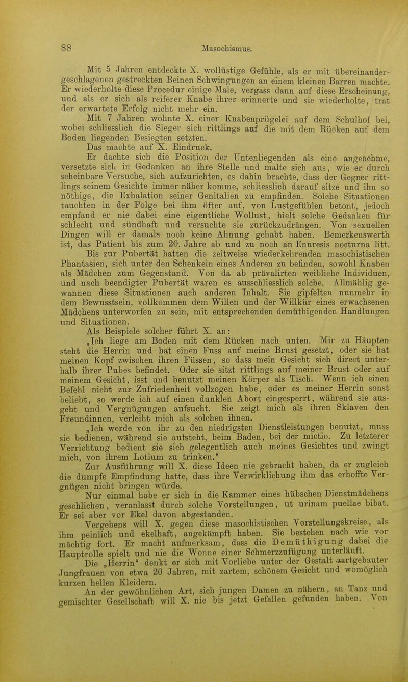 Mit 5 Jahren entdeckte X. wollüstige Gefühle, als er mit übereinander- geschlagenen gestreckten Beinen Schwingungen an einem kleinen Barren machte. Er wiederholte diese Procedur einige Male, vergass dann auf diese Erscheinung, und als er sich als reiferer Knabe ihrer erinnerte und sie wiederholte, trat der erwartete Erfolg nicht mehr ein. Mit 7 Jahren wohnte X. einer Knabenprügelei auf dem Schulhof bei, wobei schliesslich die Sieger sich rittlings auf die mit dem Rücken auf dem Boden liegenden Besiegten setzten. Das machte auf X. Eindruck. Er dachte sich die Position der Untenliegenden als eine angenehme, versetzte sich in Gedanken an ihre Stelle und malte sich aus, wie er durch scheinbare Versuche, sich aufzurichten, es dahin brachte, dass der Gegner ritt- lings seinem Gesichte immer näher komme, schliesslich darauf sitze und ihn so nöthige, die Exhalation seiner Genitalien zu empfinden. Solche Situationen tauchten in der Folge bei ihm öfter auf, von Lustgefühlen betont, jedoch empfand er nie dabei eine eigentliche Wollust, hielt solche Gedanken für schlecht und sündhaft und versuchte sie zurückzudrängen. Von sexuellen Dingen will er damals noch keine Ahnung gehabt haben. Bemerkenswerth ist, das Patient bis zum 20. Jahre ab und zu noch an Enuresis nocturna litt. Bis zur Pubertät hatten die zeitweise wiederkehrenden masochistischen Phantasien, sich unter den Schenkeln eines Anderen zu befinden, sowohl Knaben als Mädchen zum Gegenstand. Von da ab prävalirten weibliche Individuen, und nach beendigter Pubertät waren es ausschliesslich solche. Allmählig ge- wannen diese Situationen auch anderen Inhalt. Sie gipfelten nunmehr in dem Bewusstsein, vollkommen dem Willen und der Willkür eines erwachsenen Mädchens unterworfen zu sein, mit entsprechenden demüthigenden Handlungen und Situationen. Als Beispiele solcher führt X. an: „Ich liege am Boden mit dem Bücken nach unten. Mir zu Häupten steht die Herrin und hat einen Fuss auf meine Brust gesetzt, oder sie hat meinen Kopf zwischen ihren Füssen, so dass mein Gesicht sich direct unter- halb ihrer Pubes befindet. Oder sie sitzt rittlings auf meiner Brust oder auf meinem Gesicht, isst und benutzt meinen Körper als Tisch. Wenn ich einen Befehl nicht zur Zufriedenheit vollzogen habe, oder es meiner Herrin sonst beliebt, so werde ich auf einen dunklen Abort eingesperrt, während sie aus- geht und Vergnügungen aufsucht. Sie zeigt mich als ihren Sklaven den Freundinnen, verleiht mich als solchen ihnen. „Ich werde von ihr zu den niedrigsten Dienstleistungen benutzt, muss sie bedienen, während sie aufsteht, beim Baden, bei der mictio. Zu letzterer Verrichtung bedient sie sich gelegentlich auch meines Gesichtes und zwingt mich, von ihrem Lotium zu trinken. Zur Ausführung will X. diese Ideen nie gebracht haben, da er zugleich die dumpfe Empfindung hatte, dass ihre Verwirklichung ihm das erhoffte Ver- gnügen nicht bringen würde. Nur einmal habe er sich in die Kammer eines hübschen Dienstmädchens geschlichen, veranlasst durch solche Vorstellungen, ut urinam puellae bibat. Er sei aber vor Ekel davon abgestanden. Vergebens will X. gegen diese masochistischen Vorstellungskreise, als ihm peinlich und ekelhaft, angekämpft haben. Sie bestehen nach wie vor mächtig fort. Er macht aufmerksam, dass die Demüthigung dabei die Hauptrolle spielt und nie die Wonne einer Schmerzzufügung unterläuft. Die „Herrin denkt er sich mit Vorliebe unter der Gestalt -aartgebauter Jungfrauen von etwa 20 Jahren, mit zartem, schönem Gesicht und womöglich kurzen hellen Kleidern. An der gewöhnlichen Art, sich jungen Damen zu nähern, an lanz und gemischter Gesellschaft will X. nie bis jetzt Gefallen gefunden haben. Von