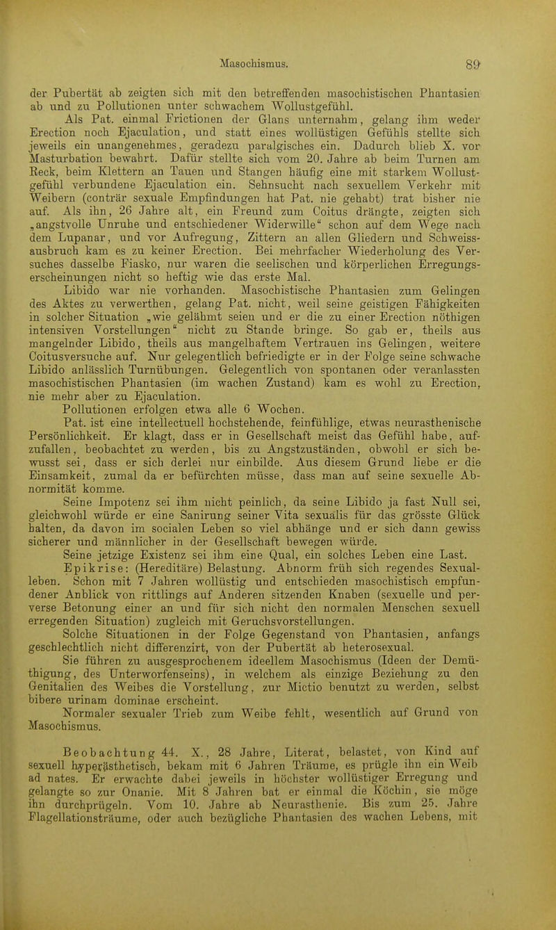 der Pubertät ab zeigten sich mit den betreffenden masochistischen Phantasien ab und zu Pollutionen unter schwachem Wollustgefühl. Als Pat. einmal Frictionen der Glans unternahm, gelang ihm weder Erection noch Ejaculation, und statt eines wollüstigen Gefühls stellte sich jeweils ein unangenehmes, geradezu paralgisches ein. Dadurch blieb X. vor Masturbation bewahrt. Dafür stellte sich vom 20. Jahre ab beim Turnen am Reck, beim Klettern an Tauen und Stangen häufig eine mit starkem Wollust- gefühl verbundene Ejaculation ein. Sehnsucht nach sexuellem Verkehr mit Weibern (conträr sexuale Empfindungen hat Pat. nie gehabt) trat bisher nie auf. Als ihn, 26 Jahre alt, ein Freund zum Coitus drängte, zeigten sich „angstvolle Unruhe und entschiedener Widerwille schon auf dem Wege nach dem Lupanar, und vor Aufregung, Zittern an allen Gliedern und Schweiss- ausbruch kam es zu keiner Erection. Bei mehrfacher Wiederholung des Ver- suches dasselbe Fiasko, nur waren die seelischen und körperlichen Erregungs- erscheinungen nicht so heftig wie das erste Mal. Libido war nie vorhanden. Masochistische Phantasien zum Gelingen des Aktes zu verwerthen, gelang Pat. nicht, weil seine geistigen Fähigkeiten in solcher Situation „wie gelähmt seien und er die zu einer Erection nöthigen intensiven Vorstellungen nicht zu Stande bringe. So gab er, theils aus mangelnder Libido, theils aus mangelhaftem Vertrauen ins Gelingen, weitere Coitusversuche auf. Nur gelegentlich befriedigte er in der Folge seine schwache Libido anlässlich Turnübungen. Gelegentlich von spontanen oder veranlassten masochistischen Phantasien (im wachen Zustand) kam es wohl zu Erection, nie mehr aber zu Ejaculation. Pollutionen erfolgen etwa alle 6 Wochen. Pat. ist eine intellectuell hochstehende, feinfühlige, etwas neurasthenische Persönlichkeit. Er klagt, dass er in Gesellschaft meist das Gefühl habe, auf- zufallen, beobachtet zu werden, bis zu Angstzuständen, obwohl er sich be- wusst sei, dass er sich derlei nur einbilde. Aus diesem Grund liebe er die Einsamkeit, zumal da er befürchten müsse, dass man auf seine sexuelle Ab- normität komme. Seine Impotenz sei ihm nicht peinlich, da seine Libido ja fast Null sei, gleichwohl würde er eine Sanirung seiner Vita sexuälis für das grösste Glück halten, da davon im socialen Leben so viel abhänge und er sich dann gewiss sicherer und männlicher in der Gesellschaft bewegen würde. Seine jetzige Existenz sei ihm eine Qual, ein solches Leben eine Last. Epikrise: (Hereditäre) Belastung. Abnorm früh sich regendes Sexual- leben. Schon mit 7 Jahren wollüstig und entschieden masochistisch empfun- dener Anblick von rittlings auf Anderen sitzenden Knaben (sexuelle und per- verse Betonung einer an und für sich nicht den normalen Menschen sexuell erregenden Situation) zugleich mit Geruchsvorstellungen. Solche Situationen in der Folge Gegenstand von Phantasien, anfangs geschlechtlich nicht differenzirt, von der Pubertät ab heterosexual. Sie führen zu ausgesprochenem ideellem Masochismus (Ideen der Demü- thigung, des Unterworfenseins), in welchem als einzige Beziehung zu den Genitalien des Weibes die Vorstellung, zur Mictio benutzt zu werden, selbst bibere urinam dominae erscheint. Normaler sexualer Trieb zum Weibe fehlt, wesentlich auf Grund von Masochismus. Beobachtung 44. X., 28 Jahre, Literat, belastet, von Kind auf sexuell hyperästhetisch, bekam mit 6 Jahren Träume, es prügle ihn ein Weib ad nates. Er erwachte dabei jeweils in höchster wollüstiger Erregung und gelangte so zur Onanie. Mit 8 Jahren bat er einmal die Köchin, sie möge ihn durchprügeln. Vom 10. Jahre ab Neurasthenie. Bis zum 25. Jahre Flagellationsträume, oder auch bezügliche Phantasien des wachen Lebens, mit