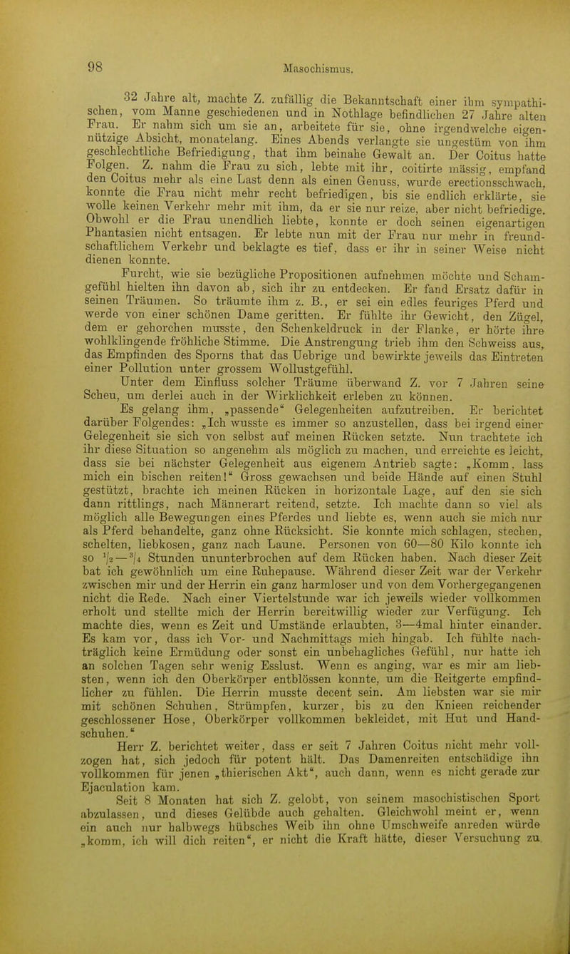 32 Jahre alt, machte Z. zufällig die Bekanntschaft einer ihm sympathi- schen, vom Manne geschiedenen und in Nothlage befindlichen 27 Jahre alten Frau. Er nahm sich um sie an, arbeitete für sie, ohne irgendwelche eigen- nützige Absicht, monatelang. Eines Abends verlangte sie ungestüm von Ihm geschlechtliche Befriedigung, that ihm beinahe Gewalt an. Der Coitus hatte Folgen. Z. nahm die Frau zu sich, lebte mit ihr, coitirte massig, empfand den Coitus mehr als eine Last denn als einen Genuss, wurde erectionsschwach. konnte die Frau nicht mehr recht befriedigen, bis sie endlich erklärte, sie wolle keinen Verkehr mehr mit ihm, da er sie nur reize, aber nicht befriedige. Obwohl er die Frau unendlich liebte, konnte er doch seinen eigenartigen Phantasien nicht entsagen. Er lebte nun mit der Frau nur mehr in freund- schaftlichem Verkehr und beklagte es tief, dass er ihr in seiner Weise nicht dienen konnte. Furcht, wie sie bezügliche Propositionen aufnehmen möchte und Scham- gefühl hielten ihn davon ab, sich ihr zu entdecken. Er fand Ersatz dafür in seinen Träumen. So träumte ihm z. B., er sei ein edles feuriges Pferd und werde von einer schönen Dame geritten. Er fühlte ihr Gewicht, den Zügel, dem er gehorchen musste, den Schenkeldruck in der Flanke, er hörte ihre wohlklingende fröhliche Stimme. Die Anstrengung trieb ihm den Schweiss aus, das Empfinden des Sporns that das Uebrige und bewirkte jeweils das Eintreten einer Pollution unter grossem Wollustgefühl. Unter dem Einfluss solcher Träume überwand Z. vor 7 Jahren sr'ine Scheu, um derlei auch in der Wirklichkeit erleben zu können. Es gelang ihm, „passende Gelegenheiten aufzutreiben. Ei- berichtet darüber Folgendes: „Ich wusste es immer so anzustellen, dass bei irgend einer Gelegenheit sie sich von selbst auf meinen Rücken setzte. Nun trachtete ich ihr diese Situation so angenehm als möglich zu machen, und erreichte es leicht, dass sie bei nächster Gelegenheit aus eigenem Antrieb sagte: „Komin, lass mich ein bischen reiten! Gross gewachsen und beide Hände auf einen Stuhl gestützt, brachte ich meinen Rücken in horizontale Lage, auf den sie sich dann rittlings, nach Männerart reitend, setzte. Ich machte dann so viel als möglich alle Bewegungen eines Pferdes und liebte es, wenn auch sie mich nur als Pferd behandelte, ganz ohne Rücksicht. Sie konnte mich schlagen, stechen, schelten, liebkosen, ganz nach Laune. Personen von 60—80 Kilo konnte ich so */s — 3/4 Stunden ununterbrochen auf dem Rücken haben. Nach dieser Zeit bat ich gewöhnlich um eine Ruhepause. Während dieser Zeit war der Verkehr zwischen mir und der Herrin ein ganz harmloser und von dem Vorhergegangenen nicht die Rede. Nach einer Viertelstunde war ich jeweils wieder vollkommen erholt und stellte mich der Herrin bereitwillig wieder zur Verfügung. Ich machte dies, wenn es Zeit und Umstände erlaubten, 3—4mal hinter einander. Es kam vor, dass ich Vor- und Nachmittags mich hingab. Ich fühlte nach- träglich keine Ermüdung oder sonst ein unbehagliches Gefühl, nur hatte ich an solchen Tagen sehr wenig Esslust. Wenn es anging, war es mir am lieb- sten, wenn ich den Oberkörper entblössen konnte, um die Reitgerte empfind- licher zu fühlen. Die Herrin musste decent sein. Am liebsten war sie mir mit schönen Schuhen, Strümpfen, kurzer, bis zu den Knieen reichender geschlossener Hose, Oberkörper vollkommen bekleidet, mit Hut und Hand- schuhen. Herr Z. berichtet weiter, dass er seit 7 Jahren Coitus nicht mehr voll- zogen hat, sich jedoch für potent hält. Das Damenreiten entschädige ihn vollkommen für jenen „thierischen Akt, auch dann, wenn es nicht gerade zur Ejaculation kam. Seit 8 Monaten hat sich Z. gelobt, von seinem masochistischen Sport abzulassen, und dieses Gelübde auch gehalten. Gleichwohl meint er, wenn ein auch nur halbwegs hübsches Weib ihn ohne Umschweife anreden würde „komm, ich will dich reiten, er nicht die Kraft hätte, dieser Versuchung zu.