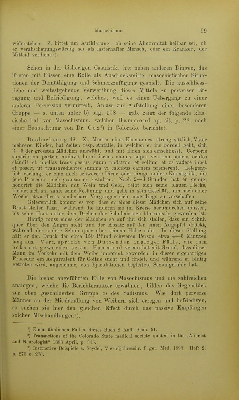 widerstehen. Z. bittet um Aufklärung, ob seine Abnormität heilbar sei, ob er verabscheuungswürdig sei als lasterhafter Mensch, oder ein Kranker, der Mitleid verdiene '). Schon in der bisherigen Casuistik, hat neben anderen Dingen, das Treten mit Füssen eine Rolle als Ausdrucksmittel masochistischer Situa- tionen der Demüthigung und Schmerzzufügung gespielt. Die ausschliess- liche und weitestgehende Verwerthung dieses Mittels zu perverser Er- regung und Befriedigung, welches, weil es einen Uebergang zu einer anderen Perversion vermittelt, Anlass zur Aufstellung einer besonderen Gruppe — s. unten unter b) pag. 108 — gab, zeigt der folgende klas- sische Fall von Masochismus, welchen Hammond op. cit. p. 28, nach einer Beobachtung von Dr. Cox2) in Colorado, berichtet. Beobachtung 49. X., Muster eines Ehemannes, streng sittlich, Vater mehrerer Kinder, hat Zeiten resp. Anfälle, in welchen er ins Bordell geht, sich 2—3 der grössten Mädchen auswählt und mit ihnen sich einschliesst. Corporis superiorem partem nudavit humi iacens manus supra ventrem ponens oculos claudit et puellas trans pectus suum nudatum et eollurn et os vadere iubet et poscit, ut transgredientes summa vi calcibus carnem premerent. Gelegent- lich verlangt er eine noch schwerere Dirne oder einige andere Kunstgriffe, die jene Procedur noch grausamer gestalten. Nach 2—3 Stunden hat er genug, honorirt die Mädchen mit Wein und Geld, reibt sich seine blauen Flecke, kleidet sich an, zahlt seine Rechnung und geht in sein Geschäft, um nach einer Woche etwa dieses sonderbare Vergnügen sich neuerdings zu verschaffen. Gelegentlich kommt es vor, dass er eines dieser Mädchen sich auf seine Brust stellen lässt, während die anderen sie im Kreise herumdrehen müssen, bis seine Haut unter dem Drehen der Schuhabsätze blutrünstig geworden ist. Häufig muss eines der Mädchen so auf ihn sich stellen, dass ein Schuh quer über den Augen steht und der Absatz auf den einen Augapfel drückt, während der andere Schuh quer über seinem Halse ruht. In dieser Stellung hält er den Druck der circa 150 Pfund schweren Person etwa 4—5 Minuten lang aus. Verf. spricht von Dutzenden analoger Fälle, die ihm bekannt geworden seien. Hammond vermuthet mit Grund, dass dieser Mann im Verkehr mit dem Weibe impotent geworden, in dieser eigenartigen Procedur ein Aequivalent für Coitus sucht und findet, und während er blutig getreten wird, angenehme, von Ejaculationen begleitete Sexualgefühle hat. Die bisher angeführten Fälle von Masochismus und die zahlreichen analogen, welche die Berichterstatter erwähnen, bilden das Gegenstück zur oben geschilderten Gruppe c) des Sadismus. Wie dort perverse Männer an der Misshandlung von Weibern sich erregen und befriedigen, so suchen sie hier den gleichen Effect durch das passive Empfangen solcher Misshandlungena). ') Einen ähnlichen Fall s. dieses Buch 8. Aufl. Beob. 51. 2) Transactions of the Colorado State medical society quoted in the „AHenist and Neurologisf 1883 April, p. 345. 3) Instructive Beispiele s. Seydel, Vierteljahrsschr. f. ger. Med. 1893. Heft 2, p. 275 u. 276.