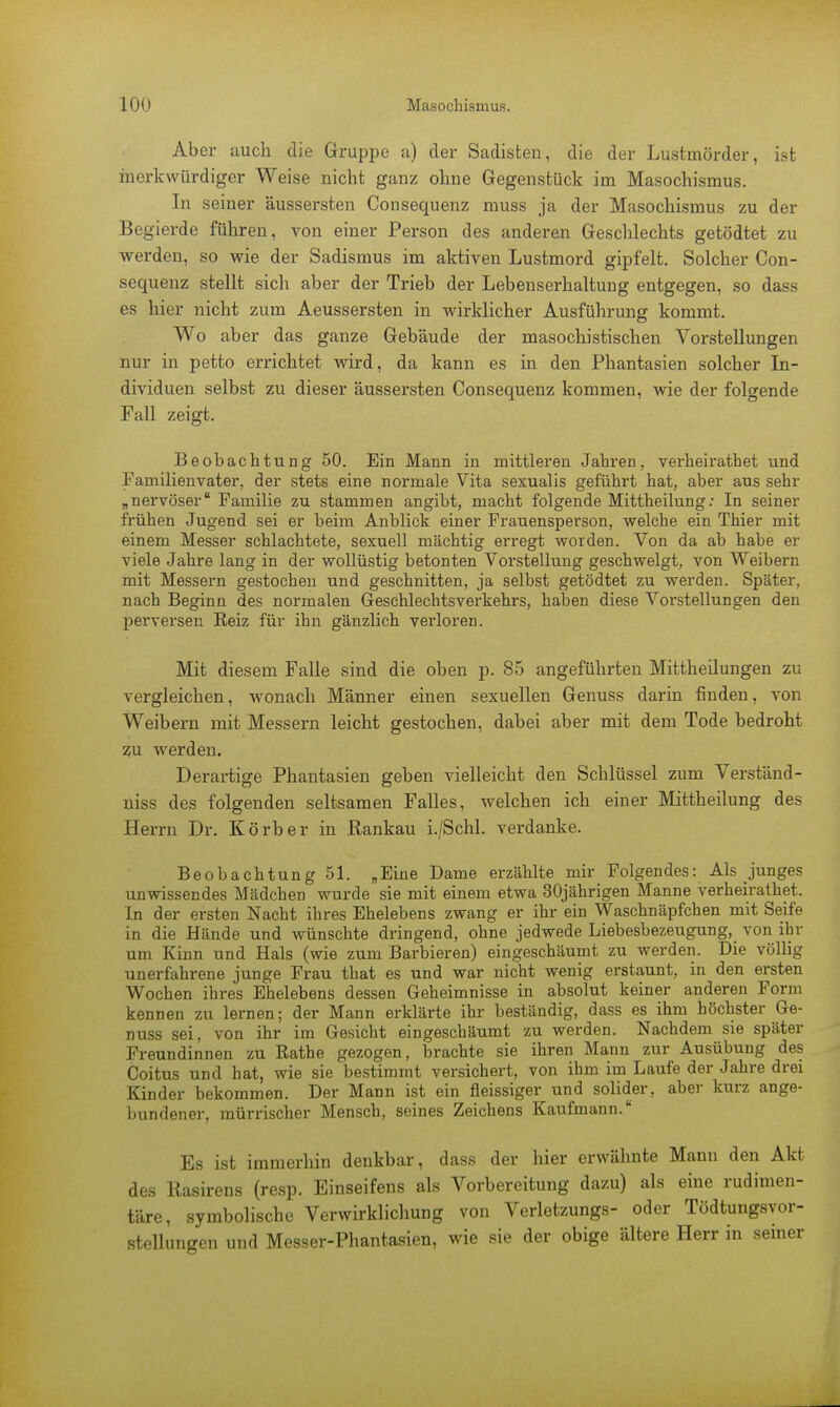 Aber auch die Gruppe a) der Sadisten, die der Lustmörder, ist merkwürdiger Weise nicht ganz ohne Gegenstück im Masochismus. In seiner äussersten Consequenz muss ja der Masochismus zu der Begierde führen, von einer Person des anderen Geschlechts getödtet zu werden, so wie der Sadismus im aktiven Lustmord gipfelt. Solcher Con- sequenz stellt sich aber der Trieb der Lebenserhaltung entgegen, so dass es hier nicht zum Aeussersten in wirklicher Ausführung kommt. Wo aber das ganze Gebäude der masochistischen Vorstellungen nur in petto errichtet wird, da kann es in den Phantasien solcher In- dividuen selbst zu dieser äussersten Consequenz kommen, wie der folgende Fall zeigt. Beobachtung 50. Ein Mann in mittleren Jahren, verheiratbet und Familienvater, der stets eine normale Vita sexualis geführt hat, aber aus sehr ,,nervöser Familie zu stammen angibt, macht folgende Mittheilung: In seiner frühen Jugend sei er beim Anblick einer Frauensperson, welche ein Thier mit einem Messer schlachtete, sexuell mächtig erregt worden. Von da ab habe er viele Jahre lang in der wollüstig betonten Vorstellung geschwelgt, von Weibern mit Messern gestochen und geschnitten, ja selbst getödtet zu werden. Später, nach Beginn des normalen Geschlechtsverkehrs, haben diese Vorstellungen den perversen Keiz für ihn gänzlich verloren. Mit diesem Falle sind die oben p. 85 angeführten Mittheilungen zu vergleichen, wonach Männer einen sexuellen Genuss darin finden, von Weibern mit Messern leicht gestochen, dabei aber mit dem Tode bedroht zu werden. Derartige Phantasien geben vielleicht den Schlüssel zum Verstand- niss des folgenden seltsamen Falles, welchen ich einer Mittheilung des Herrn Dr. Körb er in Rankau i./Schl. verdanke. Beobachtung 51. „Eine Dame erzählte mir Folgendes: Als junges unwissendes Mädchen wurde sie mit einem etwa 30jährigen Manne verheiratbet. In der ersten Nacht ihres Ehelebens zwang er ihr ein Waschnäpfchen mit Seife in die Hände und wünschte dringend, ohne jedwede Liebesbezeugung, von ihr um Kinn und Hals (wie zum Barbieren) eingeschäumt zu werden. Die völlig unerfahrene junge Frau that es und war nicht wenig erstaunt, in den ersten Wochen ihres Ehelebens dessen Geheimnisse in absolut keiner anderen Form kennen zu lernen; der Mann erklärte ihr beständig, dass es ihm höchster Ge- nuss sei, von ihr im Gesicht eingeschäumt zu werden. Nachdem sie später Freundinnen zu Rathe gezogen, brachte sie ihren Mann zur Ausübung des Coitus und hat, wie sie bestimmt versichert, von ihm im Laufe der Jahre drei Kinder bekommen. Der Mann ist ein fleissiger und solider, aber kurz ange- bundener, mürrischer Mensch, seines Zeichens Kaufmann. Es ist immerhin denkbar, dass der hier erwähnte Mann den Akt des Rasirens (resp. Einseifens als Vorbereitung dazu) als eine rudimen- täre, symbolische Verwirklichung von Verletzungs- oder Tödtungsvor- stellungen und Messer-Phantasien, wie sie der obige ältere Herr in seiner