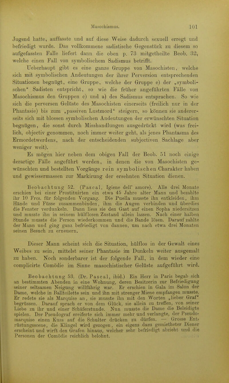 Jugend hatte, auffasste und auf diese Weise dadurch sexuell erregt und befriedigt wurde. Das vollkommene sadistische Gegenstück zu diesem so aufgefassten Falle liefert dann die oben p. 73 mitgetheilte Beob. 32, welche einen Fall von symbolischem Sadismus betrifft. Ueberhaupt gibt es eine ganze Gruppe von Masochisten, welche sich mit symbolischen Andeutungen der ihrer Perversion entsprechenden Situationen begnügt, eine Gruppe, welche der Gruppe e) der „symboli- schen Sadisten entspricht, so wie die früher angeführten Fälle von Masochismus den Gruppen c) und a) des Sadismus entsprachen. So wie sich die perversen Gelüste des Masochisten einerseits (freilich nur in der Phantasie) bis zum „passiven Lustmord steigern, so können sie anderer- seits sich mit blossen symbolischen Andeutungen der erwünschten Situation begnügen, die sonst durch Misshandlungen ausgedrückt wird (was frei- lich, objectiv genommen, noch immer weiter geht, als jenes Phantasma des Ermordetwerdens, nach der entscheidenden subjectiven Sachlage aber weniger weit). Es mögen hier neben dem obigen Fall der Beob. 51 noch einige derartige Fälle angeführt werden, in denen die von Masochisten ge- wünschten und bestellten Vorgänge rein symbolischen Charakter haben und gewissermassen zur Markirung der ersehnten Situation dienen. Beobachtung 52. (Pascal, Igiene dell' amore). Alle drei Monate erschien bei einer Prostitnirten ein etwa 45 Jahre alter Mann und bezahlte ihr 10 Pres, für folgenden Vorgang. Die Puella musste ihn entkleiden, ihm Hände und Füsse zusammenbinden, ihm die Augen verbinden und überdies die Fenster verdunkeln. Dann liess sie den Gast auf einen Sopha niedersitzen und musste ihn in seinem hülflosen Zustand allein lassen. Nach einer halben Stunde musste die Person wiederkommen und die Bande lösen. Darauf zahlte der Mann und ging ganz befriedigt von dannen, um nach etwa drei Monaten seinen Besuch zu erneuern. Dieser Mann scheint sich die Situation, hülflos in der Gewalt eines Weibes zu sein, mittelst seiner Phantasie im Dunkeln weiter ausgemalt zu haben. Noch sonderbarer ist der folgende Fall, in dem wieder eine complicirte Comödie im Sinne masochistischer Gelüste aufgeführt wird. Beobachtung 53. (Dr. Pascal, ibid.) Ein Herr in Paris begab sich an bestimmten Abenden in eine Wohnung, deren Besitzerin zur Befriedigung seiner seltsamen Neigung willfährig war. Er erschien in Gala im Salon der Dame, welche in Balltoilette sein und ihn mit strenger Miene empfangen musste. Er redete sie als Marquise an, sie musste ihn mit den Worten „lieber Graf begrüssen. Darauf sprach er von dem Glück, sie allein zu treffen, von seiner Liebe zu ihr und einer Schäferstunde. Nun musste. die Dame die Beleidigte spielen. Der Pseudograf ereiferte sich immer mehr und veidangte, der Pseudo- marquise einen Kuss auf die Schulter drücken zu dürfen. — Grosse Entr rüstungsscene, die Klingel wird gezogen, ein eigens dazu gemietheter Diener erscheint und wirft den Grafen hinaus, welcher sehr befriedigt abzieht und die Personen der Comödie reichlich belohnt.