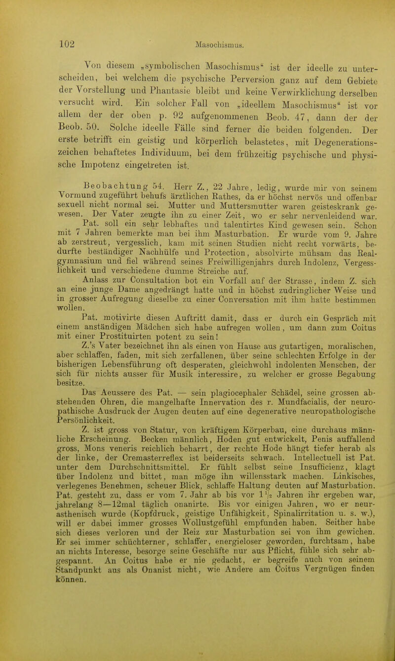 Von diesem „symbolischen Masochismus ist der ideelle zu unter- scheiden, bei welchem die psychische Perversion ganz auf dem Gebiete der Vorstellung und Phantasie bleibt und keine Verwirklichung derselben versucht wird. Ein solcher Fall von „ideellem Masochismus• ist vor allein der der oben p. 92 aufgenommenen Beob. 47, dann der der Beob. 50. Solche ideelle Fälle sind ferner die beiden folgenden. Der erste betrifft ein geistig und körperlich belastetes, mit Degenerations- zeichen behaftetes Individuum, bei dem frühzeitig psychische und physi- sche Impotenz eingetreten ist. Beobachtung 54. Herr Z., 22 Jahre, ledig, wiu-de mir von seinem Vormund zugeführt behufs ärztlichen Rathes, da er höchst nervös und offenbar sexuell nicht normal sei. Mutter und Muttersmutter waren geisteskrank ge- wesen. Der Vater zeugte ihn zu einer Zeit, wo er sehr nervenleidend war. ^ Pat. soll ein sehr lebhaftes und talentirtes Kind gewesen sein. Schon mit 7 Jahren bemerkte man bei ihm Masturbation. Er wurde vom 9. Jahre ab zerstreut, vergesslich, kam mit seinen Studien nicht recht vorwärts, be- durfte beständiger Nachhülfe und Protection, absolvirte mühsam das Real- gymnasium und fiel während seines Freiwilligenjahrs durch Indolenz, Vergess- lichkeit und verschiedene dumme Streiche auf. Anlass zur Consultation bot ein Vorfall auf der Strasse, indem Z. sich an eine junge Dame angedrängt hatte und in höchst zudringlicher Weise und in grosser Aufregung dieselbe zu einer Conversation mit ihm hatte bestimmen wollen. Pat. motivirte diesen Auftritt damit, dass er durch ein Gespräch mit einem anständigen Mädchen sich habe aufregen wollen, um dann zum Coitus mit einer Prostituirten potent zu sein! Z.'s Vater bezeichnet ihn als einen von Hause aus gutartigen, moralischen, aber schlaffen, faden, mit sich zerfallenen, über seine schlechten Erfolge in der bisherigen Lebensführung oft desperaten, gleichwohl indolenten Menschen, der sich für nichts ausser für Musik interessire, zu welcher er grosse Begabung besitze. Das Aeussere des Pat. — sein plagiocephaler Schädel, seine grossen ab- stehenden Ohren, die mangelhafte Innervation des r. Mundfacialis, der neuro- pathische Ausdruck der Augen deuten auf eine degenerative neuropathologische Persönlichkeit. Z. ist gross von Statur, von kräftigem Körperbau, eine durchaus männ- liche Erscheinung. Becken männlich, Hoden gut entwickelt, Penis auffallend gross, Möns veneris reichlich beharrt, der rechte Hode hängt tiefer herab als der linke, der Cremasterreflex ist beiderseits schwach. Intellectuell ist Pat. unter dem Durchschnittsmittel. Er fühlt selbst seine Insuffizienz, klagt über Indolenz und bittet, man möge ihn willensstark machen. Linkisches, verlegenes Benehmen, scheuer Blick, schlaffe Haltung deuten auf Masturbation. Pat. gesteht zu, dass er vom 7. Jahr ab bis vor l'/a Jahren ihr ergeben war, jahrelang 8—12mal täglich onanirte. Bis vor einigen Jahren, wo er neur- asthenisch wurde (Kopfdruck, geistige Unfähigkeit, Spinalirritation u. s. w.), will er dabei immer grosses Wollustgefühl empfunden haben. Seither habe sich dieses verloren und der Reiz zur Masturbation sei von ihm gewichen. Er sei immer schüchterner, schlaffer, energieloser geworden, furchtsam, habe an nichts Interesse, besorge seine Geschäfte nur aus Pflicht, fühle sich sehr ab- gespannt. An Coitus habe er nie gedacht, er begreife auch von seinem Standpunkt aus als Onanist nicht, wie Andere am Coitus Vergnügen finden können.