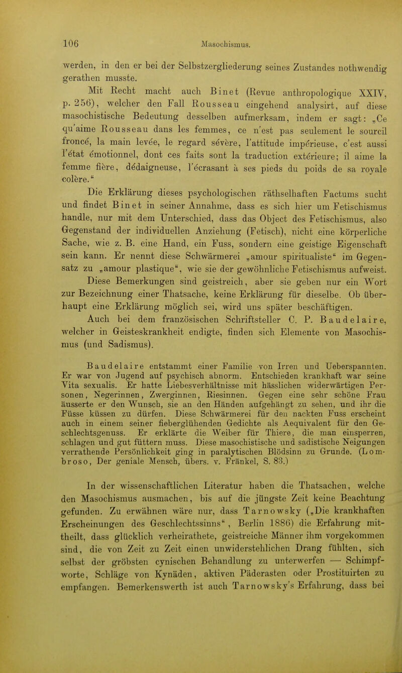 werden, in den er bei der Selbstzergliederung seines Zustandes notbwendig geratben musste. Mit Recbt macht auch Binet (Revue anthropologique XXIV, p. 256), welcher den Fall Rousseau eingehend analysirt, auf diese masochistische Bedeutung desselben aufmerksam, indem er sagt: „Ce qu'aime Rousseau dans les femmes, ce n'est pas seulement le sourcil fronet, la main levee, le regard severe, l'attitude impdrieuse, c'est aussi l'ätat emotionnel, dont ces faits sont la traduetion exterieure; il aime la femme fiere, dddaigneuse, l'dcrasant ä ses pieds du poids de sa royale colere. Die Erklärung dieses psychologischen räthselbaften Factums sucht und findet Binet in seiner Annahme, dass es sich hier um Fetischismus bandle, nur mit dem Unterschied, dass das Object des Fetischismus, also Gegenstand der individuellen Anziehung (Fetisch), nicht eine körperliche Sache, wie z. B. eine Hand, ein Fuss, sondern eine geistige Eigenschaft sein kann. Er nennt diese Schwärmerei „amour spiritualiste im Gegen- satz zu „amour plastique, wie sie der gewöhnliche Fetischismus aufweist. Diese Bemerkungen sind geistreich, aber sie geben nur ein Wort zur Bezeichnung einer Thatsache, keine Erklärung für dieselbe. Ob über- haupt eine Erklärung möglich sei, wird uns später beschäftigen. Auch bei dem französischen Schriftsteller C. P. Baudelaire, welcher in Geisteskrankheit endigte, finden sich Elemente von Masochis- mus (und Sadismus). Baudelaire entstammt einer Familie von Irren und Ueberspannten. Er war von Jugend auf psychisch abnorm. Entschieden krankhaft war seine Vita sexualis. Er hatte Liebesverhältnisse mit hässlichen widerwärtigen Per- sonen, Negerinnen, Zwerginnen, Riesinnen. Gegen eine sehr schöne Frau äusserte er den Wunsch, sie an den Händen aufgehängt zu sehen, und ihr die Füsse küssen zu dürfen. Diese Schwärmerei für den nackten Fuss erscheint auch in einem seiner neberglühenden Gedichte als Aequivalent für den Ge- schlechtsgenuss. Er erklärte die Weiber für Thiere, die man einsperren, schlagen und gut füttern muss. Diese masochistische und sadistische Neigungen verrathende Persönlichkeit ging in paralytischen Blödsinn zu Grunde. (Lom- broso, Der geniale Mensch, übers, v. Fränkel, S. 83.) In der wissenschaftlichen Literatur haben die Thatsachen, welche den Masochismus ausmachen, bis auf die jüngste Zeit keine Beachtung gefunden. Zu erwähnen wäre nur, dass Tarnowsky (»Die krankhaften Erscheinungen des Geschlechtssinns , Berlin 1886) die Erfahrung mit- theilt, dass glücklich verheirathete, geistreiche Männer ihm vorgekommen sind, die von Zeit zu Zeit einen unwiderstehlichen Drang fühlten, sich selbst der gröbsten cynischen Behandlung zu unterwerfen — Schimpf- worte, Schläge von Kynäden, aktiven Päderasten oder Prostituirten zu empfangen. Bemerkenswert!! ist auch Tarnowsky's Erfahrung, dass bei