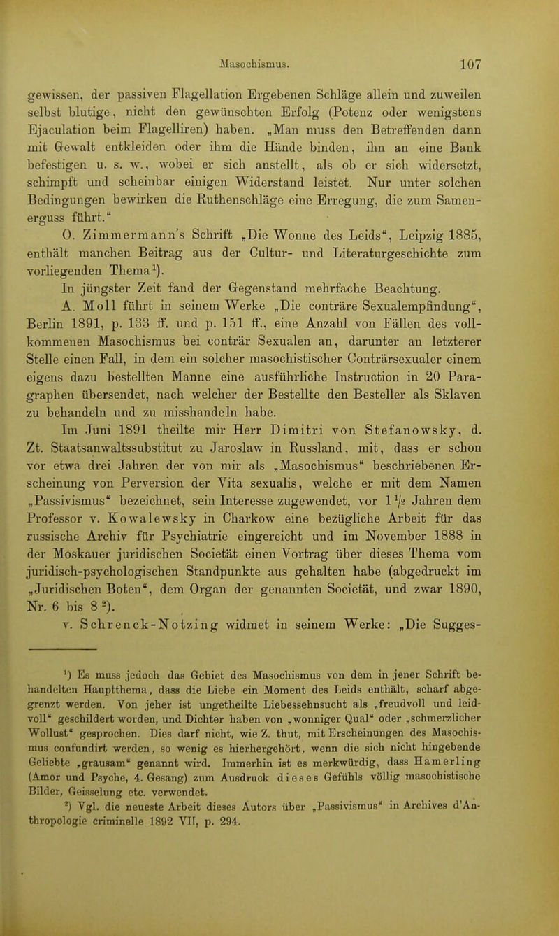 gewissen, der passiven Flagellation Ergebenen Schläge allein und zuweilen selbst blutige, nicht den gewünschten Erfolg (Potenz oder wenigstens Ejaculation beim Flagelliren) haben. „Man muss den Betreffenden dann mit Gewalt entkleiden oder ihm die Hände binden, ihn an eine Bank befestigen u. s. w., wobei er sich anstellt, als ob er sich widersetzt, schimpft und scheinbar einigen Widerstand leistet. Nur unter solchen Bedingungen bewirken die Ruthenschläge eine Erregung, die zum Samen- erguss führt. 0. Zimmermanns Schrift „Die Wonne des Leids, Leipzig 1885, enthält manchen Beitrag aus der Cultur- und Literaturgeschichte zum vorliegenden Thema1). In jüngster Zeit fand der Gegenstand mehrfache Beachtung. A. Moll führt in seinem Werke „Die conträre Sexualempfindung, Berlin 1891, p. 133 ff. und p. 151 ff., eine Anzahl von Fällen des voll- kommenen Masochismus bei conträr Sexualen an, darunter an letzterer Stelle einen Fall, in dem ein solcher masochistischer Conträrsexualer einem eigens dazu bestellten Manne eine ausführliche Instruction in 20 Para- graphen übersendet, nach welcher der Bestellte den Besteller als Sklaven zu behandeln und zu misshandeln habe. Im Juni 1891 theilte mir Herr Dimitri von Stefanowsky, d. Zt. Staatsanwaltssubstitut zu Jaroslaw in Russland, mit, dass er schon vor etwa drei Jahren der von mir als „Masochismus beschriebenen Er- scheinung von Perversion der Vita sexualis, welche er mit dem Namen „Passivismus bezeichnet, sein Interesse zugewendet, vor l1^ Jährendem Professor v. Kowalewsky in Charkow eine bezügliche Arbeit für das russische Archiv für Psychiatrie eingereicht und im November 1888 in der Moskauer juridischen Societät einen Vortrag über dieses Thema vom juridisch-psychologischen Standpunkte aus gehalten habe (abgedruckt im „Juridischen Boten, dem Organ der genannten Societät, und zwar 1890, Nr. 6 bis 8 ä). v. Schrenck-Notzing widmet in seinem Werke: „Die Sugges- ') Es muss jedoch das Gebiet des Masochismus von dem in jener Schrift be- handelten Hauptthema, dass die Liebe ein Moment des Leids enthält, scharf abge- grenzt werden. Von jeher ist ungetheilte Liebessehnsucht als „freudvoll und leid- voll geschildert worden, und Dichter haben von „wonniger Qual oder „schmerzlicher Wollust gesprochen. Dies darf nicht, wie Z. thut, mit Erscheinungen des Masochis- mus confundirt werden, so wenig es hierhergehört, wenn die sich nicht hingebende Geliebte „grausam genannt wird. Immerhin ist es merkwürdig, dass Hamerling (Amor und Psyche, 4. Gesang) zum Ausdruck dieses Gefühls völlig masochistische Bilder, Geisselung etc. verwendet. 2) Vgl. die neueste Arbeit dieses Autors über „Passivismus in Archives d'An- thropologie criminelle 1892 VII, p. 294.