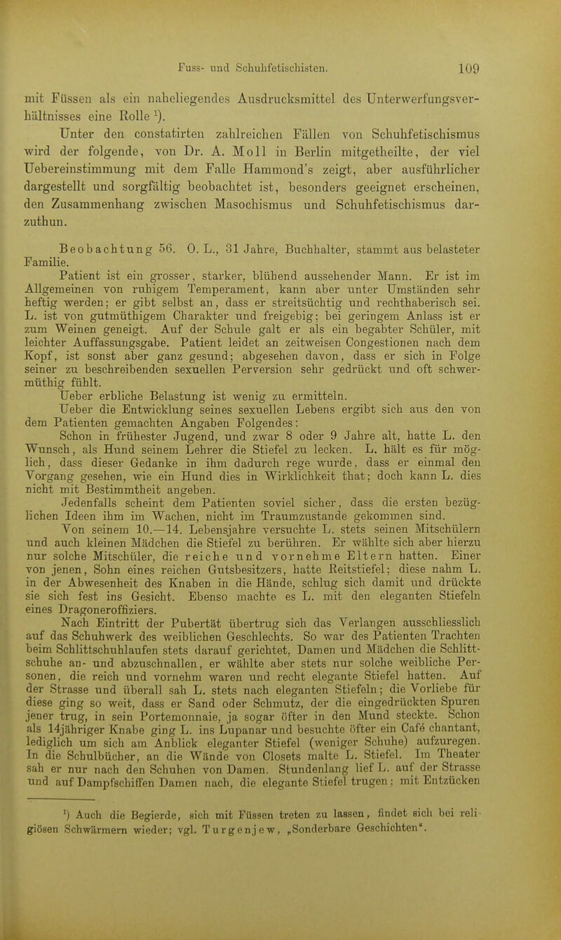 mit Füssen als ein naheliegendes Ausdrucksmittel des Unterwerfungsver- hältnisses eine Rolle Unter den constatirten zahlreichen Fällen von Schuhfetischismus wird der folgende, von Dr. A. Moll in Berlin mitgetheilte, der viel Uebereinstimmung mit dem Falle Hammond's zeigt, aber ausführlicher dargestellt und sorgfältig beobachtet ist, besonders geeignet erscheinen, den Zusammenhang zwischen Masochismus und Schuhfetischismus dar- zuthun. Beobachtung 56. 0. L., 31 Jahre, Buchhalter, stammt aus belasteter Familie. Patient ist ein grosser, starker, blühend aussehender Mann. Er ist im Allgemeinen von ruhigem Temperament, kann aber unter Umständen sehr heftig werden; er gibt selbst an, dass er streitsüchtig und rechthaberisch sei. L. ist von gutmüthigem Charakter und freigebig; bei geringem Anlass ist er zum Weinen geneigt. Auf der Schule galt er als ein begabter Schüler, mit leichter Auffassungsgabe. Patient leidet an zeitweisen Congestionen nach dem Kopf, ist sonst aber ganz gesund; abgesehen davon, dass er sich in Folge seiner zu beschreibenden sexuellen Perversion sehr gedrückt und oft schwer- müthig fühlt. Ueber erbliche Belastung ist wenig zu ermitteln. lieber die Entwicklung seines sexuellen Lebens ergibt sich aus den von dem Patienten gemachten Angaben Folgendes: Schon in frühester Jugend, und zwar 8 oder 9 Jahre alt, hatte L. den Wunsch, als Hund seinem Lehrer die Stiefel zu lecken. L. hält es für mög- lich, dass dieser Gedanke in ihm dadurch rege wurde, dass er einmal den Vorgang gesehen, wie ein Hund dies in Wirklichkeit that; doch kann L. dies nicht mit Bestimmtheit angeben. Jedenfalls scheint dem Patienten soviel sicher, dass die ersten bezüg- lichen Ideen ihm im Wachen, nicht im Traumzustande gekommen sind. Von seinem 10.—14. Lebensjahre versuchte L. stets seinen Mitschülern und auch kleinen Mädchen die Stiefel zu berühren. Er wählte sich aber hierzu nur solche Mitschüler, die reiche und vornehme Eltern hatten. Einer von jenen, Sohn eines reichen Gutsbesitzers, hatte Reitstiefel; diese nahm L. in der Abwesenheit des Knaben in die Hände, schlug sich damit und drückte sie sich fest ins Gesicht. Ebenso machte es L. mit den eleganten Stiefeln eines Dragoneroffiziers. Nach Eintritt der Pubertät übertrug sich das Verlangen ausschliesslich auf das Schuhwerk des weiblichen Geschlechts. So war des Patienten Trachten beim Schlittschuhlaufen stets darauf gerichtet, Damen und Mädchen die Schlitt- schuhe an- und abzuschnallen, er wählte aber stets nur solche weibliche Per- sonen, die reich und vornehm waren und recht elegante Stiefel hatten. Auf der Strasse und überall sah L. stets nach eleganten Stiefeln; die Verliebe für diese ging so weit, dass er Sand oder Schmutz, der die eingedrückten Spuren jener trug, in sein Portemonnaie, ja sogar öfter in den Mund steckte. Schon als 14jähriger Knabe ging L. ins Lupanar und besuchte öfter ein Cafe chantant, lediglich um sich am Anblick eleganter Stiefel (weniger Schuhe) aufzuregen. In die Schulbücher, an die Wände von Closets malte L. Stiefel. Im Theater sah er nur nach den Schuhen von Damen. Stundenlang lief L. auf der Strasse und auf Dampfschiffen Damen nach, die elegante Stiefel trugen; mit Entzücken ') Auch die Begierde, sich mit Füssen treten zu lassen, findet sich bei reli- giösen Schwärmern wieder; vgl. Turgenjew, „Sonderbare Geschichten.