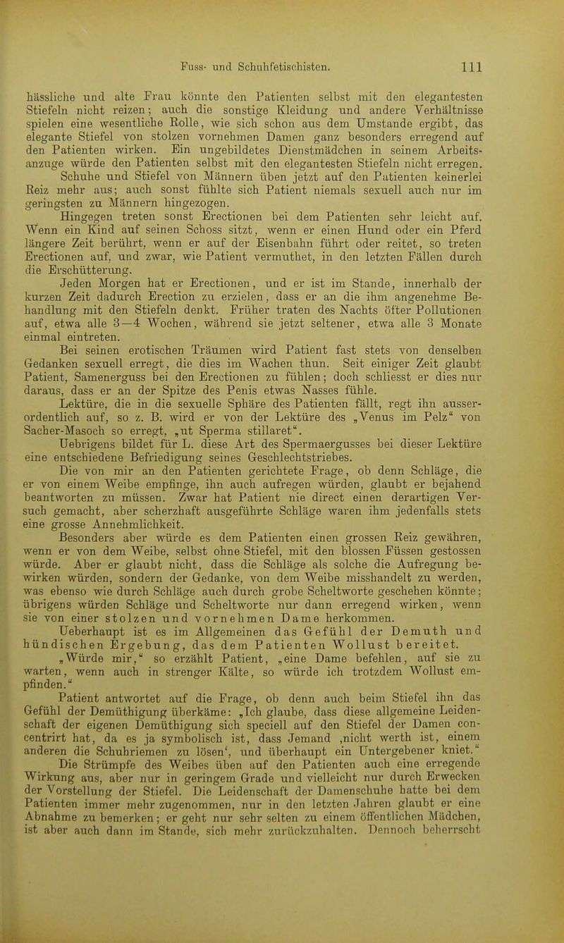hässliche und alte Frau könnte den Patienten selbst mit den elegantesten Stiefeln nicht reizen; auch die sonstige Kleidung und andere Verhältnisse spielen eine wesentliche Eolle, wie sich schon aus dem Umstände ergibt, das elegante Stiefel von stolzen vornehmen Damen ganz besonders erregend auf den Patienten wirken. Ein ungebildetes Dienstmädchen in seinem Arbeits- anzuge würde den Patienten selbst mit den elegantesten Stiefeln nicht erregen. Schuhe und Stiefel von Männern üben jetzt auf den Patienten keinerlei Reiz mehr aus; auch sonst fühlte sich Patient niemals sexuell auch nur im geringsten zu Männern hingezogen. Hingegen treten sonst Erectionen bei dem Patienten sehr leicht auf. Wenn ein Kind auf seinen Schoss sitzt, wenn er einen Hund oder ein Pferd längere Zeit berührt, wenn er auf der Eisenbahn führt oder reitet, so treten Erectionen auf, und zwar, wie Patient vertnuthet, in den letzten Fällen durch die Erschütterung. Jeden Morgen hat er Erectionen, und er ist im Stande, innerhalb der kurzen Zeit dadurch Erection zu erzielen, dass er an die ihm angenehme Be- handlung mit den Stiefeln denkt. Früher traten des Nachts öfter Pollutionen auf, etwa alle 3—4 Wochen, während sie jetzt seltener, etwa alle 3 Monate einmal eintreten. Bei seinen erotischen Träumen wird Patient fast stets von denselben Gedanken sexuell erregt, die dies im Wachen thun. Seit einiger Zeit glaubt Patient, Samenerguss bei den Ei'ectionen zu fühlen; doch schliesst er dies nur daraus, dass er an der Spitze des Penis etwas Nasses fühle. Lektüre, die in die sexuelle Sphäre des Patienten fällt, regt ihn ausser- ordentlich auf, so z. B. wird er von der Lektüre des „Venus im Pelz von Sacher-Masoch so erregt, „ut Sperma stillaret. Uebrigens bildet für L. diese Art des Spermaergusses bei dieser Lektüre eine entschiedene Befriedigung seines Geschlechtstriebes. Die von mir an den Patienten gerichtete Frage, ob denn Schläge, die er von einem Weibe empfinge, ihn auch aufregen würden, glaubt er bejahend beantworten zu müssen. Zwar hat Patient nie direct einen derartigen Ver- such gemacht, aber scherzhaft ausgeführte Schläge waren ihm jedenfalls stets eine grosse Annehmlichkeit. Besonders aber würde es dem Patienten einen grossen Reiz gewähren, wenn er von dem Weibe, selbst ohne Stiefel, mit den blossen Füssen gestossen würde. Aber er glaubt nicht, dass die Schläge als solche die Aufregung be- wirken würden, sondern der Gedanke, von dem Weibe misshandelt zu werden, was ebenso wie durch Schläge auch durch grobe Scheltworte geschehen könnte; übrigens würden Schläge und Scheltworte nur dann erregend wkken, wenn sie von einer stolzen und vornehmen Dame herkommen. Ueberhaupt ist es im Allgemeinen das Gefühl der Demuth und hündischen Ergebung, das dem Patienten Wollust bereitet. „Würde mir, so erzählt Patient, „eine Dame befehlen, auf sie zu warten, wenn auch in strenger Kälte, so würde ich trotzdem Wollust em- pfinden. Patient antwortet auf die Frage, ob denn auch beim Stiefel ihn das Gefühl der Demüthigung überkäme: „Ich glaube, dass diese allgemeine Leiden- schaft der eigenen Demüthigung sich speciell auf den Stiefel der Damen con- centrirt hat, da es ja symbolisch ist, dass Jemand .nicht werth ist, einem anderen die Schuhriemen zu lösen', und überhaupt ein Untergebener kniet. Die Strümpfe des Weibes üben auf den Patienten auch eine erregende Wirkung aus, aber nur in geringem Grade und vielleicht nur durch Erwecken der Vorstellung der Stiefel. Die Leidenschaft der Damenschuhe hatte bei dem Patienten immer mehr zugenommen, nur in den letzten Jahren glaubt er eine Abnahme zu bemerken; er geht nur sehr selten zu einem öffentlichen Mädchen, ist aber auch dann im Stande, sich mehr zurückzuhalten. Dennoch beherrscht