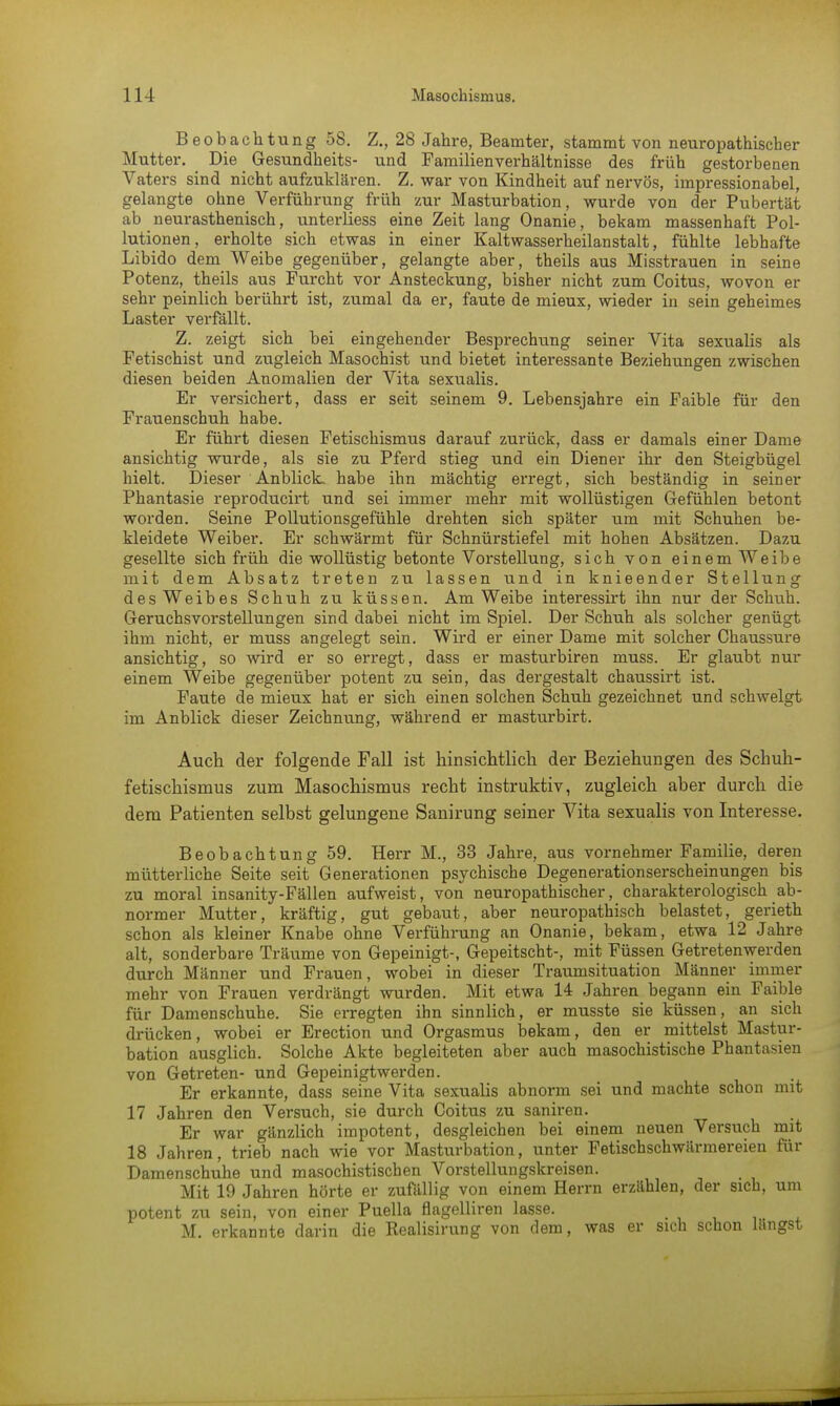 Beobachtung 58. Z., 28 Jahre, Beamter, stammt von neuropathischer Mutter. Die Gesundheits- und Familienverhältnisse des früh gestorbenen Vaters sind nicht aufzuklären. Z. war von Kindheit auf nervös, impressionabel, gelangte ohne Verführung früh zur Masturbation, wurde von der Pubertät ab neurasthenisch, unterliess eine Zeit lang Onanie, bekam massenhaft Pol- lutionen, erholte sich etwas in einer Kaltwasserheilanstalt, fühlte lebhafte Libido dem Weibe gegenüber, gelangte aber, theils aus Misstrauen in seine Potenz, theils aus Furcht vor Ansteckung, bisher nicht zum Coitus, wovon er sehr peinlich berührt ist, zumal da er, faute de mieux, wieder in sein geheimes Laster verfällt. Z. zeigt sich bei eingehender Besprechung seiner Vita sexualis als Fetischist und zugleich Masochist und bietet interessante Beziehungen zwischen diesen beiden Anomalien der Vita sexualis. Er versichert, dass er seit seinem 9. Lebensjahre ein Faible für den Frauenschuh habe. Er führt diesen Fetischismus darauf zurück, dass er damals einer Dame ansichtig wurde, als sie zu Pferd stieg und ein Diener ihr den Steigbügel hielt. Dieser Anblick, habe ihn mächtig erregt, sich beständig in seiner Phantasie reproducirt und sei immer mehr mit wollüstigen Gefühlen betont worden. Seine Pollutionsgefühle drehten sich später um mit Schuhen be- kleidete Weiber. Er schwärmt für Schnürstiefel mit hohen Absätzen. Dazu gesellte sich früh die wollüstig betonte Vorstellung, sich von einem Weibe mit dem Absatz treten zu lassen und in knieender Stellung des Weibes Schuh zu küssen. Am Weibe interessirt ihn nur der Schuh. Geruchsvorstellungen sind dabei nicht im Spiel. Der Schuh als solcher genügt ihm nicht, er muss angelegt sein. Wird er einer Dame mit solcher Chaussure ansichtig, so wird er so erregt, dass er masturbiren muss. Er glaubt nur einem Weibe gegenüber potent zu sein, das dergestalt chaussirt ist. Faute de mieux hat er sich einen solchen Schuh gezeichnet und schwelgt im Anblick dieser Zeichnung, während er masturbirt. Auch der folgende Fall ist hinsichtlich der Beziehungen des Schuh- fetischismus zum Masochismus recht instruktiv, zugleich aber durch die dem Patienten selbst gelungene Sanirung seiner Vita sexualis von Interesse. Beobachtung 59. Herr M., 33 Jahre, aus vornehmer Familie, deren mütterliche Seite seit Generationen psychische Degenerationserscheinungen bis zu moral insanity-Fällen aufweist, von neuropathischer, charakterologisch ab- normer Mutter, kräftig, gut gebaut, aber neuropathiseh belastet, gerieth schon als kleiner Knabe ohne Verführung an Onanie, bekam, etwa 12 Jahre alt, sonderbare Träume von Gepeinigt-, Gepeitscht-, mit Füssen Getretenwerden durch Männer und Frauen, wobei in dieser Traumsituation Männer immer mehr von Frauen verdrängt wurden. Mit etwa 14 Jahren begann ein Faible für Damenschuhe. Sie erregten ihn sinnlich, er musste sie küssen, an sich drücken, wobei er Erection und Orgasmus bekam, den er mittelst Mastur- bation ausglich. Solche Akte begleiteten aber auch masochistische Phantasien von Getreten- und Gepeinigtwerden. Er erkannte, dass seine Vita sexualis abnorm sei und machte schon mit 17 Jahren den Versuch, sie durch Coitus zu sanken. Er war gänzlich impotent, desgleichen bei einem neuen Versuch mit 18 Jahren, trieb nach wie vor Masturbation, unter Fetischschwärmereien für Damenschuhe und masochistischen Vorstellungskreisen. Mit 19 Jahren hörte er zufällig von einem Herrn erzählen, der sich, um potent zu sein, von einer Puella flagelliren lasse. M. erkannte darin die Realisirung von dem, was er sich schon längst