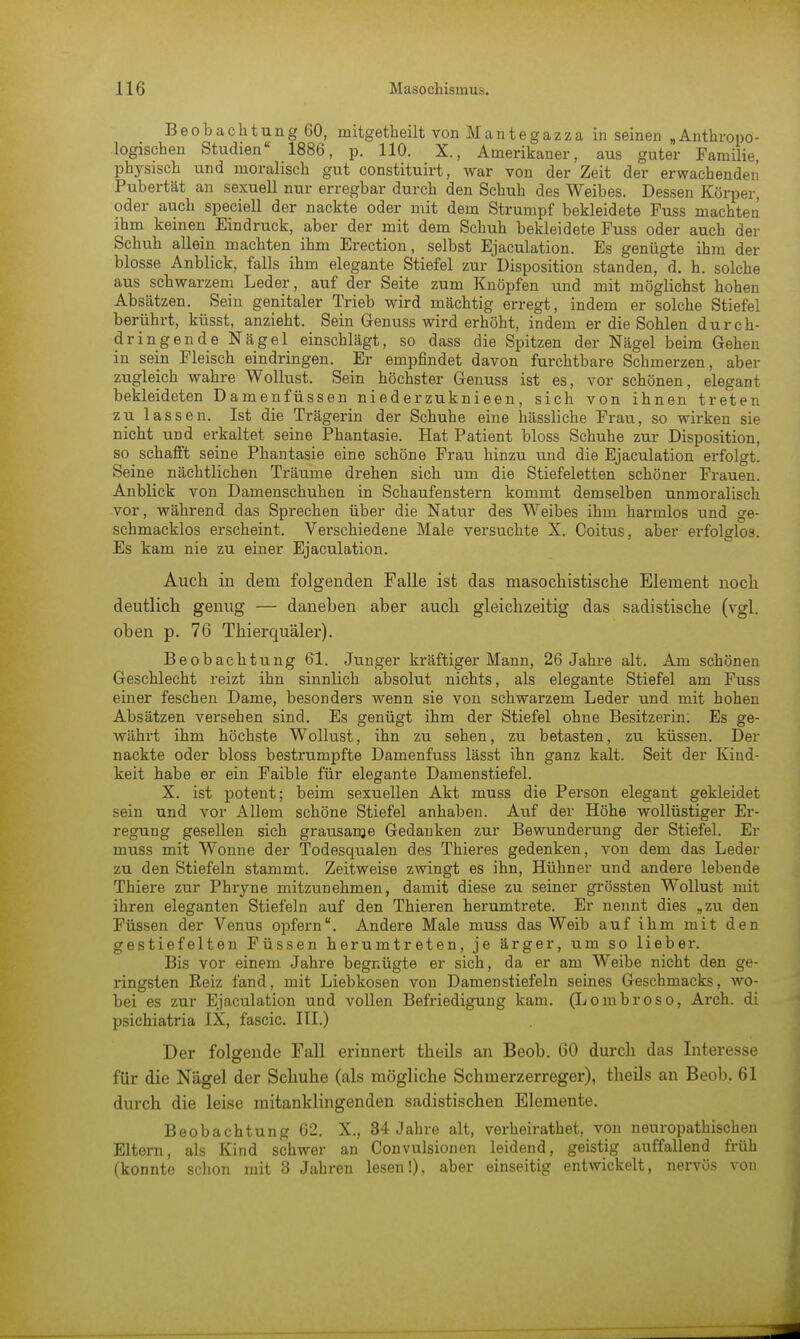 Beobachtung 60, mitgetheilt von Mantegazza in seinen ,Anthropo- logischen Studien 1886, p. 110. X., Amerikaner, aus guter Familie, physisch und moralisch gut constituirt, war von der Zeit der erwachenden Pubertät an sexuell nur erregbar durch den Schuh des Weibes. Dessen Körper, oder auch speciell der nackte oder mit dem Strumpf bekleidete Fuss machten ihm keinen Eindruck, aber der mit dem Schuh bekleidete Fuss oder auch der Schuh allein machten ihm Erection, selbst Ejaculation. Es genügte ihm der blosse Anblick, falls ihm elegante Stiefel zur'Disposition standen, d. h. solche aus schwarzem Leder, auf der Seite zum Knöpfen und mit möglichst hohen Absätzen. Sein genitaler Trieb wird mächtig erregt, indem er solche Stiefel berührt, küsst, anzieht. Sein Genuss wird erhöht, indem er die Sohlen durch- dringende Nägel einschlägt, so dass die Spitzen der Nägel beim Gehen in sein Fleisch eindringen. Er empfindet davon furchtbare Schmerzen, aber zugleich wahre Wollust. Sein höchster Genuss ist es, vor schönen, elegant bekleideten Damenfüssen niederzuknieen, sich von ihnen treten zu lassen. Ist die Trägerin der Schuhe eine hässliche Frau, so wirken sie nicht und erkaltet seine Phantasie. Hat Patient bloss Schuhe zur Disposition, so schafft seine Phantasie eine schöne Frau hinzu und die Ejaculation erfolgt. Seine nächtlichen Träume drehen sich um die Stiefeletten schöner Frauen. Anblick von Damenschuhen in Schaufenstern kommt demselben unmoralisch vor, während das Sprechen über die Natur des Weibes ihm harmlos und ge- schmacklos erscheint. Verschiedene Male versuchte X. Coitus, aber erfolglos. Es kam nie zu einer Ejaculation. Auch in dem folgenden Falle ist das masochistische Element noch deutlich genug — daneben aber auch gleichzeitig das sadistische (vgl. oben p. 76 Thierquäler). Beobachtung 61. Junger kräftiger Mann, 26 Jahre alt. Am schönen Geschlecht reizt ihn sinnlich absolut nichts, als elegante Stiefel am Fuss einer feschen Dame, besonders wenn sie von schwarzem Leder und mit hohen Absätzen versehen sind. Es genügt ihm der Stiefel ohne Besitzerin. Es ge- währt ihm höchste Wollust, ihn zu sehen, zu betasten, zu küssen. Der nackte oder bloss bestrumpfte Damenfuss lässt ihn ganz kalt. Seit der Kind- keit habe er ein Faible für elegante Damenstiefel. X. ist potent; beim sexuellen Akt muss die Person elegant gekleidet sein und vor Allem schöne Stiefel anhaben. Auf der Höhe wollüstiger Er- regung gesellen sich grausame Gedanken zur Bewunderung der Stiefel. Er muss mit Wonne der Todesqualen des Thieres gedenken, von dem das Leder zu den Stiefeln stammt. Zeitweise zwingt es ihn, Hühner und andere lebende Thiere zur Phryne mitzunehmen, damit diese zu seiner grössten Wollust mit ihren eleganten Stiefeln auf den Thieren herumtrete. Er nennt dies „zu den Füssen der Venus opfern. Andere Male muss das Weib auf ihm mit den gestiefelten Füssen herumtreten, je ärger, um so lieber. Bis vor einem Jahre begnügte er sich, da er am Weibe nicht den ge- ringsten Keiz fand, mit Liebkosen von Damenstiefeln seines Geschmacks, wo- bei es zur Ejaculation und vollen Befriedigung kam. (Lombroso, Arch. di psichiatria IX, fascic. III.) Der folgende Fall erinnert theils an Beob. 60 durch das Interesse für die Nägel der Schuhe (als mögliche Schmerzerreger), theils an Beob. 61 durch die leise mitanklingenden sadistischen Elemente. Beobachtung 62. X., 34 Jahre alt, verheirathet, von neuropathischen Eltern, als Kind schwer an Convulsionen leidend, geistig auffallend früh (konnte schon mit 3 Jahren lesen!), aber einseitig entwickelt, nervös von