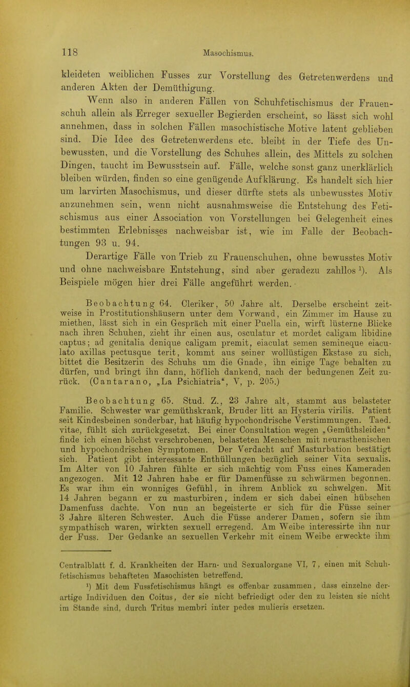 kleideten weiblichen Fusses zur Vorstellung des Getretenwerdens und anderen Akten der Demüthigung. Wenn also in anderen Fällen von Schuhfetischismus der Frauen- schuh allein als Erreger sexueller Begierden erscheint, so lässt sich wohl annehmen, dass in solchen Fällen masochistische Motive latent geblieben sind. Die Idee des Getretenwerdens etc. bleibt in der Tiefe des Uu- bewussten, und die Vorstellung des Schuhes allein, des Mittels zu solchen Dingen, taucht im Bewusstsein auf. Fälle, welche sonst ganz unerklärlich bleiben würden, finden so eine genügende Aufklärung. Es handelt sich liier um larvirten Masochismus, und dieser dürfte stets als unbewusstes Motiv anzunehmen sein, wenn nicht ausnahmsweise die Entstehung des Feti- schismus aus einer Association von Vorstellungen bei Gelegenheit eines bestimmten Erlebnisses nachweisbar ist, wie im Falle der Beobach- tungen 93 u. 94. Derartige Fälle von Trieb zu Frauenschuhen, ohne bewusstes Motiv und ohne nachweisbare Entstehung, sind aber geradezu zahllosx). Als Beispiele mögen hier drei Fälle angeführt werden. Beobachtung 64. Cleriker, 50 Jahre alt. Derselbe erscheint zeit- weise in Prostitutionshäusern unter dem Vorwand, ein Zimmer im Hause zu miethen, lässt sich in ein Gespräch mit einer Puella ein, wirft lüsterne Blicke nach ihren Schuhen, zieht ihr einen aus, osculatur et mordet caligam libidine captus; ad genitalia denique caligam premit, eiaculat semen semineque eiacu- lato axillas pectusque terit, kommt aus seiner wollüstigen Ekstase zu sich, bittet die Besitzerin des Schuhs um die Gnade, ihn einige Tage behalten zu dürfen, und bringt ihn dann, höflich dankend, nach der bedungenen Zeit zu- rück. (Cantarano, „La Psichiatria, V, p. 205.) Beobachtung 65. Stud. Z., 23 Jahre alt, stammt aus belasteter Familie. Schwester war gemüthskrank, Bruder litt an Hysteria virilis. Patient seit Kindesbeinen sonderbar, hat häufig hypochondrische Verstimmungen. Taed. vitae, fühlt sich zurückgesetzt. Bei einer Consultation wegen „ Gemüthsleiden finde ich einen höchst verschrobenen, belasteten Menschen mit neurasthenischen und hypochondrischen Symptomen. Der Verdacht auf Masturbation bestätigt sich. Patient gibt interessante Enthüllungen bezüglich seiner Vita sexualis. Im Alter von 10 Jahren fühlte er sich mächtig vom Fuss eines Kameraden angezogen. Mit 12 Jahren habe er für Damenfüsse zu schwärmen begonnen. Es war ihm ein wonniges Gefühl, in ihrem Anblick zu schwelgen. Mit 14 Jahren begann er zu masturbiren, indem er sich dabei einen hübschen Damenfuss dachte. Von nun an begeisterte er sich für die Füsse seiner 3 Jahre älteren Schwester. Auch die Füsse anderer Damen, sofern sie ihm sympathisch waren, wirkten sexuell erregend. Am Weibe interessirte ihn nur der Fuss. Der Gedanke an sexuellen Verkehr mit einem Weibe erweckte ihm Centralblatt f. d. Krankheiten der Harn- und Sexualorgane VI, 7, einen mit Schuh- fetischismus behafteten Masochisten betreffend. ') Mit dem Fugsfetischismus hängt es offenbar zusammen, dass einzelne der- artige Individuen den Coitus, der sie nicht befriedigt oder den zu leisten sie nicht im Stande sind, durch Tritus membri inter pedes mulieris ersetzen.