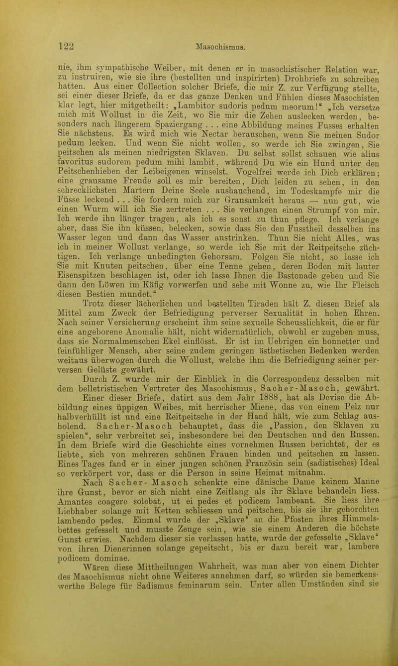 nie, ihm sympathische Weiber, mit denen er in masochistischer Eelation war, zu instruiren, wie sie ihre (bestellten und inspirirten) Drohbriefe zu schreiben hatten. Aus einer Collection solcher Briefe, die mir Z. zur Verfügung stellte, sei einer dieser Briefe, da er das ganze Denken und Fühlen dieses Masochisten klar legt, hier mitgetheilt: „Lambitor sudoris pedum meorum! „Ich versetze mich mit Wollust in die Zeit, wo Sie mir die Zehen auslecken werden, be- sonders nach längerem Spaziergang . . . eine Abbildung meines Fusses erhalten Sie nächstens. Es wird mich wie Nectar berauschen, wenn Sie meinen Sudor pedum lecken. Und wenn Sie nicht wollen, so werde ich Sie zwingen, Sie peitschen als meinen niedrigsten Sklaven. Du selbst sollst schauen wie alius favoritus sudorem pedum mihi lambit, während Du wie ein Hund unter den Peitschenhieben der Leibeigenen winselst. Vogelfrei werde ich Dich erklären; eine grausame Freude soll es mir bereiten, Dich leiden zu sehen, in den schrecklichsten Martern Deine Seele aushauchend, im Todeskampfe mir die Füsse leckend ... Sie fordern mich zur Grausamkeit heraus — nun gut, wie einen Wurm will ich Sie zertreten ... Sie verlangen einen Strumpf von mir. Ich werde ihn länger tragen, als ich es sonst zu thun pflege. Ich verlange aber, dass Sie ihn küssen, belecken, sowie dass Sie den Fusstheil desselben ins Wasser legen und dann das Wasser austrinken. Thun Sie nicht Alles, was ich in meiner Wollust verlange, so werde ich Sie mit der Reitpeitsche züch- tigen. Ich verlange unbedingten Gehorsam. Folgen Sie nicht, so lasse ich Sie mit Knuten peitschen, über eine Tenne gehen, deren Boden mit lauter Eisenspitzen beschlagen ist, oder ich lasse Ihnen die Bastonade geben und Sie dann den Löwen im Käfig vorwerfen und sehe mit Wonne zu, wie Ihr Fleisch diesen Bestien mundet. Trotz dieser lächerlichen und bestellten Tiraden hält Z. diesen Brief als Mittel zum Zweck der Befriedigung perverser Sexualität in hohen Ehren. Nach seiner Versicherung erscheint ihm seine sexuelle Scheusslichkeit, die er für eine angeborene Anomalie hält, nicht widernatürlich, obwohl er zugeben muss, dass sie Normalmenschen Ekel einflösst. Er ist im Uebrigen ein honnetter und feinfühliger Mensch, aber seine zudem geringen ästhetischen Bedenken werden weitaus überwogen durch die Wollust, welche ihm die Befriedigung seiner per- versen Gelüste gewährt. Durch Z. wurde mir der Einblick in die Correspondenz desselben mit dem belletristischen Vertreter des Masochismus, Sacher-Masoch, gewährt. Einer dieser Briefe, datirt aus dem Jahr 1888, hat als Devise die Ab- bildung eines üppigen Weibes, mit herrischer Miene, das von einem Pelz nur halbverhüllt ist und eine Reitpeitsche in der Hand hält, wie zum Schlag aus- holend. Sacher-Masoch behauptet, dass die „Passion, den Sklaven zu spielen, sehr verbreitet sei, insbesondere bei den Deutschen und den Russen. In dem Briefe wird die Geschichte eines vornehmen Russen berichtet, der es liebte, sich von mehreren schönen Frauen binden und peitschen zu lassen. Eines Tages fand er in einer jungen schönen Französin sein (sadistisches) Ideal so verkörpert vor, dass er die Person in seine Heimat mitnahm. Nach Sacher- Masoch schenkte eine dänische Dame keinem Manne ihre Gunst, bevor er sich nicht eine Zeitlang als ihr Sklave behandeln Hess. Amantes coagere solebat, ut ei pedes et podicem lambeant. Sie Hess ihre Liebhaber solange mit Ketten schliessen und peitschen, bis sie ihr gehorchten lambendo pedes. Einmal wurde der „Sklave an die Pfosten ihres Himmels- bettes gefesselt und musste Zeuge sein, wie sie einem Anderen die höchste Gunst erwies. Nachdem dieser sie verlassen hatte, wurde der gefesselte „Sklave von ihren Dienerinnen solange gepeitscht, bis er dazu bereit war, lambere podicem dominae. Wären diese Mittheilungen Wahrheit, was man aber von einem Dichter des Masochismus nicht ohne Weiteres annehmen darf, so würden sie bemeukens- werthe Belege für Sadismus feminarura sein. Unter allen Umständen sind sie