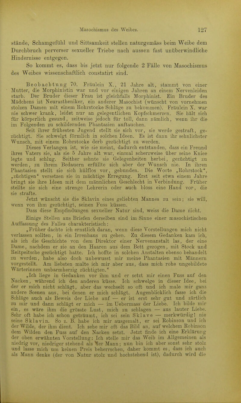 stände, Schamgefühl und Sittsamkeit stellen naturgemäss beim Weibe dem Durchbruch perverser sexueller Triebe nach aussen fast unüberwindliche Hindernisse entgegen. So kommt es, dass bis jetzt nur folgende 2 Fälle von Masochismus des Weibes wissenschaftlich constatirt sind. Beobachtung 70. Fräulein X., 21 Jahre alt, stammt von einer Mutter, die Morphinistin war und vor einigen Jahren an einem Nervenleiden starb. Der Bruder dieser Frau ist gleichfalls Morphinist. Ein Bruder des Mädchens ist Neurastheniker, ein anderer Masochist (wünscht von vornehmen stolzen Damen mit einem Rohrstocke Schläge zu bekommen). Fräulein X. war nie schwer krank, leidet nur an gelegentlichen Kopfschmerzen. Sie hält sich für körperlich gesund, zeitweise jedoch für toll, dann nämlich, wenn ihr die im Folgenden zu schildernden Phantasien auftauchen. Seit ihrer frühesten Jugend stellt sie sich vor, sie werde gestraft, ge- züchtigt. Sie schwelgt förmlich in solchen Ideen. Es ist dann ihr sehnlichster Wunsch, mit einem Rohrstocke derb gezüchtigt zu werden. Dieses Verlangen ist, wie sie meint, dadurch entstanden, dass ein Freund ihres Vaters sie, als sie 5 Jahre alt war, einmal scherzweise über seine Kniee legte und schlug. Seither sehnte sie Gelegenheiten herbei, gezüchtigt zu werden, zu ihrem Bedauern erfüllte sich aber der Wunsch nie. In ihren Phantasien stellt sie sich hülflos vor, gebunden. Die Worte „Rohrstock, „züchtigen versetzen sie in mächtige Erregung. Erst seit etwa einem Jahre bringt sie ihre Ideen mit dem männlichen Geschlecht in Verbindung. Früher stellte sie sich eine strenge Lehrerin oder auch bloss eine Hand vor, die sie strafte. Jetzt wünscht sie die Sklavin eines geliebten Mannes zu sein; sie will, wenn von ihm gezüchtigt, seinen Fuss küssen. Dass diese Empfindungen sexueller Natur sind, weiss die Dame nicht. Einige Stellen aus Briefen derselben sind im Sinne einer masochistischen Auffassung des Falles charakteristisch: „Früher dachte ich ernstlich daran, wenn diese Vorstellungen mich nicht verlassen sollten, in ein Irrenhaus zu gehen. Zu diesem Gedanken kam ich, als ich die Geschichte von dem Direktor einer Nervenanstalt las, der eine Dame, nachdem er sie an den Haaren aus dem Bett gezogen, mit Stock und Reitpeitsche gezüchtigt hatte. Ich hoffte in solchen Anstalten ebenso behandelt zu werden, habe also doch unbewusst mir meine Phantasien mit Männern vorgestellt. Am liebsten malte ich mir aber aus, dass mich rohe ungebildete Wärterinnen unbarmherzig züchtigten. „Ich liege in Gedanken vor ihm und er setzt mir einen Fuss auf den Nacken, während ich den anderen küsse. Ich schwelge in dieser Idee, bei der er mich nicht schlägt, aber das wechselt so oft und ich male mir ganz andere Scenen aus, bei denen er mich schlägt. Augenblicklich fasse ich die Schläge auch als Beweis der Liebe auf — er ist erst sehr gut und zärtlich zu mir und dann schlägt er mich — im Uebermass der Liebe. Ich bilde mir ein, es wäre ihm die grösste Lust, mich zu schlagen — aus lauter Liebe. Sehr oft habe ich schon geträumt, ich sei sein Sklave — merkwürdig! nie seine Sklavin. So z. B. habe ich mir ausgemalt, er sei Robinson und ich der Wilde, der ihm dient. Ich sehe mir oft das Bild an, auf welchem Robinson dem Wilden den Fuss auf den Nacken setzt. Jetzt finde ich eine Erklärung der oben erwähnten Vorstellung: Ich stelle mir das Weib im Allgemeinen als niedrig vor, niedrigerstehend als Her Mann; nun bin ich aber sonst sehr stolz und lasse mich um keinen Preis beherrschen, daher kommt es, dass ich auch als Mann denke (der von Natur stolz und hochstehend ist), dadurch wird die