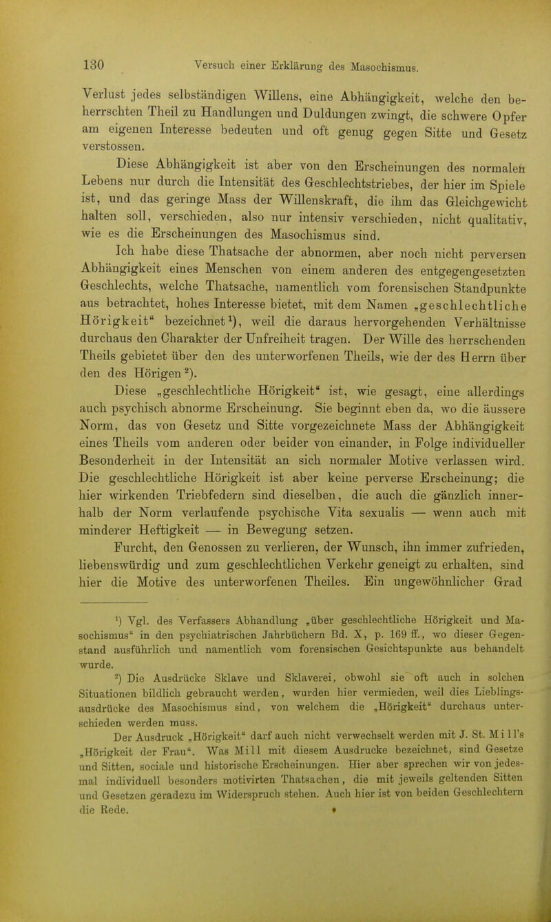 Verlust jedes selbständigen Willens, eine Abhängigkeit, welche den be- herrschten Theil zu Handlungen und Duldungen zwingt, die schwere Opfer am eigenen Interesse bedeuten und oft genug gegen Sitte und Gesetz Verstössen. Diese Abhängigkeit ist aber von den Erscheinungen des normalen Lebens nur durch die Intensität des Geschlechtstriebes, der hier im Spiele ist, und das geringe Mass der Willenskraft, die ihm das Gleichgewicht halten soll, verschieden, also nur intensiv verschieden, nicht qualitativ, wie es die Erscheinungen des Masochismus sind. Ich habe diese Thatsache der abnormen, aber noch nicht perversen Abhängigkeit eines Menschen von einem anderen des entgegengesetzten Geschlechts, welche Thatsache, namentlich vom forensischen Standpunkte aus betrachtet, hohes Interesse bietet, mit dem Namen „geschlechtliche Hörigkeit bezeichnet1), weil die daraus hervorgehenden Verhältnisse durchaus den Charakter der Unfreiheit tragen. Der Wille des herrschenden Theils gebietet über den des unterworfenen Theils, wie der des Herrn über den des Hörigen 2). Diese „geschlechtliche Hörigkeit ist, wie gesagt, eine allerdings auch psychisch abnorme Erscheinung. Sie beginnt eben da, wo die äussere Norm, das von Gesetz und Sitte vorgezeichnete Mass der Abhängigkeit eines Theils vom anderen oder beider von einander, in Folge individueller Besonderheit in der Intensität an sich normaler Motive verlassen wird. Die geschlechtliche Hörigkeit ist aber keine perverse Erscheinung; die hier wirkenden Triebfedern sind dieselben, die auch die gänzlich inner- halb der Norm verlaufende psychische Vita sexualis — wenn auch mit minderer Heftigkeit — in Bewegung setzen. Furcht, den Genossen zu verlieren, der Wunsch, ihn immer zufrieden, liebenswürdig und zum geschlechtlichen Verkehr geneigt zu erhalten, sind hier die Motive des unterworfenen Theiles. Ein ungewöhnlicher Grad *) Vgl. des Verfassers Abhandlung „über geschlechtliche Hörigkeit und Ma- sochismus in den psychiatrischen Jahrbüchern Bd. X, p. 169 ff., wo dieser Gegen- stand ausführlich und namentlich vom forensischen Gesichtspunkte aus behandelt wurde. 2) Die Ausdrücke Sklave und Sklaverei, obwohl sie oft auch in solchen Situationen bildlich gebraucht werden, wurden hier vermieden, weil dies Lieblings- ausdrücke des Masochismus sind, von welchem die „Hörigkeit durchaus unter- schieden werden muss. Der Ausdruck „Hörigkeit darf auch nicht verwechselt werden mit J. St. Mi 1 l's „Hörigkeit der Frau. Was Mi 11 mit diesem Ausdrucke bezeichnet, sind Gesetze und Sitten, sociale und historische Erscheinungen. Hier aber sprechen wir von jedes- mal individuell besonders motivirten Thatsachen, die mit jeweils geltenden Sitten und Gesetzen geradezu im Widerspruch stehen. Auch hier ist von beiden Geschlechtern die Rede. • -