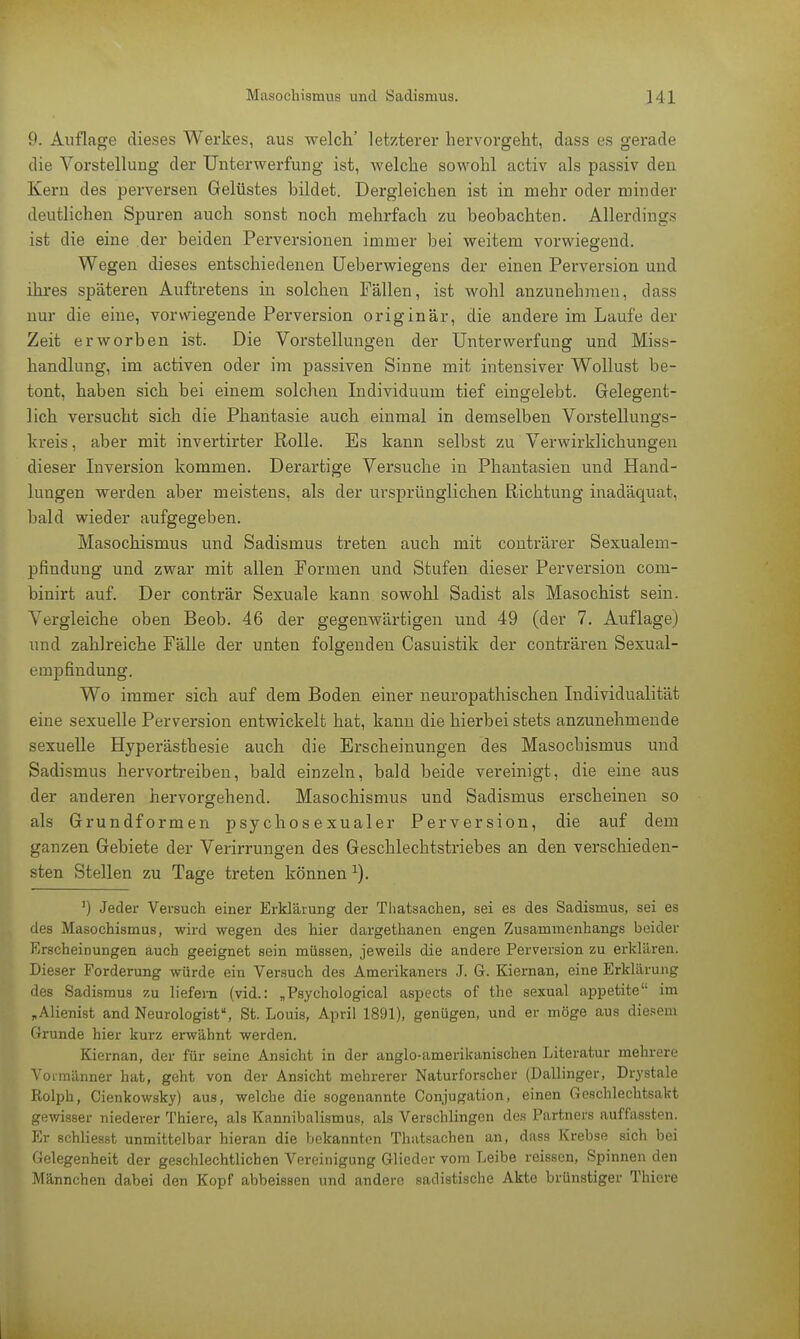 9. Auflage dieses Werkes, aus welch' letzterer hervorgeht, dass es gerade die Vorstellung der Unterwerfung ist, welche sowohl activ als passiv den Kern des perversen Gelüstes bildet. Dergleichen ist in mehr oder minder deutlichen Spuren auch sonst noch mehrfach zu beobachten. Allerdings ist die eine der beiden Perversionen immer bei weitem vorwiegend. Wegen dieses entschiedenen Ueberwiegens der einen Perversion und ihres späteren Auftretens in solchen Fällen, ist wohl anzunehmen, dass nur die eine, vorwiegende Perversion originär, die andere im Laufe der Zeit erworben ist. Die Vorstellungen der Unterwerfung und Miss- handlung, im activen oder im passiven Sinne mit intensiver Wollust be- tont, haben sich bei einem solchen Individuum tief eingelebt. Gelegent- lich versucht sich die Phantasie auch einmal in demselben Vorstellungs- kreis , aber mit invertirter Rolle. Es kann selbst zu Verwirklichungen dieser Inversion kommen. Derartige Versuche in Phantasien und Hand- lungen werden aber meistens, als der ursprünglichen Richtung inadäquat, bald wieder aufgegeben. Masochismus und Sadismus treten auch mit conträrer Sexualem- pfindung und zwar mit allen Formen und Stufen dieser Perversion com- binirt auf. Der conträr Sexuale kann sowohl Sadist als Masochist sein. Vergleiche oben Beob. 46 der gegenwärtigen und 49 (der 7. Auflage) und zahlreiche Fälle der unten folgenden Casuistik der conträren Sexual- empfindung. Wo immer sich auf dem Boden einer neuropathischen Individualität eine sexuelle Perversion entwickelt hat, kann die hierbei stets anzunehmende sexuelle Hyperästhesie auch die Erscheinungen des Masochismus und Sadismus hervortreiben, bald einzeln, bald beide vereinigt, die eine aus der anderen hervorgehend. Masochismus und Sadismus erscheinen so als Grundformen psychosexualer Perversion, die auf dem ganzen Gebiete der Verirrungen des Geschlechtstriebes an den verschieden- sten Stellen zu Tage treten können 1). ') Jeder Versuch einer Erklärung der Thatsachen, sei es des Sadismus, sei es des Masochismus, wird wegen des hier dargethanen engen Zusammenhangs beider Erscheinungen auch geeignet sein müssen, jeweils die andere Perversion zu erklären. Dieser Forderung würde ein Versuch des Amerikaners J. G. Kiernan, eine Erklärung des Sadismus zu liefern (vid.: „Psychological aspects of the sexual appetite im „Alienist and Neurologist, St. Louis, April 1891), genügen, und er möge aus diesem Grunde hier kurz erwähnt werden. Kiernan, der für seine Ansicht in der anglo-amerikanischen Literatur mehrere Vonnänner hat, geht von der Ansicht mehrerer Naturforscher (Dallinger, Drystale Rolph, Cienkowsky) aus, welche die sogenannte Conjugation, einen Geschlechtsakt gewisser niederer Thiere, als Kannibalismus, als Verschlingen des Partners auffassten. Er schliesst unmittelbar hieran die bekannten Thatsachen an, dass Krebse sich bei Gelegenheit der geschlechtlichen Vereinigung Glieder vom Leibe reissen, Spinnen den Männchen dabei den Kopf abbeissen und andere sadistische Akte brünstiger Thiere