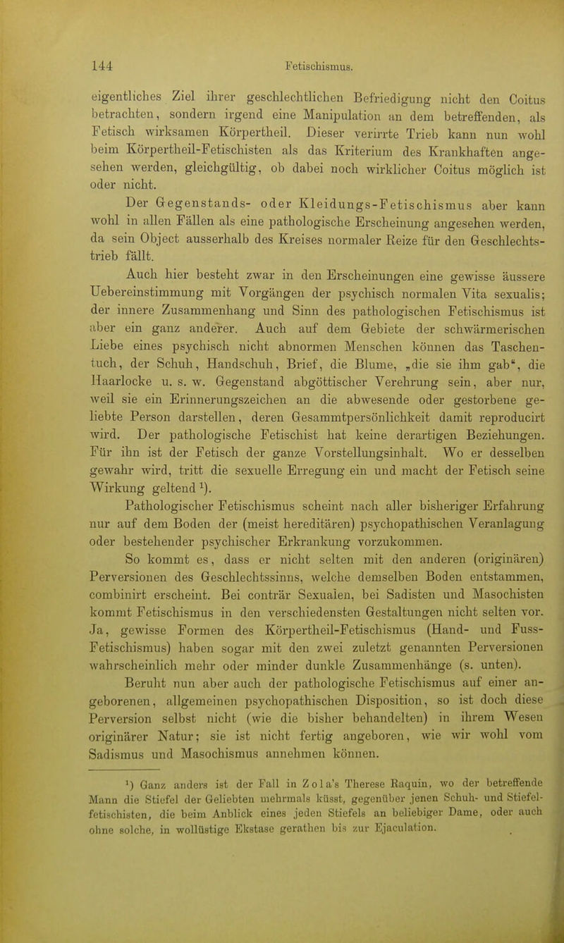 eigentliches Ziel ihrer geschlechtlichen Befriedigung nicht den Coitus betrachten, sondern irgend eine Manipulation an dem betreffenden, als Fetisch wirksamen Körpertheil. Dieser verirrte Trieb kann nun wohl beim Körpertheil-Fetischisten als das Kriterium des Krankhaften ange- sehen werden, gleichgültig, ob dabei noch wirklicher Coitus möglich ist oder nicht. Der Gegenstands- oder Kleidungs-Fetischismus aber kann wohl in allen Fällen als eine pathologische Erscheinung angesehen werden, da sein Object ausserhalb des Kreises normaler Reize für den Geschlechts- trieb fällt. Auch hier besteht zwar in den Erscheinungen eine gewisse äussere Uebereinstimmung mit Vorgängen der psychisch normalen Vita sexualis; der innere Zusammenhang und Sinn des pathologischen Fetischismus ist aber ein ganz anderer. Auch auf dem Gebiete der schwärmerischen Liebe eines psychisch nicht abnormen Menschen können das Taschen- tuch, der Schuh, Handschuh, Brief, die Blume, „die sie ihm gab, die Haarlocke u. s. w. Gegenstand abgöttischer Verehrung sein, aber nur, weil sie ein Erinnerungszeichen an die abwesende oder gestorbene ge- liebte Person darstellen, deren Gesammtpersönlichkeit damit reproducirt wird. Der pathologische Fetischist hat keine derartigen Beziehungen. Für ihn ist der Fetisch der ganze Vorstellungsinhalt. Wo er desselben gewahr wird, tritt die sexuelle Erregung ein und macht der Fetisch seine Wirkung geltend 1). Pathologischer Fetischismus scheint nach aller bisheriger Erfahrung nur auf dem Boden der (meist hereditären) psychopathischen Veranlagung oder bestehender psychischer Erkrankung vorzukommen. So kommt es, dass er nicht selten mit den anderen (originären) Perversionen des Geschlechtssinns, welche demselben Boden entstammen, combinirt erscheint. Bei conträr Sexualen, bei Sadisten und Masochisten kommt Fetischismus in den verschiedensten Gestaltungen nicht selten vor. Ja, gewisse Formen des Körpertheil-Fetischismus (Hand- und Fuss- Fetischismus) haben sogar mit den zwei zuletzt genannten Perversionen wahrscheinlich mehr oder minder dunkle Zusammenhänge (s. unten). Beruht nun aber auch der pathologische Fetischismus auf einer an- geborenen, allgemeinen psychopathischen Disposition, so ist doch diese Perversion selbst nicht (wie die bisher behandelten) in ihrem Wesen originärer Natur; sie ist nicht fertig angeboren, wie wir wohl vom Sadismus und Masochismus annehmen können. *) Ganz anders ist der Fall in Zola's Therese Raquin, wo der betreffende Mann die Stiefel der Geliebten mehrmals küsst, gegenüber jenen Schuh- und Stiefel- fetischisten, die beim Anblick eines jeden Stiefels an beliebiger Dame, oder auch ohne solche, in wollüstige Ekstase gerathen bis zur Ejaculation.