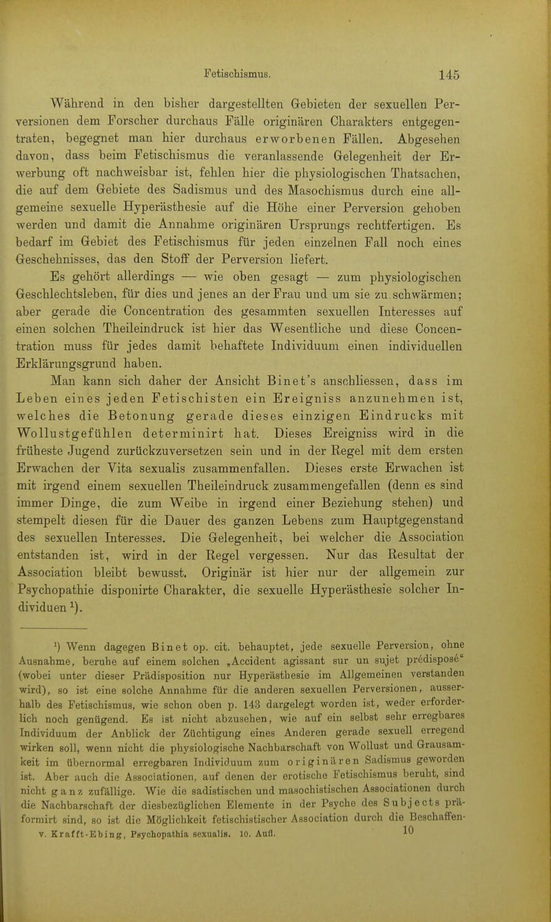 Während in den bisher dargestellten Gebieten der sexuellen Per- versionen dem Forscher durchaus Fälle originären Charakters entgegen- traten, begegnet man hier durchaus erworbenen Fällen. Abgesehen davon, dass beim Fetischismus die veranlassende Gelegenheit der Er- werbung oft nachweisbar ist, fehlen hier die physiologischen Thatsachen, die auf dem Gebiete des Sadismus und des Masochismus durch eine all- gemeine sexuelle Hyperästhesie auf die Höhe einer Perversion gehoben werden und damit die Annahme originären Ursprungs rechtfertigen. Es bedarf im Gebiet des Fetischismus für jeden einzelnen Fall noch eines Geschehnisses, das den Stoff der Perversion liefert. Es gehört allerdings — wie oben gesagt — zum physiologischen Geschlechtsleben, für dies und jenes an der Frau und um sie zu schwärmen; aber gerade die Concentration des gesammten sexuellen Interesses auf einen solchen Theileindruck ist hier das Wesentliche und diese Concen- tration muss für jedes damit behaftete Individuum einen individuellen Erklärungsgrund haben. Man kann sich daher der Ansicht Bin et's anschliessen, dass im Leben eines jeden Fetischisten ein Ereigniss anzunehmen ist, welches die Betonung gerade dieses einzigen Eindrucks mit Wollustgefühlen determinirt hat. Dieses Ereigniss wird in die früheste Jugend zurückzuversetzen sein und in der Regel mit dem ersten Erwachen der Vita sexualis zusammenfallen. Dieses erste Erwachen ist mit irgend einem sexuellen Theileindruck zusammengefallen (denn es sind immer Dinge, die zum Weibe in irgend einer Beziehung stehen) und stempelt diesen für die Dauer des ganzen Lebens zum Hauptgegenstand des sexuellen Interesses. Die Gelegenheit, bei welcher die Association entstanden ist, wird in der Regel vergessen. Nur das Resultat der Association bleibt bewusst. Originär ist hier nur der allgemein zur Psychopathie disponirte Charakter, die sexuelle Hyperästhesie solcher In- dividuen 1). *) Wenn dagegen Bin et op. cit. behauptet, jede sexuelle Perversion, ohne Ausnahme, beruhe auf einem solchen „Accident agissant sur un sujet predispose {wobei unter dieser Prädisposition nur Hyperästhesie im Allgemeinen verstanden wird), so ist eine solche Annahme für die anderen sexuellen Perversionen, ausser- halb des Fetischismus, wie schon oben p. 143 dargelegt worden ist, weder erforder- lich noch genügend. Es ist nicht abzusehen, wie auf ein selbst sehr erregbares Individuum der Anblick der Züchtigung eines Anderen gerade sexuell erregend wirken soll, wenn nicht die physiologische Nachbarschaft von Wollust und Grausam- keit im übernormal erregbaren Individuum zum originären Sadismus geworden ist. Aber auch die Associationen, auf denen der erotische Fetischismus beruht, sind nicht ganz zufällige. Wie die sadistischen und masochistischen Associationen durch die Nachbarschaft der diesbezüglichen Elemente in der Psyche des Subjects prä- formirt sind, so ist die Möglichkeit fetischistischer Association durch die Beschaffen- v. Krafft-Ebing, Psychopathia sexualis. 10. Aufl. 10