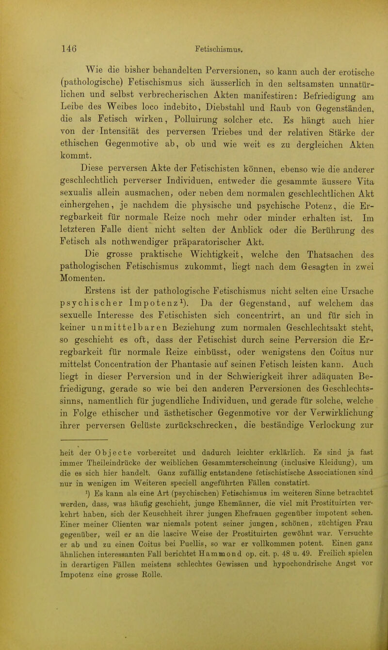 Wie die bisher behandelten Perversionen, so kann auch der erotische (pathologische) Fetischismus sich äusserlich in den seltsamsten unnatür- lichen und selbst verbrecherischen Akten manifestiren: Befriedigung am Leibe des Weibes loco indebito, Diebstahl und Raub von Gegenständen, die als Fetisch wirken, Polluirung solcher etc. Es hängt auch hier von der Intensität des perversen Triebes und der relativen Stärke der ethischen Gegenmotive ab, ob und wie weit es zu dergleichen Akten kommt. Diese perversen Akte der Fetischisten können, ebenso wie die anderer geschlechtlich perverser Individuen, entweder die gesammte äussere Vita sexualis allein ausmachen, oder neben dem normalen geschlechtlichen Akt einhergehen, je nachdem die physische und psychische Potenz, die Er- regbarkeit für normale Reize noch mehr oder minder erhalten ist. Im letzteren Falle dient nicht selten der Anblick oder die Berührung des Fetisch als nothwendiger präparatorischer Akt. Die grosse praktische Wichtigkeit, welche den Thatsachen des pathologischen Fetischismus zukommt, liegt nach dem Gesagten in zwei Momenten. Erstens ist der pathologische Fetischismus nicht selten eine Ursache psychischer Impotenz1). Da der Gegenstand, auf welchem das sexuelle Interesse des Fetischisten sich concentrirt, an und für sich in keiner unmittelbaren Beziehung zum normalen Geschlechtsakt steht, so geschieht es oft, dass der Fetischist durch seine Perversion die Er- regbarkeit für normale Reize einbüsst, oder wenigstens den Coitus nur mittelst Concentration der Phantasie auf seinen Fetisch leisten kann. Auch liegt in dieser Perversion und in der Schwierigkeit ihrer adäquaten Be- friedigung, gerade so wie bei den anderen Perversionen des Geschlechts- sinns, namentlich für jugendliche Individuen, und gerade für solche, welche in Folge ethischer und ästhetischer Gegenmotive vor der Verwirklichung ihrer perversen Gelüste zurückschrecken, die beständige Verlockung zur heit der Objecte vorbereitet und dadurch leichter erklärlich. Es sind ja fast immer Theileindrücke der weiblichen Gesammterscheinung (inclusive Kleidung), um die es sich hier handelt. Ganz zufällig entstandene fetischistische Associationen sind nur in wenigen im Weiteren speciell angeführten Fällen constatirt. ') Es kann als eine Art (psychischen) Fetischismus im weiteren Sinne betrachtet werden, dass, was häufig geschieht, junge Ehemänner, die viel mit Prostituirten ver- kehrt haben, sich der Keuschheit ihrer jungen Ehefrauen gegenüber impotent sehen. Einer meiner Clienten war niemals potent seiner jungen, schönen, züchtigen Frau gegenüber, weil er an die lascive Weise der Prostituirten gewöhnt war. Versuchte er ab und zu einen Coitus bei Puellis, so war er vollkommen potent. Einen ganz ähnlichen interessanten Fall berichtet Hammond op. cit. p. 48 u. 49. Freilich spielen in derartigen Fällen meistens schlechtes Gewissen und hypochondrische Angst vor Impotenz eine grosse Rolle.