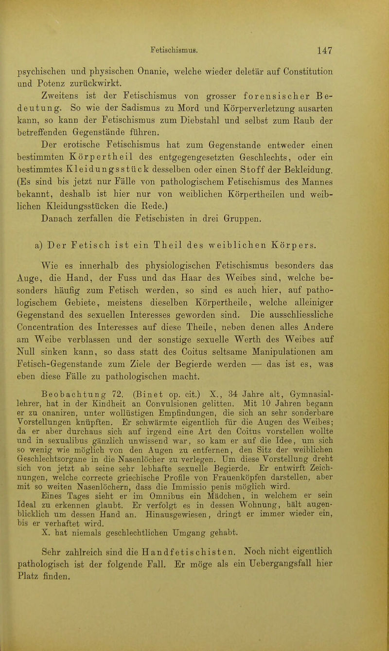 psychischen und physischen Onanie, welche wieder deletär auf Constitution und Potenz zurückwirkt. Zweitens ist der Fetischismus von grosser forensischer Be- deutung. So wie der Sadismus zu Mord und Körperverletzung ausarten kann, so kann der Fetischismus zum Diebstahl und selbst zum Raub der betreffenden Gegenstände führen. Der erotische Fetischismus hat zum Gegenstande entweder einen bestimmten Körpertheil des entgegengesetzten Geschlechts, oder ein bestimmtes Kleidungsstück desselben oder einen Stoff der Bekleidung. (Es sind bis jetzt nur Fälle von pathologischem Fetischismus des Mannes bekannt, deshalb ist hier nur von weiblichen Körpertheilen und weib- lichen Kleidungsstücken die Rede.) Danach zerfallen die Fetiscbisten in drei Gruppen. a) Der Fetisch ist ein Theil des weiblichen Körpers. Wie es innerhalb des physiologischen Fetischismus besonders das Auge, die Hand, der Fuss und das Haar des Weibes sind, welche be- sonders häufig zum Fetisch werden, so sind es auch hier, auf patho- logischem Gebiete, meistens dieselben Körpertheile, welche alleiniger Gegenstand des sexuellen Interesses geworden sind. Die ausschliessliche Concentration des Interesses auf diese Theile, neben denen alles Andere am Weibe verblassen und der sonstige sexuelle Werth des Weibes auf Null sinken kann, so dass statt des Coitus seltsame Manipulationen am Fetisch-Gegenstande zum Ziele der Begierde werden — das ist es, was eben diese Fälle zu pathologischen macht. Beobachtung 72. (Binet op. cit.) X., 34 Jahre alt, Gymnasial- lehrer, hat in der Kindheit an Convulsionen gelitten. Mit 10 Jahren begann er zu onaniren, unter wollüstigen Empfindungen, die sich an sehr sonderbare Vorstellungen knüpften. Er schwärmte eigentlich für die Augen des Weibes; da er aber durchaus sich auf irgend eine Art den Coitus vorstellen wollte und in sexualibus gänzlich unwissend war, so kam er auf die Idee, um sich so wenig wie möglich von den Augen zu entfernen, den Sitz der weiblichen Geschlechtsorgane in die Nasenlöcher zu verlegen. Um diese Vorstellung dreht sich von jetzt ab seine sehr lebhafte sexuelle Begierde. Er entwirft Zeich- nungen, welche correcte griechische Profile von Frauenköpfen darstellen, aber mit so weiten Nasenlöchern, dass die Immissio penis möglich wird. Eines Tages sieht er im Omnibus ein Mädchen, in welchem er sein Ideal zu erkennen glaubt. Er verfolgt es in dessen Wohnung, hält augen- blicklich um dessen Hand an. Hinausgewiesen, dringt er immer wieder ein, bis er verhaftet wird. X. hat niemals geschlechtlichen Umgang gehabt. Sehr zahlreich sind dieHandfetischisten. Noch nicht eigentlich pathologisch ist der folgende Fall. Er möge als ein Uebergangsfall hier Platz finden.