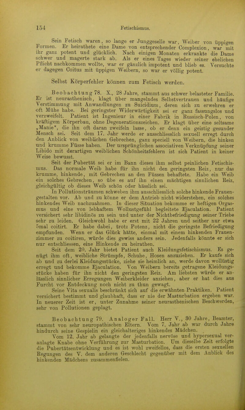 Sein Fetisch waren, so lange er Junggeselle war, Weiber von üppigen Formen. Er heirathete eine Dame von entsprechender Complexion, war mit ihr ganz potent und glücklich. Nach einigen Monaten erkrankte die Dame schwer und magerte stark ab. Als er eines Tages wieder seiner ehelichen Pflicht nachkommen wollte, war er gänzlich impotent und blieb es. Versuchte er dagegen Coitus mit üppigen Weibern, so war er völlig potent. Selbst Körperfehler können zum Fetisch werden. Beobachtung 78. X., 28 Jahre, stammt aus schwer belasteter Familie. Er ist neurasthenisch, klagt über mangelndes Selbstvertrauen und häufige Verstimmung mit Anwandlungen zu Suicidium, deren sich zu erwehren er oft Mühe habe. Bei geringster Widerwärtigkeit sei er ganz fassungslos und verzweifelt. Patient ist Ingenieur in einer Fabrik in Russisch-Polen, von kräftigem Körperbau, ohne Degenerationszeichen. Er klagt über eine seltsame „Manie, die ihn oft daran zweifeln lasse, ob er denn ein geistig gesunder Mensch sei. Seit dem 17. Jahr werde er ausschliesslich sexuell erregt durch den Anblick von weiblichen Gebrechen, ganz speciell von Weibern, die hinken und krumme Füsse haben. Der ursprünglichen associativen Verknüpfung seiner Libido mit derartigen weiblichen Schönheitsfehlern ist sich Patient in keiner Weise bewusst. Seit der Pubertät sei er im Bann dieses ihm selbst peinlichen Fetischis- mus. Das normale Weib habe für ihn nicht den geringsten Eeiz, nur das krumme, hinkende, mit Gebrechen an den Füssen behaftete. Habe ein Weib ein solches Gebrechen, so übe es auf ihn einen mächtigen sinnlichen Keiz, gleichgültig ob dieses Weib schön oder hässlich sei. In Pollutionsträumen schweben ihm ausschliesslich solche hinkende Frauen- gestalten vor. Ab und zu könne er dem Antrieb nicht widerstehen, ein solches hinkendes Weib nachzuahmen. In dieser Situation bekomme er heftigen Orgas- mus und eine von lebhaftem Wollustgefühl begleitete Ejaculation. Patient versichert sehr libidinös zu sein und unter der Nichtbefriedigung seiner Triebe sehr zu leiden. Gleichwohl habe er erst mit 22 Jahren und seither nur etwa 5mal coitirt. Er habe dabei, trotz Potenz, nicht die geringste Befriedigung empfunden. Wenn er das Glück hätte, einmal mit einem hinkenden Frauen- zimmer zu coitiren, würde dies gewiss anders sein. Jedenfalls könnte er sich nur entschliessen, eine Hinkende zu heirathen. Seit dem 20. Jahr bietet Patient auch Kleidungsfetischismus. Es ge- nügt ihm oft, weibliche Strümpfe, Schuhe, Hosen anzuziehen. Er kaufe sich ab und zu derlei Kleidungsstücke, ziehe sie heimlich an, werde davon wollüstig erregt und bekomme Ejaculation. Von Weibern bereits getragene Kleidungs- stücke haben für ihn nicht den geringsten Keiz. Am liebsten würde er an- lässlich sinnlicher Erregungen Weiberkleider anziehen, aber er hat dies aus Furcht vor Entdeckung noch nicht zu thun gewagt. Seine Vita sexualis beschränkt sich auf die erwähnten Praktiken. Patient versichert bestimmt und glaubhaft, dass er nie der Masturbation ergeben war. In neuerer Zeit ist er, unter Zunahme seiner neurasthenischen Beschwerden, sehr von Pollutionen geplagt. Beobachtung 79. Analoger Fall. Herr V., 80 Jahre, Beamter, stammt von sehr neuropathischen Eltern. Vom 7. Jahr ab war durch Jahre hindurch seine Gespielin ein gleichalteriges hinkendes Mädchen. > Vom 12. Jahr ab gelangte der jedenfalls nervöse und hypersexual ver- anlagte Knabe ohne Verführung zur Masturbation. Um dieselbe Zeit erfolgte die Pubertätsentwicklung und es ist wohl zweifellos, dass die ersten sexuellen Regungen des V. dem anderen Geschlecht gegenüber mit dem Anblick des hinkenden Mädchens zusammenfielen.