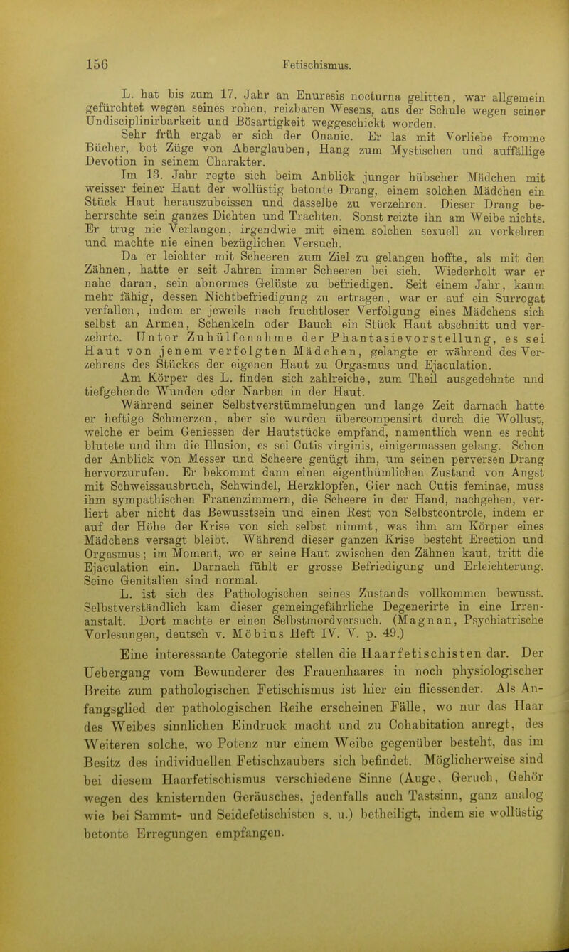 L. hat bis zum 17. Jahr an Enuresis nocturna gelitten, war allgemein gefürchtet wegen seines rohen, reizbaren Wesens, aus der Schule wegen seiner Undisciplinirbarkeit und Bösartigkeit weggeschickt worden. Sehr früh ergab er sich der Onanie. Er las mit Vorliebe fromme Bücher, bot Züge von Aberglauben, Hang zum Mystischen und auffällige Devotion in seinem Charakter. Im 13. Jahr regte sich beim Anblick junger hübscher Mädchen mit weisser feiner Haut der wollüstig betonte Drang, einem solchen Mädchen ein Stück Haut herauszubeissen und dasselbe zu verzehren. Dieser Drang be- herrschte sein ganzes Dichten und Trachten. Sonst reizte ihn am Weibe nichts. Er trug nie Verlangen, irgendwie mit einem solchen sexuell zu verkehren und machte nie einen bezüglichen Versuch. Da er leichter mit Scheeren zum Ziel zu gelangen hoffte, als mit den Zähnen, hatte er seit Jahren immer Scheeren bei sich. Wiederholt war er nahe daran, sein abnormes Gelüste zu befriedigen. Seit einem Jahr, kaum mehr fähig, dessen Nichtbefriedigung zu ertragen, war er auf ein Surrogat verfallen, indem er jeweils nach fruchtloser Vei-folgung eines Mädchens sich selbst an Armen, Schenkeln oder Bauch ein Stück Haut abschnitt und ver- zehrte. Unter Zuhülfenahme der Phantasievorstellung, es sei Haut von jenem verfolgten Mädchen, gelangte er während des Ver- zehrens des Stückes der eigenen Haut zu Orgasmus und Ejaculation. Am Körper des L. finden sich zahlreiche, zum TheÜ ausgedehnte und tiefgehende Wunden oder Narben in der Haut. Während seiner Selbstverstümmelungen und lange Zeit darnach hatte er heftige Schmerzen, aber sie wurden übercompensirt durch die Wollust, welche er beim Geniessen der Hautstücke empfand, namentlich wenn es recht blutete und ihm die Hlusion, es sei Cutis virginis, einigerrnassen gelang. Schon der Anblick von Messer und Scheere genügt ihm, um seinen perversen Drang hervorzurufen. Er bekommt dann einen eigenthümlichen Zustand von Angst mit Schweissausbruch, Schwindel, Herzklopfen, Gier nach Cutis feminae, muss ihm sympathischen Frauenzimmern, die Scheere in der Hand, nachgehen, ver- liert aber nicht das Bewusstsein und einen Rest von Selbstcontrole, indem er auf der Höhe der Krise von sich selbst nimmt, was ihm am Körper eines Mädchens versagt bleibt. Während dieser ganzen Krise besteht Erection und Orgasmus; im Moment, wo er seine Haut zwischen den Zähnen kaut, tritt die Ejaculation ein. Darnach fühlt er grosse Befriedigung und Erleichterung. Seine Genitalien sind normal. L. ist sich des Pathologischen seines Zustands vollkommen bewusst. Selbstverständlich kam dieser gemeingefährliche Degenerirte in eine Irren- anstalt. Dort machte er einen Selbstmordversuch. (Magnan, Psychiatrische Vorlesungen, deutsch v. Möbius Heft IV. V. p. 49.) Eine interessante Categorie stellen die Haarfetischisten dar. Der Uebergang vom Bewunderer des Frauenhaares in noch physiologischer Breite zum pathologischen Fetischismus ist hier ein fliessender. Als An- fangsglied der pathologischen Reihe erscheinen Fälle, wo nur das Haar des Weibes sinnlichen Eindruck macht und. zu Cohabitation anregt, des Weiteren solche, wo Potenz nur einem Weibe gegenüber besteht, das im Besitz des individuellen Fetischzaubers sich befindet. Möglicherweise sind bei diesem Haarfetischismus verschiedene Sinne (Auge, Geruch, Gehör wegen des knisternden Geräusches, jedenfalls auch Tastsinn, ganz analog wie bei Sammt- und Seidefetischisten s. u.) betheiligt, indem sie wollüstig betonte Erregungen empfangen.