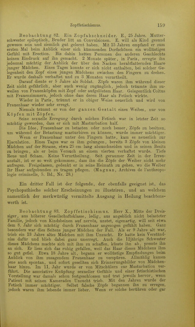 Beobachtung 82. Ein Zopfabschneider. E., 25 Jahre. Mutter- schwester epileptisch, Bruder litt an Convulsionen. E. will als Kind gesund gewesen sein und ziemlich gut gelernt haben. Mit 15 Jahren empfand er zum ersten Mal beim Anblick einer sich kämmenden Dorfschönen ein wollüstiges Gefühl mit Erection. Bis dahin hatten Personen des anderen Geschlechts keinen Eindruck auf ihn gemacht. 2 Monate später, in Paris, erregte ihn jedesmal mächtig der Anblick der über den Nacken herabflatternden Haare junger Mädchen. Eines Tages konnte er sich nicht enthalten, bei solcher Ge- legenheit den Zopf eines jungen Mädchens zwischen den Fingern zu drehen. Er wurde deshalb verhaftet und zu 3 Monaten verurtheilt. ■Darauf diente er 5 Jahre als Soldat. Zöpfe waren ihm während dieser Zeit nicht gefährlich', aber auch wenig zugänglich, jedoch träumte ihm zu- weilen von Prauenköpfen mit Zopf oder aufgelöstem Haar. Gelegentlich Coitus mit Frauenzimmern, jedoch ohne dass deren Haar als Fetisch wirkte. Wieder in Paris, träumt er in obiger Weise neuerlich und wird von Frauenhaar wieder sehr erregt. Niemals träumt er von der ganzen Gestalt eines Weibes, nur von Köpfen mit Zöpfen. Seine sexuelle Erregung durch solchen Fetisch war in letzter Zeit so mächtig geworden, dass er sich mit Masturbation half. Die Idee, Frauenhaar zu betasten oder noch besser, Zöpfe zu besitzen, um während der Betastung masturbiren zu können, wurde immer mächtiger. Wenn er Frauenhaar unter den Fingern hatte, kam es neuerlich zur Ejaculation. Eines Tages war es ihm gelungen, bereits 3 Zöpfe von kleinen Mädchen auf der Strasse, etwa 25 cm lang abzuschneiden und in seinen Besitz zu bringen, als er beim Versuch an einem vierten verhaftet wurde. Tiefe Reue und Scham. Keine Verurtheilung. Seit geraumer Zeit in der Irren- anstalt, ist er so weit gekommen, dass ihn die Zöpfe der Weiber nicht mehr aufregen. Freigelassen, gedenkt er in seine Heimath zu gehen, wo die Weiber ihr Haar aufgebunden zu tragen pflegen. (Magnan, Archives de l'anthropo- logie criminelle, 5. Bd., Nr. 28.) Ein dritter Fall ist der folgende, der ebenfalls geeignet ist, das Psychopathische solcher Erscheinungen zu illustriren, und an welchem namentlich der merkwürdig vermittelte Ausgang in Heilung beachtens- werth ist. Beobachtung 83. Zopffetischismus. Herr X., Mitte der Dreis- siger, aus höherer Gesellschaftsklasse, ledig, aus angeblich nicht belasteter Familie, jedoch von Kindsbeinen auf nervös, unstet, eigenartig, will seit etwa dem 8. Jahr sich mächtig durch Frauenhaar angezogen gefühlt haben. Ganz besonders war dies Seitens junger Mädchen der Fall. Als er 9 Jahre alt war, trieb ein 13 Jahre altes Mädchen mit ihm Unzucht. Er hatte kein Verständ- niss dafür und blieb dabei ganz unerregt. Auch die 12jährige Schwester dieses Mädchens machte sich mit ihm zu schaffen, küsste ihn ab, presste ihn an sich. Er Hess sich das ruhig gefallen, weil das Haar dieses Mädchens ihm so gut gefiel. Etwa 18 Jahre alt, begann er wollüstige Empfindungen beim Anblick von ihm zusagendem Frauenhaar zu verspüren. Allmählig kamen jene auch spontan, und sofort gesellten sich Erinnerungsbilder von Mädchen- haar hinzu. Im 11. Jahr wurde er von Mitschülern zur Masturbation ver- führt. Die associative Knüpfung sexueller Gefühle und einer fetischistischen Vorstellung war damals schon festgeschlossen und trat jeweils hervor, wenn Patient mit seinen Kameraden Unzucht trieb. Mit den Jahren wurde der Fetisch immer mächtiger. Selbst falsche Zöpfe begannen ihn zu erregen, jedoch waren ihm lebende immer lieber. Wenn er solche berühren oder gar