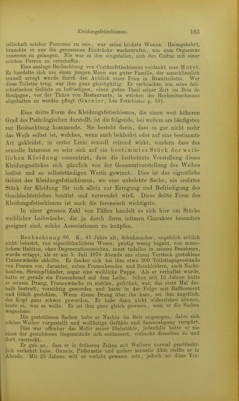 Seilschaft solcher Personen zu sein, war seine höchste Wonne. Heimgekehrt, brauchte er nur die genossenen Eindrücke wachzurufen, um zum Orgasmus venereus zu gelangen. Nie war es ihm eingefallen, sich den Coitus mit einer solchen Person zu verschaffen. Eine analoge Beobachtung von Costümfetischismus verdankt man M o t e t. Es handelte sich um einen jungen Mann aus guter Pamilie, der ausschliesslich sexuell erregt wurde durch den Anblick einer Frau in Brauttoilette. Wer diese Toilette trug, war ihm ganz gleichgültig. Er verbrachte, um seine feti- schistischen Gelüste zu befriedigen, einen guten Theil seiner Zeit im Bois de Bouhogne, vor der Thüre von Kestaurants, in welchen der Hochzeitsschmaus abgehalten zu werden pflegt (Garnier, Les Fetichistes p. 59). Eine dritte Form des Kleidungsfetischismus, die einen weit höheren Grad des Pathologischen darstellt, ist die folgende, bei weitem am häufigsten zur Beobachtung kommende. Sie besteht darin, dass es gar nicht mehr das Weib selbst ist, welches, wenn auch bekleidet oder auf eine bestimmte Art gekleidet, in erster Linie sexuell reizend wirkt, sondern dass das sexuelle Interesse so sehr sich auf ein bestimmtes Stück der weib- lichen Kleidung concentrirt, dass die lustbetonte Vorstellung dieses Kleidungsstückes sich gänzlich von der Gesammtvorstellung des Weibes loslöst und so selbstständigen Werth gewinnt. Dies ist das eigentliche Gebiet des Kleidungsfetischismus, wo eine unbelebte Sache, ein isolirtes Stück der Kleidung für sich allein zur Erregung und Befriedigung des Geschlechtstriebes benützt und verwendet wird. Diese dritte Form des Kleidungsfetischismus ist auch die forensisch wichtigste. In einer grossen Zahl von Fällen handelt es sich hier um Stücke weiblicher Leibwäsche, die ja durch ihren intimen Charakter besonders geeignet sind, solche Associationen zu knüpfen. Beobachtung 86. K., 45 Jahre alt, Schuhmacher, angeblich erblich nicht belastet, von eigenthümlichem Wesen, geistig wenig begabt, von männ- lichem Habitus, ohne Degenerationszeichen, sonst tadellos in seinem Benehmen, wurde ertappt, als er am 5. Juli 1876 Abends aus einem Versteck gestohlene Frauenwäsche abholte. Es fanden sich bei ihm etwa 300 Toilettegegenstände von Frauen vor, darunter, neben Frauenhemden und Beinkleidern, auch Nacht- hauben, Strumpfbänder, sogar eine weibliche Puppe. Als er verhaftet wurde, hatte er gerade ein Frauenhemd auf dem Leibe. Schon seit 13 Jahren hatte er seinem Drang, Frauenwäsche zu stehlen, gefröhnt, war, das erste Mal des- halb bestraft, vorsichtig geworden und hatte in der Folge mit Raffinement und Glück gestohlen. Wenn dieser Drang über ihn kam, sei ihm ängstlich, der Kopf ganz schwer geworden. Er habe dann nicht widerstehen können, koste es, was es wolle. Es sei ihm ganz gleich gewesen, wem er die Sachen wegnehme. Die gestohlenen Sachen habe er Nachts im Bett angezogen, dabei sich schöne Weiber vorgestellt und wollüstige Gefühle und Samenabgang verspürt. Dies war offenbar das Motiv seiner Diebstähle, jedenfalls hatte er nie eines der gestohlenen Gegenstände sich entäussert, vielmehr dieselben da und dort versteckt. Er gab an, dass er in früheren Zeiten mit Weibern normal geschlecht- lich verkehrt habe. Onanie, Päderastie und andere sexuelle Akte stellte er in Abrede. Mit 25 Jahren will er verlobt gewesen sein, jedoch sei diese Ver-