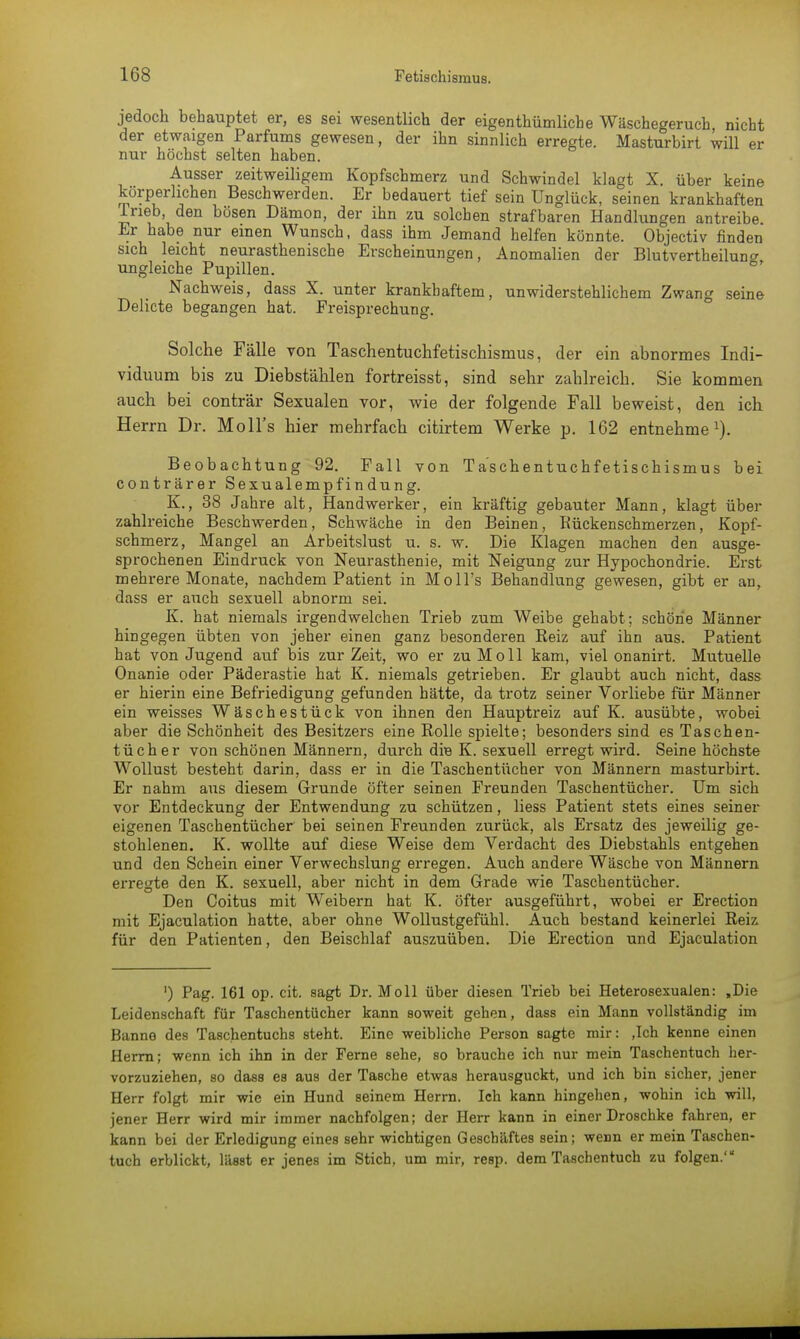 jedoch behauptet er, es sei wesentlich der eigenthümliche Wäschegeruch nicht der etwaigen Parfüms gewesen, der ihn sinnlich erregte. Masturbirt will er nur höchst selten haben. Ausser zeitweiligem Kopfschmerz und Schwindel klagt X. über keine körperlichen Beschwerden. Er bedauert tief sein Unglück, seinen krankhaften Ineb, den bösen Dämon, der ihn zu solchen strafbaren Handlungen antreibe Er habe nur einen Wunsch, dass ihm Jemand helfen könnte. Objectiv finden sich leicht neurasthenische Erscheinungen, Anomalien der Blutvertheiluno- ungleiche Pupillen. Nachweis, dass X. unter krankhaftem, unwiderstehlichem Zwang seine Delicte begangen hat. Freisprechung. Solche Fälle von Taschentuchfetischismus, der ein abnormes Indi- viduum bis zu Diebstählen fortreisst, sind sehr zahlreich. Sie kommen auch bei conträr Sexualen vor, wie der folgende Fall beweist, den ich Herrn Dr. Moll's hier mehrfach citirtem Werke p. 162 entnehme1). Beobachtung 92. Fall von Ta'schentuchfetischismus bei conträrer Sexualempfindung. K., 38 Jahre alt, Handwerker, ein kräftig gebauter Mann, klagt über zahlreiche Beschwerden, Schwäche in den Beinen, Rückenschmerzen, Kopf- schmerz, Mangel an Arbeitslust u. s. w. Die Klagen machen den ausge- sprochenen Eindruck von Neurasthenie, mit Neigung zur Hypochondrie. Erst mehrere Monate, nachdem Patient in Moll's Behandlung gewesen, gibt er an, dass er auch sexuell abnorm sei. K. hat niemals irgendwelchen Trieb zum Weibe gehabt; schöne Männer hingegen übten von jeher einen ganz besonderen Reiz auf ihn aus. Patient hat von Jugend auf bis zur Zeit, wo er zu Moll kam, viel onanirt. Mutuelle Onanie oder Päderastie hat K. niemals getrieben. Er glaubt auch nicht, dass er hierin eine Befriedigung gefunden hätte, da trotz seiner Vorliebe für Männer ein weisses Wäschestück von ihnen den Hauptreiz auf K. ausübte, wobei aber die Schönheit des Besitzers eine Rolle spielte; besonders sind es Taschen- tücher von schönen Männern, durch die K. sexuell erregt wird. Seine höchste Wollust besteht darin, dass er in die Taschentücher von Männern masturbirt. Er nahm aus diesem Grunde öfter seinen Freunden Taschentücher. Um sich vor Entdeckung der Entwendung zu schützen, Hess Patient stets eines seiner eigenen Taschentücher bei seinen Freunden zurück, als Ersatz des jeweilig ge- stohlenen. K. wollte auf diese Weise dem Verdacht des Diebstahls entgehen und den Schein einer Verwechslung erregen. Auch andere Wäsche von Männern erregte den K. sexuell, aber nicht in dem Grade wie Taschentücher. Den Coitus mit Weibern hat K. öfter ausgeführt, wobei er Erection mit Ejaculation hatte, aber ohne Wollustgefühl. Auch bestand keinerlei Reiz für den Patienten, den Beischlaf auszuüben. Die Erection und Ejaculation ') Pag. 161 op. cit. sagt Dr. Moll über diesen Trieb bei Heterosexualen: ,Die Leidenschaft für Taschentücher kann soweit gehen, dass ein Mann vollständig im Banne des Taschentuchs steht. Eine weibliche Person sagte mir: ,Ich kenne einen Herrn; wenn ich ihn in der Ferne sehe, so brauche ich nur mein Taschentuch her- vorzuziehen, so dass es aus der Tasche etwas herausguckt, und ich bin sicher, jener Herr folgt mir wie ein Hund seinem Herrn. Ich kann hingehen, wohin ich will, jener Herr wird mir immer nachfolgen; der Herr kann in einer Droschke fahren, er kann bei der Erledigung eines sehr wichtigen Geschäftes sein; wenn er mein Taschen- tuch erblickt, läBst er jenes im Stich, um mir, resp. dem Taschentuch zu folgen.'