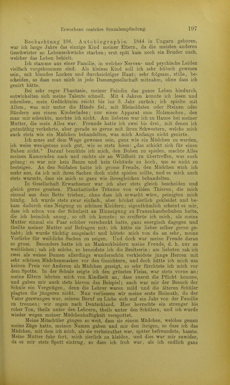 Beobachtung 108. Autobiographie. 1844 in Ungarn geboren, war ich lange Jahre das einzige Kind meiner Eltern, da die meisten anderen Geschwister an Lebensschwäche starben; erst spät kam noch ein Bruder nach, welcher das Leben behielt. Ich stamme aus einer Familie, in welcher Nerven- und psychische Leiden vielfach vorgekommen sind. Als kleines Kind soll ich sehr hübsch gewesen sein, mit blonden Locken und durchsichtiger Haut; sehr folgsam, stille, be- scheiden, so dass man mich in jede Damengesellschaft mitnahm, ohne dass ich genirt hätte. Bei sehr reger Phantasie, meiner Feindin das ganze Leben hindurch, entwickelten sich meine Talente schnell. Mit 4 Jahren konnte ich lesen und schreiben, mein Gedächtniss reicht bis ins 3. Jahr zurück; ich spielte mit Allem, was mir unter die Hände fiel, mit Bleisoldaten oder Steinen oder Bändern aus einem Kinderladen; nur einen Apparat zum Holzmachen, den man mir schenkte, mochte ich nicht. Am liebsten war ich zu Hause bei meiner Mutter, die mein Alles war. Freunde hatte ich zwei bis drei, mit denen ich gutmüthig verkehrte, aber gerade so gerne mit ihren Schwestern, welche mich auch stets wie ein Mädchen behandelten, was mich Anfangs nicht genirte. Ich muss auf dem Wege gewesen sein, ganz wie ein Mädchen zu werden, ich weiss wenigstens noch gut, wie es stets hiess: „das schickt sich für einen Buben nicht. Darauf bemühte ich mich, den Buben zu spielen, machte Alles meinen Kameraden nach und suchte sie an Wildheit zu übertreffen, was auch gelang: es war mir kein Baum und kein Gebäude zu hoch, um es nicht zu besteigen. An den Soldaten hatte ich grosse Freude, den Mädchen wich ich mehr aus, da ich mit ihren Sachen doch nicht spielen sollte, und es mich auch stets wurmte, dass sie mich so ganz wie ihresgleichen behandelten. In Gesellschaft Erwachsener war ich aber stets gleich bescheiden und gleich gerne gesehen. Phantastische Träume von wilden Thieren, die mich einmal aus dem Bette trieben, ohne dass ich erwacht wäre, peinigten mich häufig. Ich wurde stets zwar einfach, aber höchst zierlich gekleidet und be- kam dadurch eine Neigung zu schönen Kleidern; eigenthümlich scheint es mir, dass ich schon von der Schulzeit an Hinneigung zu Frauenhandschuhen hatte, die ich heimlich anzog, so oft ich konnte; so ereiferte ich mich, als meine Mutter einmal ein Paar solcher verschenkt hatte, ganz energisch dagegen und theilte meiner Mutter auf Befragen mit: ich hätte sie lieber selber gerne ge- habt; ich wurde tüchtig ausgelacht und hütete mich von da an sehr, meine Vorliebe für weibliche Sachen zu zeigen. Und doch war meine Freude daran so gross. Besonders hatte ich an Maskenkleidern meine Freude, d. h. nur an weiblichen; sah ich solche, so beneidete ich die Besitzerin; am liebsten sah ich zwei als weisse Damen allerdings wunderschön verkleidete junge Herren mit sehr schönen Mädchenmasken vor den Gesichtern, und doch hätte ich mich um keinen Preis vor Anderen als Mädchen gezeigt, so sehr fürchtete ich mich vor dem Spotte. In der Schule zeigte ich den grössten Fleiss, war stets vorne an; meine Eltern lehrten mich von Kindheit an, dass zuerst die Pflicht komme, und gaben mir auch stets hievon das Beispiel; auch war mir der Besuch der Schule ein Vergnügen, denn die Lehrer waren mild und die älteren Schüler plagten die jüngeren nicht. Nun verliessen wir meine erste Heimath, da der Vater gezwungen war, seinem Beruf zu Liebe sich auf ein Jahr von der Familie zu trennen; wir zogen nach Deutschland. Hier herrschte ein strenger bis roher Ton, theils unter den Lehrern, theils unter den Schülern, und ich wurde wieder wegen meiner Mädchenhaftigkeit verspottet. Meine Mitschüler gingen so weit, dass sie einem Mädchen, welches genau meine Züge hatte, meinen Namen gaben und mir den ihrigen, so dass ich das Mädchen, mit dem ich mich, als sie verheirathet war, später befreundete, hasste. Meine Mutter fuhr fort, mich zierlich zu kleiden, und dies war mir zuwider, da es mir stets Spott eintrug, so dass ich froh war, als ich endlich ganz