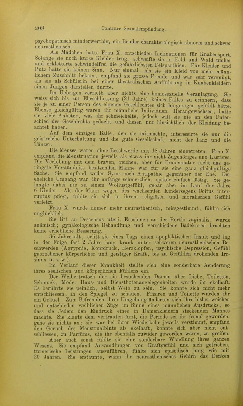 psychopathisch minderwertig, ein Bruder charakterologisch abnorm und schwer neur asthenisch. Als Mädchen hatte Frau X. entschieden Inclinationen für Knabensport Solange sie noch kurze Kleider trug, schweifte sie in Feld und Wald umher und erkletterte schwindelfrei die gefährlichsten Felsparthien. Für Kleider und Putz hatte sie keinen Sinn. Nur einmal, als sie ein Kleid von mehr männ- lichem Zuschnitt bekam, empfand sie grosse Freude und war sehr vergnügt, als sie als Schülerin bei einer theatralischen Aufführung in Knabenkleidern einen Jungen darstellen durfte. Im üebrigen verrieth aber nichts eine homosexuelle Veranlagung. Sie weiss sich bis zur Eheschliessung (21 Jahre) keines Falles zu erinnern, dass sie je zu einer Person des eigenen Geschlechtes sich hingezogen gefühlt hätte. Ebenso gleichgültig waren ihr männliche Individuen. Herangewachsen, hatte sie viele Anbeter, was ihr schmeichelte, jedoch will sie nie an den Unter- schied des Geschlechts gedacht und diesen nur hinsichtlich der Kleidung be- achtet haben. Auf dem einzigen Balle, den sie mitmachte, interessirte sie nur die geistreiche Unterhaltung und die gute Gesellschaft, nicht der Tanz und die Tänzer. Die Menses waren ohne Beschwerde mit 18 Jahren eingetreten. Frau X. empfand die Menstruation jeweils als etwas ihr nicht Zugehöriges und Lästiges. Die Verlobung mit dem braven, reichen, aber für Frauennatur nicht das ge- ringste Verständniss besitzenden Manne war für sie eine ganz gleichgültige Sache. Sie empfand weder Sym- noch Antipathie gegenüber der Ehe. Der eheliche Umgang war ihr anfangs schmerzlich, später einfach lästig. Sie ge- langte dabei nie zu einem Wollustgefühl, gebar aber im Lauf der Jahre 6 Kinder. Als der Mann wegen des wachsenden Kindersegens Goitus inter- ruptus pflog, fühlte sie sich in ihrem religiösen und moralischen Gefühl verletzt. Frau X. wurde immer mehr neurasthenisch, missgestimmt, fühlte sich unglücklich. Sie litt an Descensus uteri, Erosionen an der Portio vaginalis, wurde anämisch; gynäkologische Behandlung und verschiedene Badekuren brachten keine erhebliche Besserung. 36 Jahre alt, erlitt sie eines Tags einen apoplektischen Insult und lag in der Folge fast 2 Jahre lang krank unter schweren neurasthenischen Be- schwerden (Agrypnie, Kopfdruck, Herzklopfen , psychische Depression, Gefühl gebrochener körperlicher und geistiger Kraft, bis zu Gefühlen drohenden Irr- sinns u. s. w.). Im Verlauf dieser Krankheit stellte sich eine sonderbare Aenderung ihres seelischen und körperlichen Fühlens ein. Der Weibertratsch der sie besuchenden Damen über Liebe, Toiletten, Schmuck, Mode, Haus- und Dienstbotenangelegenheiten wurde ihr ekelhaft. Es berührte sie peinlich, selbst Weib zu sein. Sie konnte sich nicht mehr entschliessen, in den Spiegel zu schauen. Frisiren und Toilette wurden ihr ein Gräuel. Zum Befremden ihrer Umgebung änderten sich ihre bisher weichen und entschieden weiblichen Züge im Sinne eines männlichen Ausdrucks, so dass sie Jedem den Eindruck eines in Damenkleidern steckenden Mannes machte. Sie klagte dem vertrauten Arzt, die Periode sei ihr fremd geworden, gehe sie nichts an; sie war bei ihrer Wiederkehr jeweils verstimmt, empfand den Geruch des Menstrualbluts als ekelhaft, konnte sich aber nicht ent- schliessen, zu Parfüms, die ihr ebenfalls zuwider geworden waren, zu greifen. Aber auch sonst fühlte sie eine sonderbare Wandlung ihres ganzen Wesens. Sie empfand Anwandlungen von Kraftgefühl und sich getrieben, turnerische Leistungen auszuführen, fühlte sich episodisch jung wie mit 20 Jahren. Sie erstaunte, wann ihr neurasthenisches Gehirn das Denken