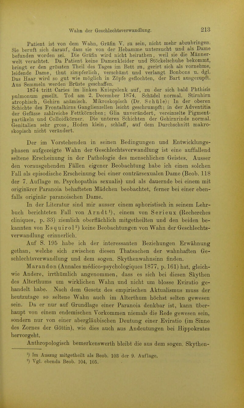 Patient ist von dem Wahn, Gräfin V. zu sein, nicht mehr abzubringen. Sie beruft sich darauf, dass sie von der Hebamme untersucht und als Dame befunden worden sei. Die Gräfin wird nicht heirathen, weil sie die Männer- welt verachtet. Da Patient keine Damenkleider und Stöckelschuhe bekommt, bringt er den grössten Theil des Tages im Bett zu, gerirt sich als vornehme, leidende Dame, thut zimpferlich, verschämt und verlangt Bonbons u. dgl. Das Haar wird so gut wie möglich in Zöpfe geflochten, der Bart ausgezupft. Aus Semmeln werden Brüste geschaffen. 1874 tritt Caries im linken Kniegelenk auf, zu der sich bald Phthisis pulmonum gesellt. Tod am 2. December 1874. Schädel normal. Stirnhirn atrophisch, Gehirn anämisch. Mikroskopisch (Dr. Schüle): In der oberen Schichte des Prontalhirns Ganglienzellen leicht geschrumpft; in der Adventitia der Gefässe zahlreiche Fettkörnchen; Glia unverändert, vereinzelte Pigment- partikeln und Colloidkörner. Die unteren Schichten der Gehirnrinde normal. Genitalien sehr gross, Hoden klein, schlaff, auf dem Durchschnitt makro- skopisch nicht verändert. Der im Vorstehenden in seinen Bedingungen und Entwicklungs- phasen aufgezeigte Wahn der Geschlechtsverwandlung ist eine auffallend seltene Erscheinung in der Pathologie des menschlichen Geistes. Ausser den vorausgehenden Fällen eigener Beobachtung habe ich einen solchen Fall als episodische Erscheinung bei einer conträrsexualen Dame (Beob. 118 der 7. Auflage m. Psychopathia sexualis) und als dauernde bei einem mit originärer Paranoia behafteten Mädchen beobachtet, ferner bei einer eben- falls originär paranoischen Dame. In der Literatur sind mir ausser einem aphoristisch in seinem Lehr- buch berichteten Fall von Arndt1), einem von Serieux (Recherches cliniques, p. 33) ziemlich oberflächlich mitgetheilten und den beiden be- kannten von Esquirol2) keine Beobachtungen von Wahn der Geschlechts- verwandlung erinnerlich. Auf S. 195 habe ich der interessanten Beziehungen Erwähnung gethan, welche sich zwischen diesen Thatsachen der wahnhaften Ge- schlechtsverwandlung und dem sogen. Skythenwahnsinn finden. Marandon (Annales medico-psychologiques 1877, p. 161) hat, gleich- wie Andere, irrthümlich angenommen, dass es sich bei diesen Skythen des Alterthums um wirklichen Wahn und nicht um blosse Eviratio ge- handelt habe. Nach dem Gesetz des empirischen Aktualismus muss der heutzutage so seltene Wahn auch im Alterthum höchst selten gewesen sein. Da er nur auf Grundlage einer Paranoia denkbar ist, kann über- haupt von einem endemischen Vorkommen niemals die Rede gewesen sein, sondern nur von einer abergläubischen Deutung einer Eviratio (im Sinne des Zornes der Göttin), wie dies auch aus Andeutungen bei Hippokrates hervorgeht. Anthropologisch bemerkenswerth bleibt die aus dem sogen. Skythen- ') Im Auszug mitgetheilt als Beob. 103 der 9. Auflage. 2) Vgl. ebenda Beob. 104, 105.