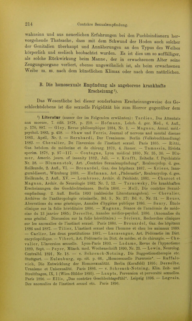 Wahnsinn und aus neuerlichen Erfahrungen bei den Puebloindianern her- vorgehende Thatsache, dass mit dem Schwund der Hoden auch solcher der Genitalien überhaupt und Annäherungen an den Typus des Weibes körperlich und seelisch beobachtet wurden. Es ist dies um so auffälliger, als solche Rückwirkung beim Manne, der in erwachsenem Alter seine Zeugungsorgane verliert, ebenso ungewöhnlich ist, als beim erwachsenen Weibe m. m. nach dem künstlichen Klimax oder nach dem natürlichen. B. Die homosexuale Empfindung als angeborene krankhafte Erscheinung1). Das Wesentliche bei dieser sonderbaren Erscheinungsweise des Ge- schlechtslebens ist die sexuelle Frigidität bis zum Horror gegenüber dem *) Literatur (ausser der im Folgenden erwähnten): Tardieu, Des Attentats aux moeurs, 7. edit. 1878, p. 210. — Hofmann, Lehrb. d. ger. Med., 6. Aufl., p. 170, 887. — Gley, Revue philosophique 1884, Nr. 1. — Magnan, Annal. med.- psychol. 1885, p. 458. — Shaw und Ferris, Journal of nervous and mental disease 1883, April, Nr. 2. — Bernhardi, Der Uranismus. Berlin (Volksbuchhandlung) 1882. — Chevalier, De l'inversion de l'instinct sexuel. Paris 1885. — Ritti, Gaz. hebdom. de medecine et de chirurg. 1878, 4. Jänner. — Tamassia, Rivista sperim. 1878, p. 97—117. - Coutagne, Lyon medical 1880, Nr. 35, 36. — Blu- mer, Americ. journ. of insanity 1882, Juli. — v. Krafft, Zeitschr. f. Psychiatrie Nr. 38. — Blumen stok, Art. „Conträre Sexualempfindung, Realencyclop. d. ges. Heilkunde, 2. Aufl., VI. — Brouardel, Gaz. des hopitaux 1887. — Kriese, Inau- guraldissert., Würzburg 1888. — Hofmann, Art. „Päderastie, Realencyclop. d. ges. Heilkunde, 2. Aufl., XV. — Lombroso, Archiv, di Psichiatr. 1881. — Charcot et Magnan, Archiv, de Neurologie 1882, Nr. 7, 12. — Tarnowsky, Die krankhaften Erscheinungen des Geschlechtssinnes. Berlin 1886. — Moll, Die conträre Sexual- empfindung. 2. Aufl. Berlin 1893 (zahlreiche Literaturangaben). — Chevalier, Archives de l'anthropologie criminelle, Bd. 5, Nr. 27; Bd. 6, Nr. 31. — Reuss, Aberrations du sens genesique, Annales d'hygiene publique 1886. — Saury, Etüde clinique sur la folie hereditaire 1886. — Magnan, Seance de l'academie de mede- cine du 13 janvier 1885; Derselbe, Annales medico-psychol. 1886. (Anomalies du sens genital. Discussion sur la folie hereditaire.) — Serieux, Recherches cliniques sur les anomalies de l'instinct sexuel. Paris 1886. — Brouardel, Gaz. des höpitaux 1886 und 1887. —Tilier, L'instinct sexuel chez 1'homme et chez les animaux 1889. — Carlier, Les deux prostitutions 1887. — Lacassagne, Art. Päderastie im Dict. encyclopedique. — Vibert, Art. Päderastie im Dict. de ni6dec. et de Chirurgie. — Che- valier, L'inversion sexuelle. Lyon-Paris 1893. — Ladame, Revue de l'hypnotisme 1889, Sept. — Peyer, Münch, med. Wochenschrift 1890, Nr. 23. — Lewin, Neurolog. Centralbl. 1891, Nr. 18. — v. Schrenck-Notzing, Die Suggestionstherapie etc. Stuttgart. — Eulenburg, op. cit. p. 66, „Homosexuelle Parerosie. — Raffalo- vich, Die Entwicklung der Homosexualität. Berlin (Kornfeld) 1895; Derselbe, Uranisme et Unisexualite. Paris 1886. — v. Schrenck-Notzing, Klin. Zeit- und Streitfragen, IX, 1 (Wien-Hölder 1895). — Laupts, Perversion et perversite sexuelles. Paris 1896.— Ellis, „Das conträre Geschlechtsgefühl. Leipzig 1896.— Legrain, Des anomalies de l'instinct sexuel etc. Paris 1896.