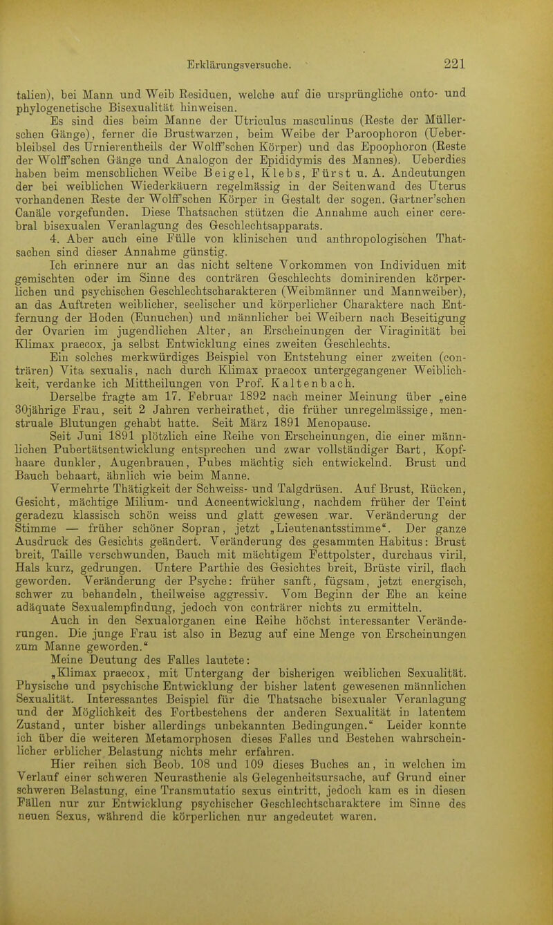 talien), bei Mann und Weib Residuen, welche auf die ursprüngliche onto- und phylogenetische Bisexualität hinweisen. Es sind dies beim Manne der Utriculus rnasculinus (Reste der Müller- schen Gänge), ferner die Brustwarzen, beim Weibe der Paroophoron (Ueber- bleibsel des Urnierentheils der Wolff'schen Körper) und das Epoophoron (Reste der Wolif'schen Gänge und Analogon der Epididymis des Mannes). Ueberdies haben beim menschlichen Weibe Beigel, Klebs, Fürst u. A. Andeutungen der bei weiblichen Wiederkäuern regelmässig in der Seitenwand des Uterus vorhandenen Reste der Wolff'schen Körper in Gestalt der sogen. Gartner'schen Canäle vorgefunden. Diese Thatsachen stützen die Annahme auch einer cere- bral bisexualen Veranlagung des Geschlechtsapparats. 4. Aber auch eine Fülle von klinischen und anthropologischen That- sachen sind dieser Annahme günstig. Ich erinnere nur an das nicht seltene Vorkommen von Individuen mit gemischten oder im Sinne des conträren Geschlechts dominirenden körper- lichen und psychischen Geschlechtscharakteren (Weibmänner und Mannweiber), an das Auftreten weiblicher, seelischer und körperlicher Charaktere nach Ent- fernung der Hoden (Eunuchen) und männlicher bei Weibern nach Beseitigung der Ovarien im jugendlichen Alter, an Erscheinungen der Viraginität bei Klimax praecox, ja selbst Entwicklung eines zweiten Geschlechts. Ein solches merkwürdiges Beispiel von Entstehung einer zweiten (con- trären) Vita sexualis, nach durch Klimax praecox untergegangener Weiblich- keit, verdanke ich Mittheilungen von Prof. Kaltenbach. Derselbe fragte am 17. Februar 1892 nach meiner Meinung über „eine 30jährige Frau, seit 2 Jahren verheirathet, die früher unregelmässige, men- struale Blutungen gehabt hatte. Seit März 1891 Menopause. Seit Juni 1891 plötzlich eine Reihe von Erscheinungen, die einer männ- lichen Pubertätsentwicklung entsprechen und zwar vollständiger Bart, Kopf- haare dunkler, Augenbrauen, Pubes mächtig sich entwickelnd. Brust und Bauch behaart, ähnlich wie beim Manne. Vermehrte Thätigkeit der Schweiss- und Talgdrüsen. Auf Brust, Rücken, Gesicht, mächtige Milium- und Acneentwicklung, nachdem früher der Teint geradezu klassisch schön weiss und glatt gewesen war. Veränderung der Stimme — früher schöner Sopran, jetzt „Lieutenantsstimme. Der ganze Ausdruck des Gesichts geändert. Veränderung des gesammten Habitus: Brust breit, Taille verschwunden, Bauch mit mächtigem Fettpolster, durchaus viril, Hals kurz, gedrungen. Untere Parthie des Gesichtes breit, Brüste viril, flach geworden. Veränderung der Psyche: früher sanft, fügsam, jetzt energisch, schwer zu behandeln, theilweise aggressiv. Vom Beginn der Ehe an keine adäquate Sexualempfindung, jedoch von conträrer nichts zu ermitteln. Auch in den Sexualorganen eine Reihe höchst interessanter Verände- rungen. Die junge Frau ist also in Bezug auf eine Menge von Erscheinungen zum Manne geworden. Meine Deutung des Falles lautete: „Klimax praecox, mit Untergang der bisherigen weiblichen Sexualität. Physische und psychische Entwicklung der bisher latent gewesenen männlichen Sexualität. Interessantes Beispiel für die Thatsache bisexualer Veranlagung und der Möglichkeit des Fortbestehens der anderen Sexualität in latentem Zustand, unter bisher allerdings unbekannten Bedingungen. Leider konnte ich über die weiteren Metamorphosen dieses Falles und Bestehen wahrschein- licher erblicher Belastung nichts mehr erfahren. Hier reihen sich Beob. 108 und 109 dieses Buches an, in welchen im Verlauf einer schweren Neurasthenie als Gelegenheitsursache, auf Grund einer schweren Belastung, eine Transmutatio sexus eintritt, jedoch kam es in diesen Fällen nur zur Entwicklung psychischer Geschlechtscharaktere im Sinne des neuen Sexus, während die körperlichen nur angedeutet waren.