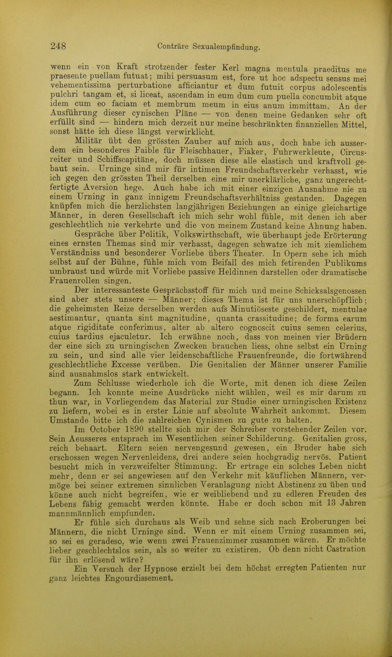 wenn ein von Kraft strotzender fester Kerl magna mentula praeditus me praesente puellam futuat; mihi persuasum est, fore ut hoc adspectu sensus mei vehementissima perturbatione afficiantur et dum futuit corpus adolescentis pulchri tangam et, si liceat, ascendam in eum dum cum puella concumbit atque idem cum eo faciam et membrum meum in eius anum immittam. An der Ausführung dieser eynischen Pläne — von denen meine Gedanken sehr oft erfüllt sind — hindern mich derzeit nur meine beschränkten finanziellen Mittel, sonst hätte ich diese längst verwirklicht. Militär übt den grössten Zauber auf mich aus, doch habe ich ausser- dem ein besonderes Faible für Fleischhauer, Fiaker, Fuhrwerkleute, Circus- reiter und Schiffscapitäne, doch müssen diese alle elastisch und kraftvoll ge- baut sein. Urninge sind mir für intimen Freundschaftsverkehr verhasst, wie ich gegen den grössten Theil derselben eine mir unerklärliche, ganz ungerecht- fertigte Aversion hege. Auch habe ich mit einer einzigen Ausnahme nie zu einem Urning in ganz innigem Freundschaftsverhältniss gestanden. Dagegen knüpfen mich die herzlichsten langjährigen Beziehungen an einige gleichartige Männer, in deren Gesellschaft ich mich sehr wohl fühle, mit denen ich aber geschlechtlich nie verkehrte und die von meinem Zustand keine Ahnung haben. Gespräche über Politik, Volkswirtschaft, wie überhaupt jede Erörterung eines ernsten Themas sind mir verhasst, dagegen schwatze ich mit ziemlichem Verständniss und besonderer Vorliebe übers Theater. In Opern sehe ich mich selbst auf der Bühne, fühle mich vom Beifall des mich fetirenden Publikums umbraust und würde mit Vorliebe passive Heldinnen darstellen oder dramatische Frauenrollen singen. Der interessanteste Gesprächsstoff für mich und meine Schicksalsgenossen sind aber stets unsere — Männer; dieses Thema ist für uns unerschöpflich; die geheimsten Beize derselben werden aufs Minutiöseste geschildert, mentulae aestimantur, quanta sint magnitudine, quanta crassitudine; de forma earum atque rigiditate conferimus, alter ab altero cognoscit cuius semen celerius, cuius tardius ejaculetur. Ich erwähne noch, dass von meinen vier Brüdern der eine sich zu urningischen Zwecken brauchen Hess, ohne selbst ein Urning zu sein, und sind alle vier leidenschaftliche Frauenfreunde, die fortwährend geschlechtliche Excesse verüben. Die Genitalien der Männer unserer Familie sind ausnahmslos stark entwickelt. Zum Schlüsse wiederhole ich die Worte, mit denen ich diese Zeilen begann. Ich konnte meine Ausdrücke nicht wählen, weil es mir darum zu thun war, in Vorliegendem das Material zur Studie einer urningischen Existenz zu liefern, wobei es in erster Linie auf absolute Wahrheit ankommt. Diesem Umstände bitte ich die zahlreichen Cynismen zu gute zu halten. Im October 1890 stellte sich mir der Schreiber vorstehender Zeilen vor. Sein Aeusseres entsprach im Wesentlichen seiner Schilderung. Genitalien gross, reich behaart. Eltern seien nervengesund gewesen, ein Bruder habe sich erschossen wegen Nervenleidens, drei andere seien hochgradig nervös. Patient besucht mich in verzweifelter Stimmung. Er ertrage ein solches Leben nicht mehr, denn er sei angewiesen auf den Verkehr mit käuflichen Männern, ver- möge bei seiner extremen sinnlichen Veranlagung nicht Abstinenz zu üben und könne auch nicht begreifen, wie er weibliebend und zu edleren Freuden des Lebens fähig gemacht werden könnte. Habe er doch schon mit 13 Jahren mannmännlich empfunden. Er fühle sich durchaus als Weib und sehne sich nach Eroberungen bei Männern, die nicht Urninge sind. Wenn er mit einem Urning zusammen sei, so sei es geradeso, wie wenn zwei Frauenzimmer zusammen wären. Er möchte lieber geschlechtslos sein, als so weiter zu existiren. Ob denn nicht Castration für ihn erlösend wäre? Ein Versuch der Hypnose erzielt bei dem höchst erregten Patienten nur ganz leichtes Engourdissement.