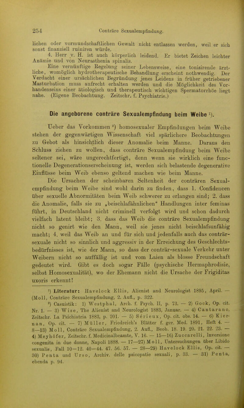 liehen oder vormundschaftlichen Gewalt nicht entlassen werden, weil er sich sonst finanziell ruiniren würde. 4. Herr y. H. ist auch körperlich leidend. Er bietet Zeichen leichter Anämie und von Neurasthenia spinalis. Eine vernünftige Regelung seiner Lebensweise, eine tonisirende ärzt- liche, womöglich hydrotherapeutische Behandlung erscheint nothwendig. Der Verdacht einer ursächlichen Begründung jenes Leidens in früher getriebener Masturbation muss aufrecht erhalten werden und die Möglichkeit des Vor- handenseins einer ätiologisch und therapeutisch wichtigen Spermatorrhöe liegt nahe. (Eigene Beobachtung. Zeitschr. f. Psychiatrie.) Die angeborene conträre Sexualempfindung beim Weibe 1). Ueber das Vorkommen a) homosexualer Empfindungen beim Weibe stehen der gegenwärtigen Wissenschaft viel spärlichere Beobachtungen zu Gebot als hinsichtlich dieser Anomalie beim Manne. Daraus den Schluss ziehen zu wollen, dass conträre Sexualempfmdung beim Weibe seltener sei, wäre ungerechtfertigt, denn wenn sie wirklich eine func- tionelle Degenerationserscheinung ist, werden sich belastende degenerative Einflüsse beim Weib ebenso geltend machen wie beim Manne. Die Ursachen der scheinbaren Seltenheit der conträren Sexual- empfindung beim Weibe sind wohl darin zu finden, dass 1. Confidencen über sexuelle Abnormitäten beim Weib schwerer zu erlangen sind; 2. dass die Anomalie, falls sie zu „beischlafähnlichen Handlungen inter feminas führt, in Deutschland nicht criminell verfolgt wird und schon dadurch vielfach latent bleibt; 3. dass das Weib die conträre Sexualempfindung nicht so genirt wie den Mann, weil sie jenes nicht beischlafsunfähig macht; 4. weil das Weib an und für sich und jedenfalls auch das conträr- sexuale nicht so sinnlich und aggressiv in der Erreichung des Geschlechts- bedürfnisses ist, wie der Mann, so dass der conträr-sexuale Verkehr unter Weibern nicht so auffällig ist und vom Laien als blosse Freundschaft gedeutet wird. Gibt es doch sogar Fälle (psychische Hermaphrodisie, selbst Homosexualität), wo der Ehemann nicht die Ursache der Frigiditas uxoris erkennt! ') Literatur: Havelock EIiis, Alienist and Neurologist 1895, April. — (Moll, Conträre Sexualempfindung, 2. Aufl., p. 322. 2) Casuistik: 1) Westphal, Arch. f. Psych. II, p. 73. — 2) Gock, Op. cit. Nr. 1. — 3) Wise, The AHenist and Neurologist 1883, Januar. — 4) Cantarano, Zeitschr. La Psichiatria 1883, p. 201. — 5) Sörieux, Op. cit. obs. 14. — 6) Kier- nan, Op. cit. — 7) Müller, Friedreich's Blätter f. ger. Med. 1891, Heft 4. — 8—13) Moll, Conträre Sexualempfindung, 2. Aufl., Beob. 18. 19. 20. 21. 22. 23. — 4) Meyhöfer, Zeitschr. f. Medicinalbeamte, V. 16. — 15—16) Zuccarelli, lnversione congenita in due donne, Napoli 1888. — 17—27) Moll, Untersuchungen über Libido sexualis, Fall 10-12. 40-44. 47. 56. 57. — 28—29) Havelock Ellis, Op. cit. — 30) Penta und Urso, Archiv, delle psicopatie sexuali, p. 33. — 31) Penta, ebenda p. 94.