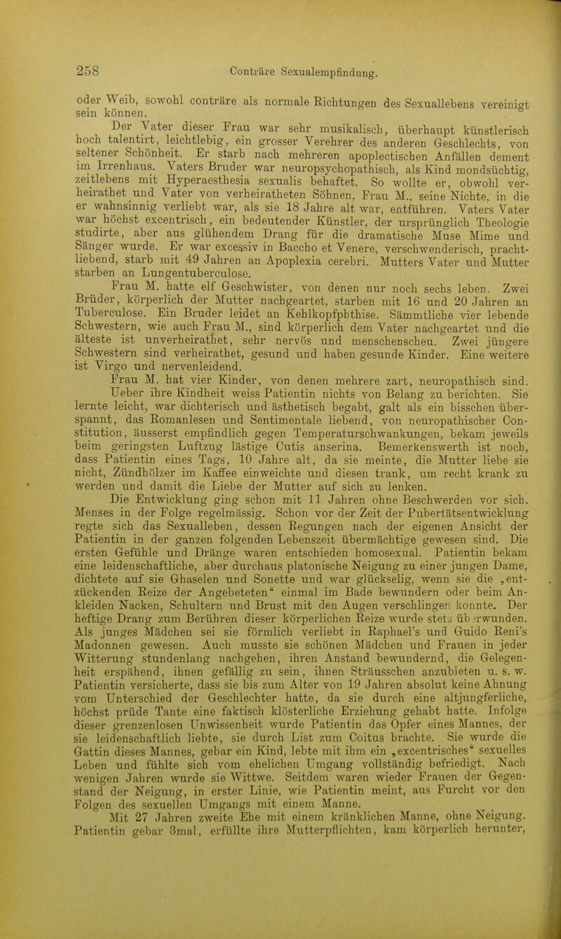 oder Weib, sowohl conträre als normale Richtungen des Sexuallebens vereinigt sein können. Der Vater dieser Frau war sehr musikalisch, überhaupt künstlerisch hoch talentirt, leichtlebig, ein grosser Verehrer des anderen Geschlechts, von seltener Schönheit. Er starb nach mehreren apoplectischen Anfällen dement im Irrenhaus. Vaters Bruder war neuropsychopathisch, als Kind mondsüchtig, zeitlebens mit Hyperaesthesia sexualis behaftet. So wollte er, obwohl ver- heirathet und Vater von verheiratheten Söhnen, Frau M., seine Nichte, in die er wahnsinnig verliebt war, als sie 18 Jahre alt war, entführen. Vaters Vater war höchst excentrisch, ein bedeutender Künstler, der ursprünglich Theologie studirte, aber aus glühendem Drang für die dramatische Muse Mime und Sänger wurde. Er war excessiv in Baccho et Venere, verschwenderisch, pracht- liebend, starb mit 49 Jahren an Apoplexia cerebri. Mutters Vater und Mutter starben an Lungentuberculose. Frau M. hatte elf Geschwister, von denen nur noch sechs leben. Zwei Brüder, körperlich der Mutter nachgeartet, starben mit 16 und 20 Jahren an Tuberculose. Ein Bruder leidet an Kehlkopfphthise. Sämmtliche vier lebende Schwestern, wie auch Frau M., sind körperlich dem Vater nachgeartet und die älteste ist unverheirathet, sehr nervös und menschenscheu. Zwei jüngere Schwestern sind verheirathet, gesund und haben gesunde Kinder. Eine weitere ist Virgo und nervenleidend. Frau M. hat vier Kinder, von denen mehrere zart, neuropathisch sind. Ueber ihre Kindheit weiss Patientin nichts von Belang zu berichten. Sie lernte leicht, war dichterisch und ästhetisch begabt, galt als ein bisschen über- spannt, das Romanlesen und Sentimentale liebend, von neuropathisch er Con- stitution, äusserst empfindlich gegen Temperaturschwankungen, bekam jeweils beim geringsten Luftzug lästige Cutis anserina. Bemerkenswerth ist noch, dass Patientin eines Tags, 10 Jahre alt, da sie meinte, die Mutter liebe sie nicht, Zündhölzer im Kaffee einweichte und diesen trank, um recht krank zu werden und damit die Liebe der Mutter auf sich zu lenken. Die Entwicklung ging schon mit 11 Jahren ohne Beschwerden vor sich. Menses in der Folge regelmässig. Schon vor der Zeit der Pubertätsentwicklung regte sich das Sexualleben, dessen Regungen nach der eigenen Ansicht der Patientin in der ganzen folgenden Lebenszeit übermächtige gewesen sind. Die ersten Gefühle und Dränge waren entschieden homosexual. Patientin bekam eine leidenschaftliche, aber durchaus platonische Neigung zu einer jungen Dame, dichtete auf sie Ghaselen und Sonette und war glückselig, wenn sie die „ent- zückenden Reize der Angebeteten einmal im Bade bewundern oder beim An- kleiden Nacken, Schultern und Brust mit den Augen verschlinger. konnte. Der heftige Drang zum Beiüihren dieser körperlichen Reize wurde stet^ überwunden. Als junges Mädchen sei sie förmlich verliebt in Raphael's und Guido Reni's Madonnen gewesen. Auch musste sie schönen Mädchen und Frauen in jeder Witterung stundenlang nachgehen, ihren Anstand bewundernd, die Gelegen- heit erspähend, ihnen gefällig zu sein, ihnen Sträusschen anzubieten u. s. w. Patientin versicherte, dass sie bis zum Alter von 19 Jahren absolut keine Ahnung vom Unterschied der Geschlechter hatte, da sie durch eine altjüngferliche, höchst prüde Tante eine faktisch klösterliche Erziehung gehabt hatte. Infolge dieser grenzenlosen Unwissenheit wurde Patientin das Opfer eines Mannes, der sie leidenschaftlich liebte, sie durch List zum Coitus brachte. Sie wurde die Gattin dieses Mannes, gebar ein Kind, lebte mit ihm ein „excentrisches sexuelles Leben und fühlte sich vom ehelichen Umgang vollständig befriedigt. Nach wenigen Jahren wurde sie Wittwe. Seitdem waren wieder Frauen der Gegen- stand der Neigung, in erster Linie, wie Patientin meint, aus Furcht vor den Folgen des sexuellen Umgangs mit einem Manne. Mit 27 Jahren zweite Ehe mit einem kränklichen Manne, ohne Neigung. Patientin gebar 3mal, erfüllte ihre Mutterpflichten, kam körperlich herunter,