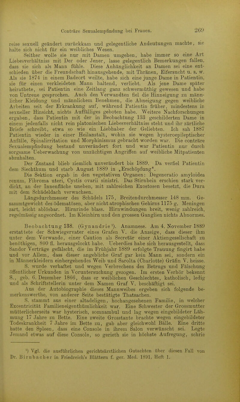 reise sexuell geändert zurückkam und gelegentliche Andeutungen machte, sie halte sich nicht für ein weibliches Wesen. Seither wolle sie nur mit Damen umgehen, habe immer so eine Art Liebesverhältniss mit Der oder Jener, lasse gelegentlich Bemerkungen fallen, dass sie sich als Mann fühle. Diese Anhänglichkeit an Damen sei eine ent- schieden über die Freundschaft hinausgehende, mit Thränen, Eifersucht u. s. w. Als sie 1874 in einem Badeort weilte, habe sich eine junge Dame in Patientin, sie für einen verkleideten Mann haltend, verliebt. Als jene Dame später heirathete, sei Patientin eine Zeitlang ganz schwermütbig gewesen und habe von Untreue gesprochen. Auch den Verwandten fiel die Hinneigung zu männ- licher Kleidung und männlichem Benehmen, die Abneigung gegen weibliche Arbeiten seit der Erkrankung auf, während Patientin früher, mindestens in sexueller Hinsicht, nichts Auffälliges geboten habe. Weitere Nachforschungen ergaben, dass Patientin mit der in Beobachtung 133 geschilderten Dame in einem jedenfalls nicht rein platonischen Liebesverhältniss steht und ihr zärtliche Briefe schreibt, etwa so wie ein Liebhaber der Geliebten. Ich sah 1887 Patientin wieder in einer Heilanstalt, wohin sie wegen hysteroepileptischer Anfälle, Spinalirritation und Morphinismus gebracht worden war. Die conträre Sexualempfindung bestand unverändert fort und war Patientin nur durch sorgsame Ueberwachung von unzüchtigen Angriffen auf weibliche Mitpatienten abzuhalten. Der Zustand blieb ziemlich unverändert bis 1889. Da verfiel Patientin dem Siechthum und starb August 1889 in „ Erschöpfung. Die Sektion ergab in den vegetativen Organen: Degeneratio amyloidea renum, Fibroma uteri, Cystis ovarii sinistri. Das Stirnbein erschien stark ver- dickt, an der Innenfläche uneben, mit zahlreichen Exostosen besetzt, die Dura mit dem Schädeldach verwachsen. Längsdurchmesser des Schädels 175, Breitendurchmesser 148 mm. Ge- sammtgewicht des ödematösen, aber nicht atrophischen Gehirns 1175 g. Meningen zart, leicht ablösbar. Hirnrinde blass. Hirnwindungen breit, wenig zahlreich, regelmässig angeordnet. Im Kleinhirn und den grossen Ganglien nichts Abnormes. Beobachtung 138. (Gynandrie J)- Anamnese. Am 4. November 1889 erstattete der Schwiegervater eines Grafen V. die Anzeige, dass dieser ihm unter dem Vorwande, einer Caution als Secretär einer Aktiengesellschaft zu benöthigen, 800 fl. herausgelockt habe. Ueberdies habe sich herausgestellt, dass Sandor Verträge gefälscht, die im Frühjahr 1889 erfolgte Trauung fingirt habe und vor Allem, dass dieser angebliche Graf gar kein Mann sei, sondern ein in Mi'mnerkleidern einhergehendes Weib und Sarolta (Charlotte) Gräfin V. heisse. S. wurde verhaftet und wegen Verbrechens des Betrugs und Fälschung öffentlicher Urkunden in Voruntersuchung gezogen. Im ersten Verhör bekennt S., geb. 6. Dezember 1866, dass er weiblichen Geschlechtes, katholisch, ledig und als Schriftstellerin unter dem Namen Graf V. beschäftigt sei. Aus der Autobiographie dieses Mannweibes ergeben sich folgende be- merkenswerthe, von anderer Seite bestätigte Thatsachen. S. stammt aus einer altadeligen, hochangesehenen Familie, in welcher Excentricität Familieneigenthümlichkeit war. Eine Schwester der Grossmutter mütterlicherseits war hysterisch, somnambul und lag wegen eingebildeter Läh- mung 17 Jahre zu Bette. Eine zweite Grosstante brachte wegen eingebildeter Todeskrankheit 7 Jahre im Bette zu, gab aber gleichwohl Bälle. Eine dritte hatte den Spleen, dass eine Console in ihrem Salon verwünscht sei. Legte Jemand etwas auf diese Console, so gerieth sie in höchste Aufregung, schrie *) Vgl. die ausführlichen gerichtsärztlichen Gutachten über diesen Fall von Dr. Birnbach er in Friedreich's Blättern f. ger. Med. 1891, Heft 1.