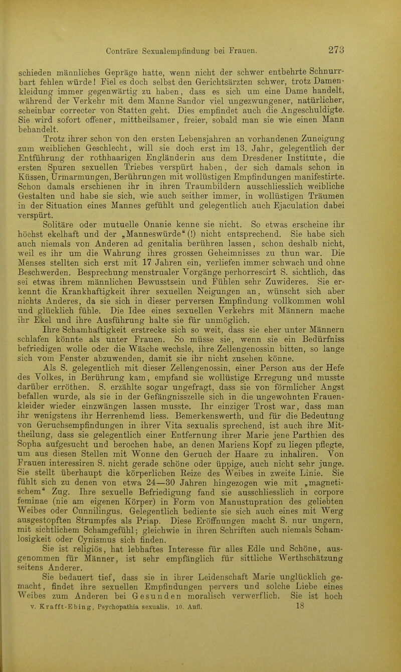 schieden männliches Gepräge hatte, wenn nicht der schwer entbehrte Schnurr- bart fehlen würde! Fiel es doch selbst den Gerichtsärzten schwer, trotz Damen- kleidung immer gegenwärtig zu haben, dass es sich um eine Dame handelt, während der Verkehr mit dem Manne Sandor viel ungezwungener, natürlicher, scheinbar correcter von Statten geht. Dies empfindet auch die Angeschuldigte. Sie wird sofort offener, mittheilsamer, freier, sobald man sie wie einen Mann behandelt. Trotz ihrer schon von den ersten Lebensjahren an vorhandenen Zuneigung zum weiblichen Geschlecht, will sie doch erst im 13. Jahr, gelegentlich der Entführung der rothhaarigen Engländerin aus dem Dresdener Institute, die ersten Spuren sexuellen Triebes verspürt haben, der sich damals schon in Küssen, Urmarmungen, Berührungen mit wollüstigen Empfindungen manifestirte. Schon damals erschienen ihr in ihren Traumbildern ausschliesslich weibliche Gestalten und habe sie sich, wie auch seither immer, in wollüstigen Träumen in der Situation eines Mannes gefühlt und gelegentlich auch Ejaculation dabei verspürt. Solitäre oder mutuelle Onanie kenne sie nicht. So etwas erscheine ihr höchst ekelhaft und der „ Manneswürde (!) nicht entsprechend. Sie habe sich auch niemals von Anderen ad genitalia berühren lassen, schon deshalb nicht, weil es ihr um die Wahrung ihres grossen Geheimnisses zu thun war. Die Menses stellten sich erst mit 17 Jahren ein, verliefen immer schwach und ohne Beschwerden. Besprechung menstrualer Vorgänge perhorrescirt S. sichtlich, das sei etwas ihrem männlichen Bewusstsein und Fühlen sehr Zuwideres. Sie er- kennt die Krankhaftigkeit ihrer sexuellen Neigungen an, wünscht sich aber nichts Anderes, da sie sich in dieser perversen Empfindung vollkommen wohl und glücklich fühle. Die Idee eines sexuellen Verkehrs mit Männern mache ihr Ekel und ihre Ausführung halte sie für unmöglich. Ihre Schamhaftigkeit erstrecke sich so weit, dass sie eher unter Männern schlafen könnte als unter Frauen. So müsse sie, wenn sie ein Bedürfniss befriedigen wolle oder die Wäsche wechsle, ihre Zellengenossin bitten, so lange sich vom Fenster abzuwenden, damit sie ihr nicht zusehen könne. Als S. gelegentlich mit dieser Zellengenossin, einer Person aus der Hefe des Volkes, in Berührung kam, empfand sie wollüstige Erregung und musste darüber erröthen. S. erzählte sogar ungefragt, dass sie von förmlicher Angst befallen wurde, als sie in der Gefängnisszelle sich in die ungewohnten Frauen- kleider wieder einzwängen lassen musste. Ihr einziger Trost war, dass man ihr wenigstens ihr Herrenhemd Hess. Bemerkenswerth, und für die Bedeutung von Geruchsempfindungen in ihrer Vita sexualis sprechend, ist auch ihre Mit- theilung, dass sie gelegentlich einer Entfernung ihrer Marie jene Parthien des Sopba aufgesucht und berochen habe, an denen Mariens Kopf zu liegen pflegte, um aus diesen Stellen mit Wonne den Geruch der Haare zu inhaliren. Von Frauen interessiren S. nicht gerade schöne oder üppige, auch nicht sehr junge. Sie stellt überhaupt die körperlichen Reize des Weibes in zweite Linie. Sie fühlt sich zu denen von etwa 24—30 Jahren hingezogen wie mit „magneti- schem Zug. Ihre sexuelle Befriedigung fand sie ausschliesslich in corpore feminae (nie am eigenen Körper) in Form von Manustupration des geliebten Weibes oder Cunnilingus. Gelegentlich bediente sie sich auch eines mit Werg ausgestopften Strumpfes als Priap. Diese Eröffnungen macht S. nur ungern, mit sichtlichem Schamgefühl; gleichwie in ihren Schriften auch niemals Scham- losigkeit oder Cynismus sich finden. Sie ist religiös, hat lebhaftes Interesse für alles Edle und Schöne, aus- genommen für Männer, ist sehr empfänglich für sittliche Werthschätzung seitens Anderer. Sie bedauert tief, dass sie in ihrer Leidenschaft Marie unglücklich ge- macht, findet ihre sexuellen Empfindungen pervers und solche Liebe eines Weibes zum Anderen bei Gesunden moralisch verwerflich. Sie ist hoch v. Krafft-Ebing, Psychopathia sexualis. 10. Aufl. 18
