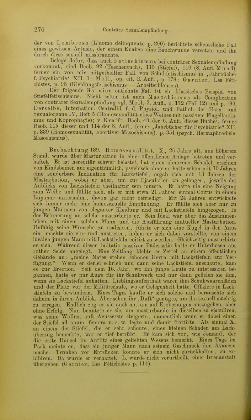 der von Lombroso (L'uomo delinquente p. 200) berichtete scheussliche Fall eines gewissen Artusio, der einem Knaben eine Bauchwunde versetzte und ihn durch diese sexuell missbrauchte. Belege dafür, dass auch Fetischismus bei conträrer Sexualempfindung vorkommt, sind Beob. 92 (Taschentuch), 115 (Stiefel), 110 (8. Aufl. Mund), ferner ein von mir mitgetheilter Fall von Schuhfetischismus in »Jahrbücher f. Psychiatrie XII. 1; Moll, op. cit. 2. Aufl., p. 179; Garnier, Les Feti- chistes, p. 98 (Kleidungsfetischismus — Arbeiterblousen). Der folgende Garnier entlehnte Fall ist ein klassisches Beispiel von Stiefelfetischismus. Nicht selten ist auch Masochismus als Complication von conträrer Sexualempfindung vgl. Moll, 2. Aufl., p. 172 (Fall 12) und p. 190. Derselbe, Internation. Centralbl. f. d. Physiol. und Pathol. der Harn- und Sexualorgane IV, Heft 5 (Homosexualität eines Weibes mit passivem Flagellantis- mus und Koprophagie); v. Kr äfft, Beob. 43 der 6. Aufl. dieses Buches, ferner Beob. 115 dieser und 114 der 8. Aufl., ferner „Jahrbücher für Psychiatrie XU, p. 339 (Homosexualität, abortiver Masochismus), p. 351 (psych. Hermaphrodisie, Masochismus). Beobachtung 139. Homosexualität. X., 26 Jahre alt, aus höherem Stand, wurde über Masturbation in einer öffentlichen Anlage betreten und ver- haftet. Er ist hereditär schwer belastet, hat einen abnormen Schädel, erschien von Kindsbeinen auf eigenthümlich, psychisch abnorm, hatte schon mit 10 Jahren eine sonderbare Inclination für Lackstiefel, ergab sich mit 13 Jahren der Masturbation, wobei er aber, um zur Ejaculation zu gelangen, jeweils des Anblicks von Lackstiefeln theilhaftig sein musste. Er hatte nie eine Neigung zum Weibe und fühlte sich, als er mit etwa 21 Jahren einmal Coitus in einem Lupanar unternahm, davon gar nicht befriedigt. Mit 24 Jahren entwickelte sich immer mehr eine homosexuelle Empfindung. Er fühlte sich aber nur zu jungen Männern von eleganter Kleidung und mit Lackstiefeln hingezogen. In der Erinnerung an solche masturbirte er. Sein Ideal war aber das Zusammen- leben mit einem solchen Mann und die Ausführung mutueller Masturbation. Unfähig seine Wünsche zu realisiren, führte er sich eine Kugel in den Anus ein, machte sie ein- und austreten, indem er sich dabei vorstellte, von einem idealen jungen Mann mit Lackstiefeln coitirt zu werden. Gleichzeitig masturbirte er sich. Während dieser Imitatio passiver Päderastie hatte er Unterhosen aus rother Seide angelegt. Eine Zeitlang klebte er Zettel an einem öffentlichen Gebäude an: „meine Nates stehen schönen Herrn mit Lackstiefeln zur Ver- fügung. Wenn er derlei schrieb und dann seine Lackstiefel anschaute, kam es zur Erection. Seit dem IG. Jahr, wo ihn junge Leute zu interessiren be- gannen, hatte er nur Auge für ihr Schuhwerk und nur dann gefielen sie ihm, wenn sie Lackstiefel anhatten. Lieblingsaufenthalt waren ihm Schuhwaarenläden und der Platz vor der Militärschule, wo er Gelegenheit hatte, Offiziere in Lack- stiefeln zu bewundern. Eines Tages kaufte er sich solche und berauschte sich daheim in ihrem Anblick. Aber schon ihr „Duft genügte, um ihn sexuell mächtig zu erregen. Endlich zog er sie auch an, um auf Eroberungen auszugehen, aber ohne Erfolg. Nun benutzte er sie, um masturbando in dieselben zu ejaculiren. was seine Wollust aufs Aeusserste steigerte, namentlich wenn er dabei einen der Stiefel ad anum, femora u. s. w. legte und damit frottirte. Als einmal X. an einem der Stiefel, die er sehr schonte, einen kleinen Schaden am Lack- überzug bemerkte, war er tief betrübt. Er kam sich vor, wie Jemand, der die erste Runzel im Antlitz eines geliebten Wesens bemerkt. Eines Tags im Park meinte er, dass ein junger Mann nach seinem Geschmack ihm Avancen mache. Trunken vor Entzücken konnte er sich nicht zurückhalten, zu ex- hibiren. Da wurde er verhaftet. L. wurde nicht verurtheilt, einer Irrenanstalt übergeben (Garnier, Les Fetichistes p. 114).