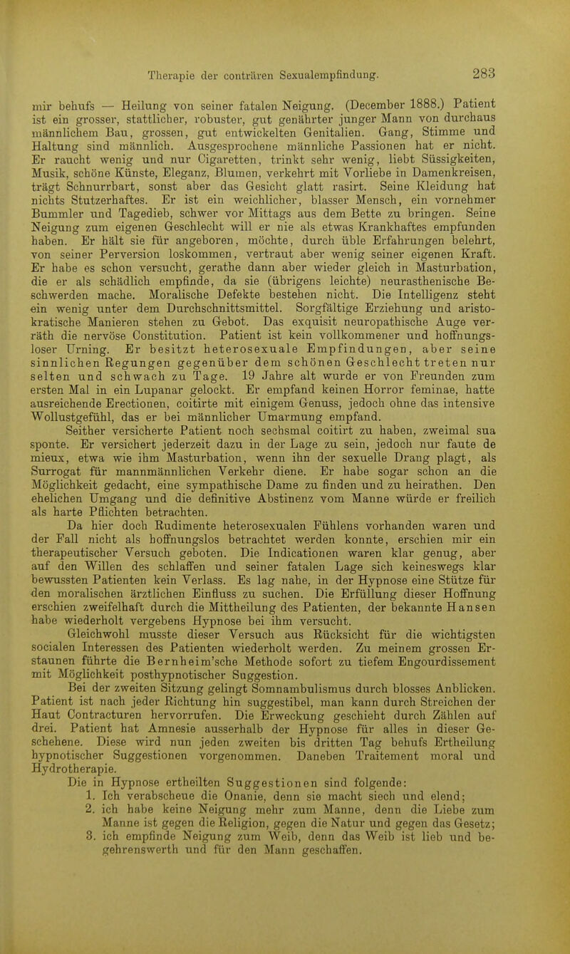 mir behufs — Heilung von seiner fatalen Neigung. (December 1888.) Patient ist ein grosser, stattlicher, robuster, gut genährter junger Mann von durchaus männlichem Bau, grossen, gut entwickelten Genitalien. Gang, Stimme und Haltung sind männlich. Ausgesprochene männliche Passionen hat er nicht. Er raucht wenig und nur Cigaretten, trinkt sehr wenig, liebt Süssigkeiten, Musik, schöne Künste, Eleganz, Blumen, verkehrt mit Vorliebe in Damenkreisen, trägt Schnurrbart, sonst aber das Gesicht glatt rasirt. Seine Kleidung hat nichts Stutzerhaftes. Er ist ein weichlicher, blasser Mensch, ein vornehmer Bummler und Tagedieb, schwer vor Mittags aus dem Bette zu bringen. Seine Neigung zum eigenen Geschlecht will er nie als etwas Krankhaftes empfunden haben. Er hält sie für angeboren, möchte, durch üble Erfahrungen belehrt, von seiner Perversion loskommen, vertraut aber wenig seiner eigenen Kraft. Er habe es schon versucht, gerathe dann aber wieder gleich in Masturbation, die er als schädlich empfinde, da sie (übrigens leichte) neurasthenische Be- schwerden mache. Moralische Defekte bestehen nicht. Die Intelligenz steht ein wenig unter dem Durchschnittsmittel. Sorgfältige Erziehung und aristo- kratische Manieren stehen zu Gebot. Das exquisit neuropathische Auge ver- räth die nervöse Constitution. Patient ist kein vollkommener und hoffnungs- loser Urning. Er besitzt heterosexuale Empfindungen, aber seine sinnlichen Regungen gegenüber dem schönen Geschlecht treten nur selten und schwach zu Tage. 19 Jahre alt wurde er von Freunden zum ersten Mal in ein Lupanar gelockt. Er empfand keinen Horror feminae, hatte ausreichende Erectionen, coitirte mit einigem Genuss, jedoch ohne das intensive Wollustgefühl, das er bei männlicher Umarmung empfand. Seither versicherte Patient noch sechsmal coitirt zu haben, zweimal sua sponte. Er versichert jederzeit dazu in der Lage zu sein, jedoch nur faute de mieux, etwa wie ihm Masturbation, wenn ihn der sexuelle Drang plagt, als Surrogat für mannmännlichen Verkehr diene. Er habe sogar schon an die Möglichkeit gedacht, eine sympathische Dame zu finden und zu heirathen. Den ehelichen Umgang und die definitive Abstinenz vom Manne würde er freilich als harte Pflichten betrachten. Da hier doch Rudimente heterosexualen Pühlens vorhanden waren und der Fall nicht als hoffnungslos betrachtet werden konnte, erschien mir ein therapeutischer Versuch geboten. Die Indicationen waren klar genug, aber auf den Willen des schlaffen und seiner fatalen Lage sich keineswegs klar bewussten Patienten kein Verlass. Es lag nahe, in der Hypnose eine Stütze für den moralischen ärztlichen Einfluss zu suchen. Die Erfüllung dieser Hoffnung erschien zweifelhaft durch die Mittheilung des Patienten, der bekannte Hansen habe wiederholt vergebens Hypnose bei ihm versucht. Gleichwohl musste dieser Versuch aus Rücksicht für die wichtigsten socialen Interessen des Patienten wiederholt werden. Zu meinem grossen Er- staunen führte die Bernheim'sche Methode sofort zu tiefem Engourdissement mit Möglichkeit posthypnotischer Suggestion. Bei der zweiten Sitzung gelingt Somnambulismus durch blosses Anblicken. Patient ist nach jeder Richtung hin suggestibel, man kann durch Streichen der Haut Contracturen hervorrufen. Die Erweckung geschieht durch Zählen auf drei. Patient hat Amnesie ausserhalb der Hypnose für alles in dieser Ge- schehene. Diese wird nun jeden zweiten bis dritten Tag behufs Ertheilung hypnotischer Suggestionen vorgenommen. Daneben Traitement moral und Hydrotherapie. Die in Hypnose ertheilten Suggestionen sind folgende: 1. Ich verabscheue die Onanie, denn sie macht siech und elend; 2. ich habe keine Neigung mehr zum Manne, denn die Liebe zum Manne ist gegen die Religion, gegen die Natur und gegen das Gesetz; 3. ich empfinde Neigung zum Weib, denn das Weib ist lieb und be- gehrenswerth und für den Mann geschaffen.