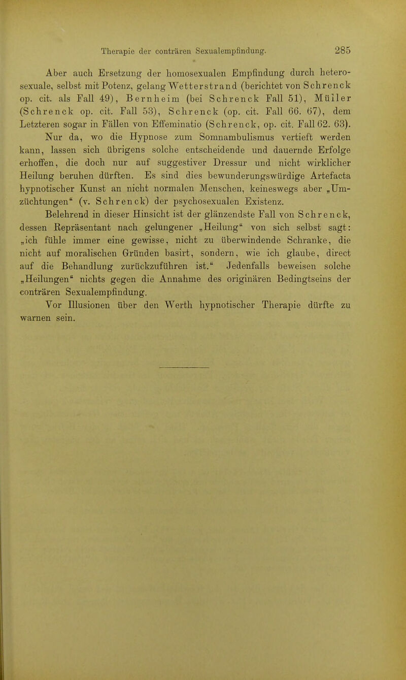 Aber auch Ersetzung der homosexualen Empfindung durch hetero- sexuale, selbst mit Potenz, gelang Wetterstrand (berichtet von Schrenck op. cit. als Fall 49), Bernheim (bei Schrenck Fall 51), Müller (Schrenck op. cit. Fall 53), Schrenck (op. cit. Fall 66. 67), dem Letzteren sogar in Fällen von EfFeminatio (Schrenck, op. cit. Fall 62. 63). Nur da, wo die Hypnose zum Somnambulismus vertieft werden kann, lassen sich übrigens solche entscheidende und dauernde Erfolge erhoffen, die doch nur auf suggestiver Dressur und nicht wirklicher Heilung beruhen dürften. Es sind dies bewunderungswürdige Artefacta hypnotischer Kunst an nicht normalen Menschen, keineswegs aber „Um- züchtungen (v. Schrenck) der psychosexualen Existenz. Belehrend in dieser Hinsicht ist der glänzendste Fall von Schrenck, dessen Repräsentant nach gelungener „Heilung von sich selbst sagt: „ich fühle immer eine gewisse, nicht zu überwindende Schranke, die nicht auf moralischen Gründen basirt, sondern, wie ich glaube, direct auf die Behandlung zurückzuführen ist. Jedenfalls beweisen solche „Heilungen nichts gegen die Annahme des originären Bedingtseins der conträren Sexualempfindung. Vor Illusionen über den Werth hypnotischer Therapie dürfte zu warnen sein.