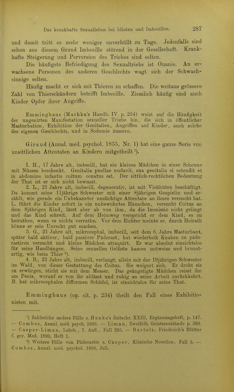 und damit tritt es mehr weniger unverhüllt zu Tage. Jedenfalls sind schon aus diesem Grund Imbecille störend in der Gesellschaft. Krank- hafte Steigerung und Perversion des Triebes sind selten. Die häufigste Befriedigung des Sexualtriebs ist Onanie. An er- wachsene Personen des anderen Geschlechts wagt sich der Schwach- sinnige selten. Häufig macht er sich mit Thieren zu schaffen. Die weitaus grössere Zahl von Thierschändern betrifft Imbecille. Ziemlich häufig sind auch Kinder Opfer ihrer Angriffe. Emmingbaus (Machka's Handb. IV. p. 284) weist auf die Häußgkeit der ungenirten Manifestation sexueller Triebe bin, die sich in öffentlicher Masturbation, Exhibition der Genitalien, Angriffen auf Kinder, auch solche des eigenen Geschlechts, und in Sodomie äussern. Giraud (Annal. med. psychol. 1855, Nr. 1) hat eine ganze Serie von unsittlichen Attentaten an Kindern mitgetheilt *). 1. EL, 17 Jahre alt, imbecill, hat ein kleines Mädchen in einer Scheune mit Nüssen beschenkt. Genitalia puellae nudavit, sua genitalia ei ostendit et in abdomine infantis coitum conatus est. Der sittlich-rechtlichen Bedeutung der That ist er sich nicht bewusst. 2. L., 21 Jahre alt, imbecill, degenerativ, ist mit Viehhüten beschäftigt. Da kommt seine 11jährige Schwester mit einer 8jährigen Gespielin und er- zählt, wie gerade ein Unbekannter unzüchtige Attentate an ihnen versucht hat. L. führt die Kinder sofort in ein unbewohntes Häuschen, versucht Coitus an dem 8jährigen Kind, lässt aber ab von ihm, da die Immissio nicht gelingt und das Kind schreit. Auf dem Heimweg verspricht er dem Kind, es zu heirathen, wenn es nichts verrathe. Vor dem Richter meinte er, durch Heirath könne er sein Unrecht gut machen. 3. G., 21 Jahre alt, mikrocephal, imbecill, seit dem 6. Jahre Masturbant, später bald aktiver, bald passiver Päderast, hat wiederholt Knaben zu päde- rastiren versucht und kleine Mädchen attaquirt. Er war absolut einsichtslos für seine Handlungen. Seine sexuellen Gelüste kamen zeitweise und brunst- artig, wie beim Thier 2). 4. B., 21 Jahre alt, imbecill, verlangt, allein mit der 19jährigen Schwester im Wald, von dieser Gestattung des Coitus. Sie weigert sich. Er droht sie zu erwürgen, sticht sie mit dem Messer. Das geängstigte Mädchen reisst ihn am Penis, worauf er von ihr ablässt und ruhig an seine Arbeit zurückkehrt. B. hat mikrocephalen difformen Schädel, ist einsichtslos für seine That. Emminghaus (op. cit. p. 234) theilt den Fall eines Exhibitio- nisten mit. ') Zahlreiche andere Fälle s. Henke's Zeitschr. XXIII, Ergänzungshef't, p. 147. — Comb es, Annal. med. psych. 1866. — Lim an, Zweifeln. Geisteszustände p. 389. — Casper-Liman, Lehrb., 7. Aufl., Fall 295. — Bartels, Friedreich's Blätter f. ger. Med. 1890, Heft 1. Weitere Fälle von Päderastie s. Casper, Klinische Novellen, Fall 5. — C o m b e 8 , Annal. med. psychol. 1866, Juli.